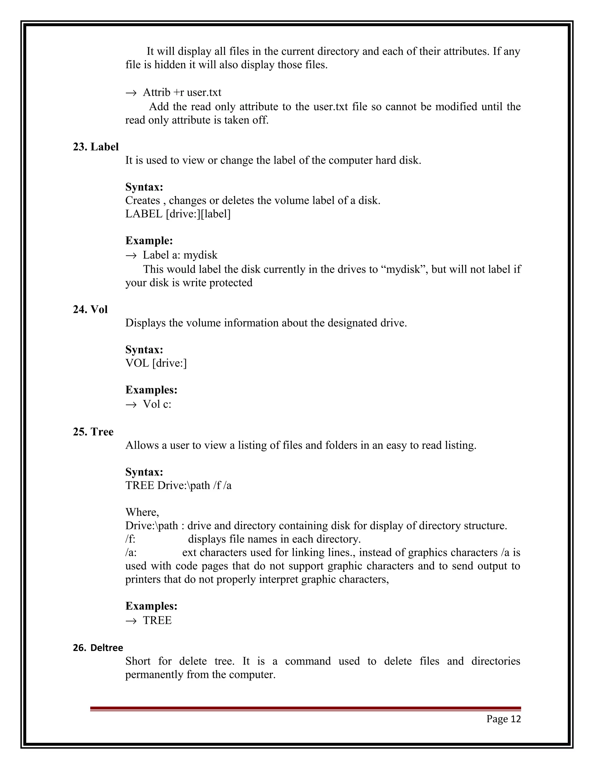 It will display all files in the current directory and each of their attributes. If any 
file is hidden it will also display those files. 
® Attrib +r user.txt 
Add the read only attribute to the user.txt file so cannot be modified until the 
read only attribute is taken off. 
23. Label 
It is used to view or change the label of the computer hard disk. 
Syntax: 
Creates , changes or deletes the volume label of a disk. 
LABEL [drive:][label] 
Example: 
® Label a: mydisk 
This would label the disk currently in the drives to “mydisk”, but will not label if 
your disk is write protected 
24. Vol 
Displays the volume information about the designated drive. 
Syntax: 
VOL [drive:] 
Examples: 
® Vol c: 
25. Tree 
Allows a user to view a listing of files and folders in an easy to read listing. 
Syntax: 
TREE Drive:path /f /a 
Where, 
Drive:path : drive and directory containing disk for display of directory structure. 
/f: displays file names in each directory. 
/a: ext characters used for linking lines., instead of graphics characters /a is 
used with code pages that do not support graphic characters and to send output to 
printers that do not properly interpret graphic characters, 
Examples: 
® TREE 
26. Deltree 
Short for delete tree. It is a command used to delete files and directories 
permanently from the computer. 
Page 12 
 