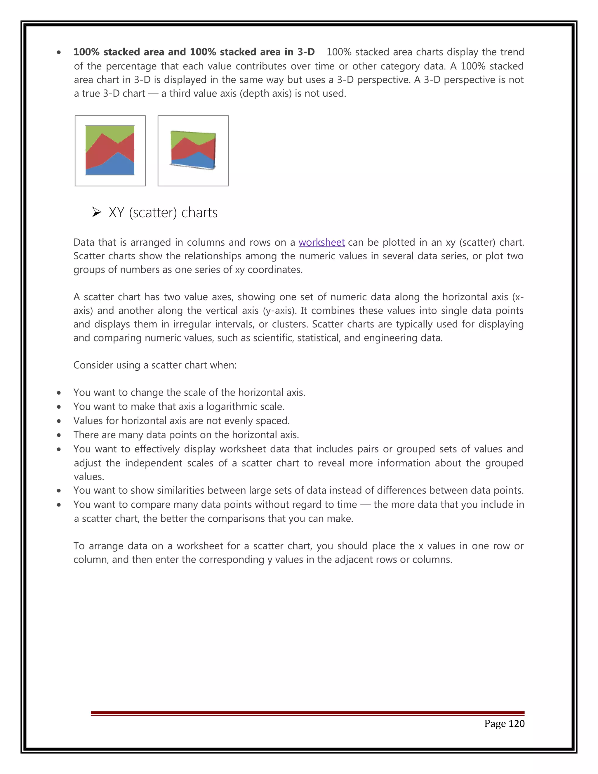 · 100% stacked area and 100% stacked area in 3-D 100% stacked area charts display the trend 
of the percentage that each value contributes over time or other category data. A 100% stacked 
area chart in 3-D is displayed in the same way but uses a 3-D perspective. A 3-D perspective is not 
a true 3-D chart — a third value axis (depth axis) is not used. 
 XY (scatter) charts 
Data that is arranged in columns and rows on a worksheet can be plotted in an xy (scatter) chart. 
Scatter charts show the relationships among the numeric values in several data series, or plot two 
groups of numbers as one series of xy coordinates. 
A scatter chart has two value axes, showing one set of numeric data along the horizontal axis (x-axis) 
and another along the vertical axis (y-axis). It combines these values into single data points 
and displays them in irregular intervals, or clusters. Scatter charts are typically used for displaying 
and comparing numeric values, such as scientific, statistical, and engineering data. 
Consider using a scatter chart when: 
· You want to change the scale of the horizontal axis. 
· You want to make that axis a logarithmic scale. 
· Values for horizontal axis are not evenly spaced. 
· There are many data points on the horizontal axis. 
· You want to effectively display worksheet data that includes pairs or grouped sets of values and 
adjust the independent scales of a scatter chart to reveal more information about the grouped 
values. 
· You want to show similarities between large sets of data instead of differences between data points. 
· You want to compare many data points without regard to time — the more data that you include in 
a scatter chart, the better the comparisons that you can make. 
To arrange data on a worksheet for a scatter chart, you should place the x values in one row or 
column, and then enter the corresponding y values in the adjacent rows or columns. 
Page 120 
 