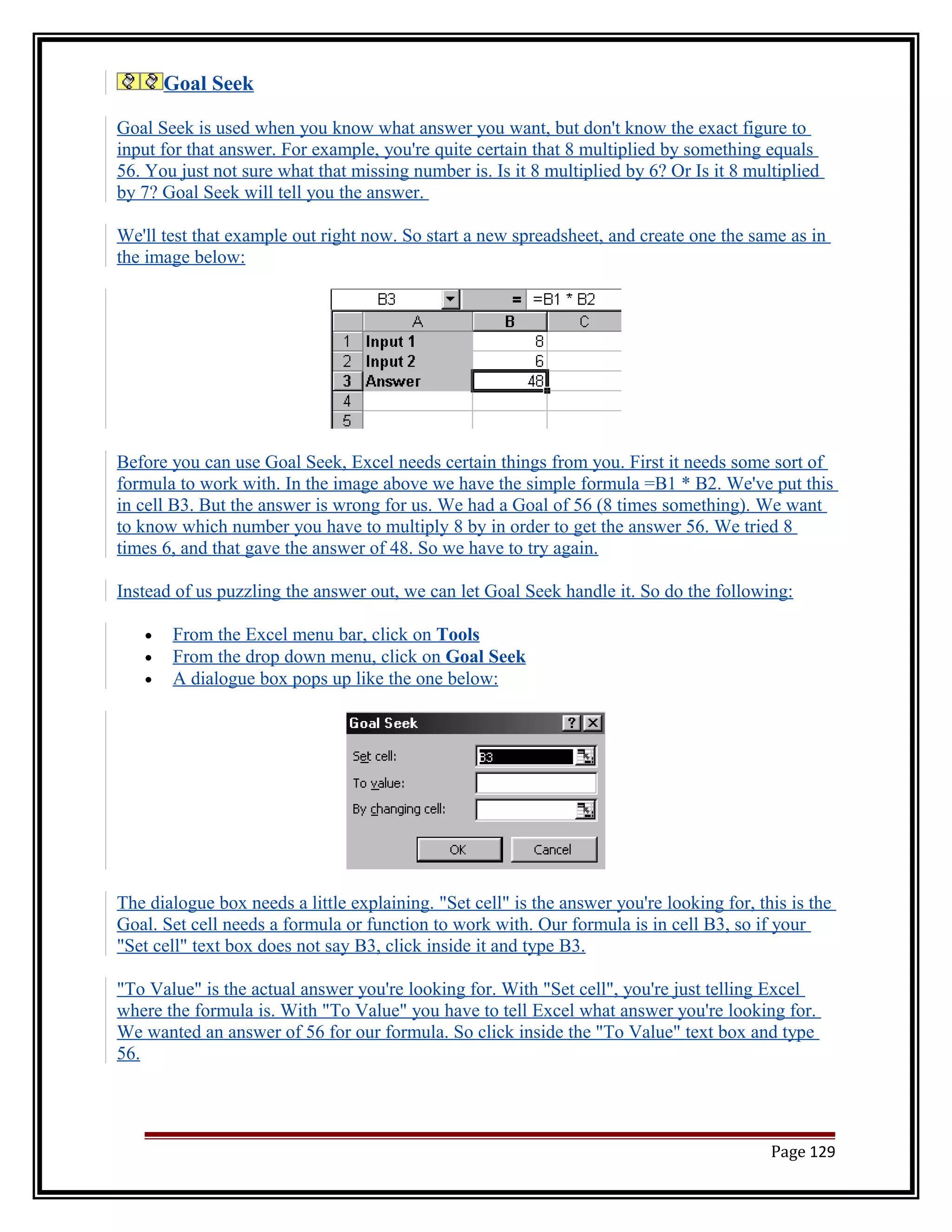 Goal Seek 
Goal Seek is used when you know what answer you want, but don't know the exact figure to 
input for that answer. For example, you're quite certain that 8 multiplied by something equals 
56. You just not sure what that missing number is. Is it 8 multiplied by 6? Or Is it 8 multiplied 
by 7? Goal Seek will tell you the answer. 
We'll test that example out right now. So start a new spreadsheet, and create one the same as in 
the image below: 
Before you can use Goal Seek, Excel needs certain things from you. First it needs some sort of 
formula to work with. In the image above we have the simple formula =B1 * B2. We've put this 
in cell B3. But the answer is wrong for us. We had a Goal of 56 (8 times something). We want 
to know which number you have to multiply 8 by in order to get the answer 56. We tried 8 
times 6, and that gave the answer of 48. So we have to try again. 
Instead of us puzzling the answer out, we can let Goal Seek handle it. So do the following: 
· From the Excel menu bar, click on Tools 
· From the drop down menu, click on Goal Seek 
· A dialogue box pops up like the one below: 
The dialogue box needs a little explaining. "Set cell" is the answer you're looking for, this is the 
Goal. Set cell needs a formula or function to work with. Our formula is in cell B3, so if your 
"Set cell" text box does not say B3, click inside it and type B3. 
"To Value" is the actual answer you're looking for. With "Set cell", you're just telling Excel 
where the formula is. With "To Value" you have to tell Excel what answer you're looking for. 
We wanted an answer of 56 for our formula. So click inside the "To Value" text box and type 
56. 
Page 129 
 