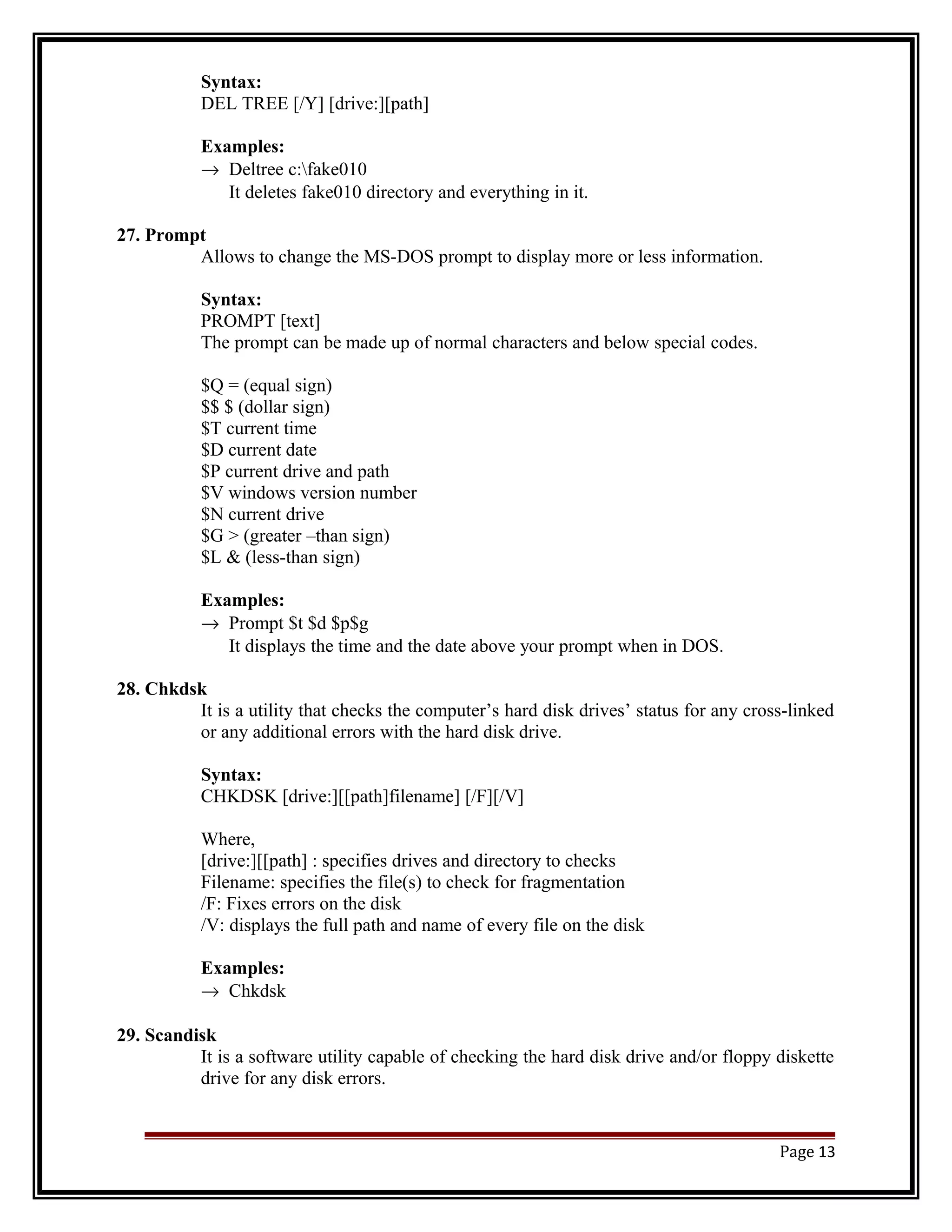Syntax: 
DEL TREE [/Y] [drive:][path] 
Examples: 
® Deltree c:fake010 
It deletes fake010 directory and everything in it. 
27. Prompt 
Allows to change the MS-DOS prompt to display more or less information. 
Syntax: 
PROMPT [text] 
The prompt can be made up of normal characters and below special codes. 
$Q = (equal sign) 
$$ $ (dollar sign) 
$T current time 
$D current date 
$P current drive and path 
$V windows version number 
$N current drive 
$G > (greater –than sign) 
$L & (less-than sign) 
Examples: 
® Prompt $t $d $p$g 
It displays the time and the date above your prompt when in DOS. 
28. Chkdsk 
It is a utility that checks the computer’s hard disk drives’ status for any cross-linked 
or any additional errors with the hard disk drive. 
Syntax: 
CHKDSK [drive:][[path]filename] [/F][/V] 
Where, 
[drive:][[path] : specifies drives and directory to checks 
Filename: specifies the file(s) to check for fragmentation 
/F: Fixes errors on the disk 
/V: displays the full path and name of every file on the disk 
Examples: 
® Chkdsk 
29. Scandisk 
It is a software utility capable of checking the hard disk drive and/or floppy diskette 
drive for any disk errors. 
Page 13 
 