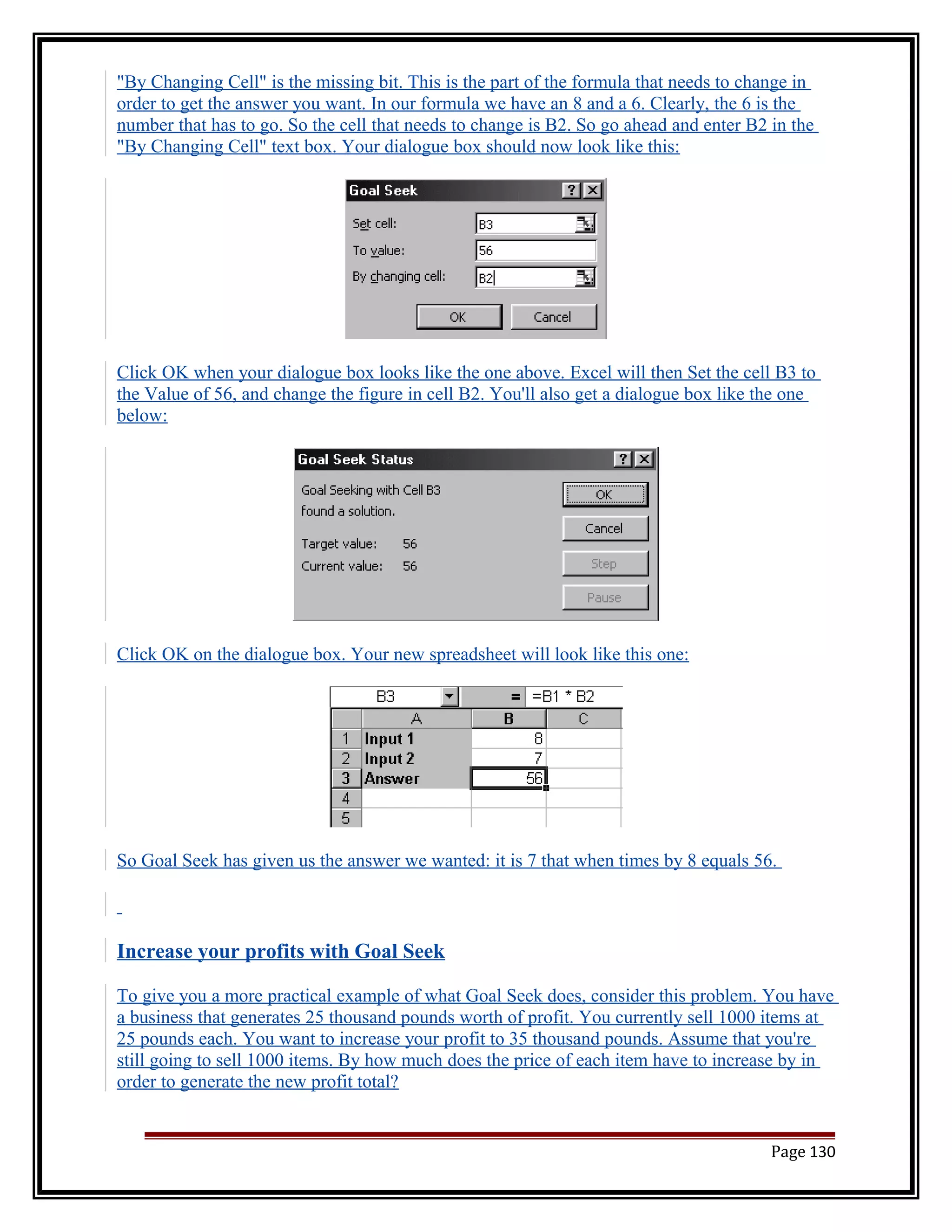 "By Changing Cell" is the missing bit. This is the part of the formula that needs to change in 
order to get the answer you want. In our formula we have an 8 and a 6. Clearly, the 6 is the 
number that has to go. So the cell that needs to change is B2. So go ahead and enter B2 in the 
"By Changing Cell" text box. Your dialogue box should now look like this: 
Click OK when your dialogue box looks like the one above. Excel will then Set the cell B3 to 
the Value of 56, and change the figure in cell B2. You'll also get a dialogue box like the one 
below: 
Click OK on the dialogue box. Your new spreadsheet will look like this one: 
So Goal Seek has given us the answer we wanted: it is 7 that when times by 8 equals 56. 
Increase your profits with Goal Seek 
To give you a more practical example of what Goal Seek does, consider this problem. You have 
a business that generates 25 thousand pounds worth of profit. You currently sell 1000 items at 
25 pounds each. You want to increase your profit to 35 thousand pounds. Assume that you're 
still going to sell 1000 items. By how much does the price of each item have to increase by in 
order to generate the new profit total? 
Page 130 
 