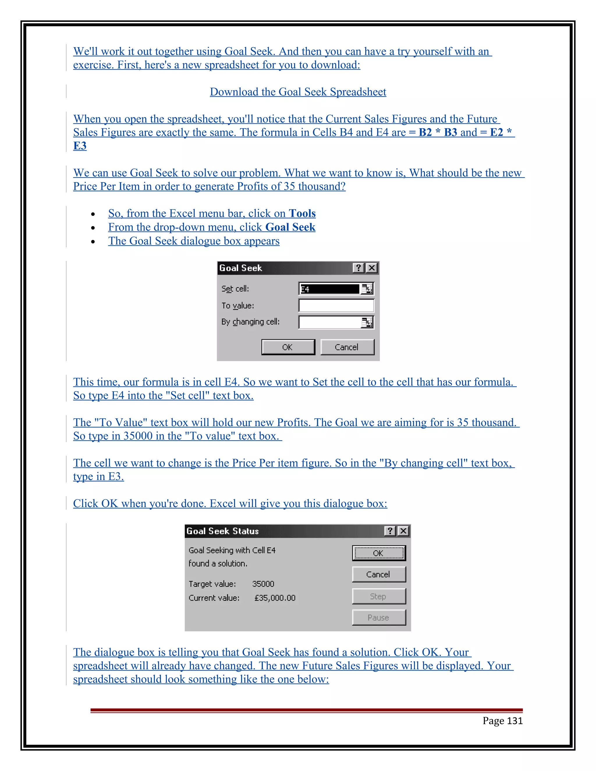 We'll work it out together using Goal Seek. And then you can have a try yourself with an 
exercise. First, here's a new spreadsheet for you to download: 
Download the Goal Seek Spreadsheet 
When you open the spreadsheet, you'll notice that the Current Sales Figures and the Future 
Sales Figures are exactly the same. The formula in Cells B4 and E4 are = B2 * B3 and = E2 * 
E3 
We can use Goal Seek to solve our problem. What we want to know is, What should be the new 
Price Per Item in order to generate Profits of 35 thousand? 
· So, from the Excel menu bar, click on Tools 
· From the drop-down menu, click Goal Seek 
· The Goal Seek dialogue box appears 
This time, our formula is in cell E4. So we want to Set the cell to the cell that has our formula. 
So type E4 into the "Set cell" text box. 
The "To Value" text box will hold our new Profits. The Goal we are aiming for is 35 thousand. 
So type in 35000 in the "To value" text box. 
The cell we want to change is the Price Per item figure. So in the "By changing cell" text box, 
type in E3. 
Click OK when you're done. Excel will give you this dialogue box: 
The dialogue box is telling you that Goal Seek has found a solution. Click OK. Your 
spreadsheet will already have changed. The new Future Sales Figures will be displayed. Your 
spreadsheet should look something like the one below: 
Page 131 
 
