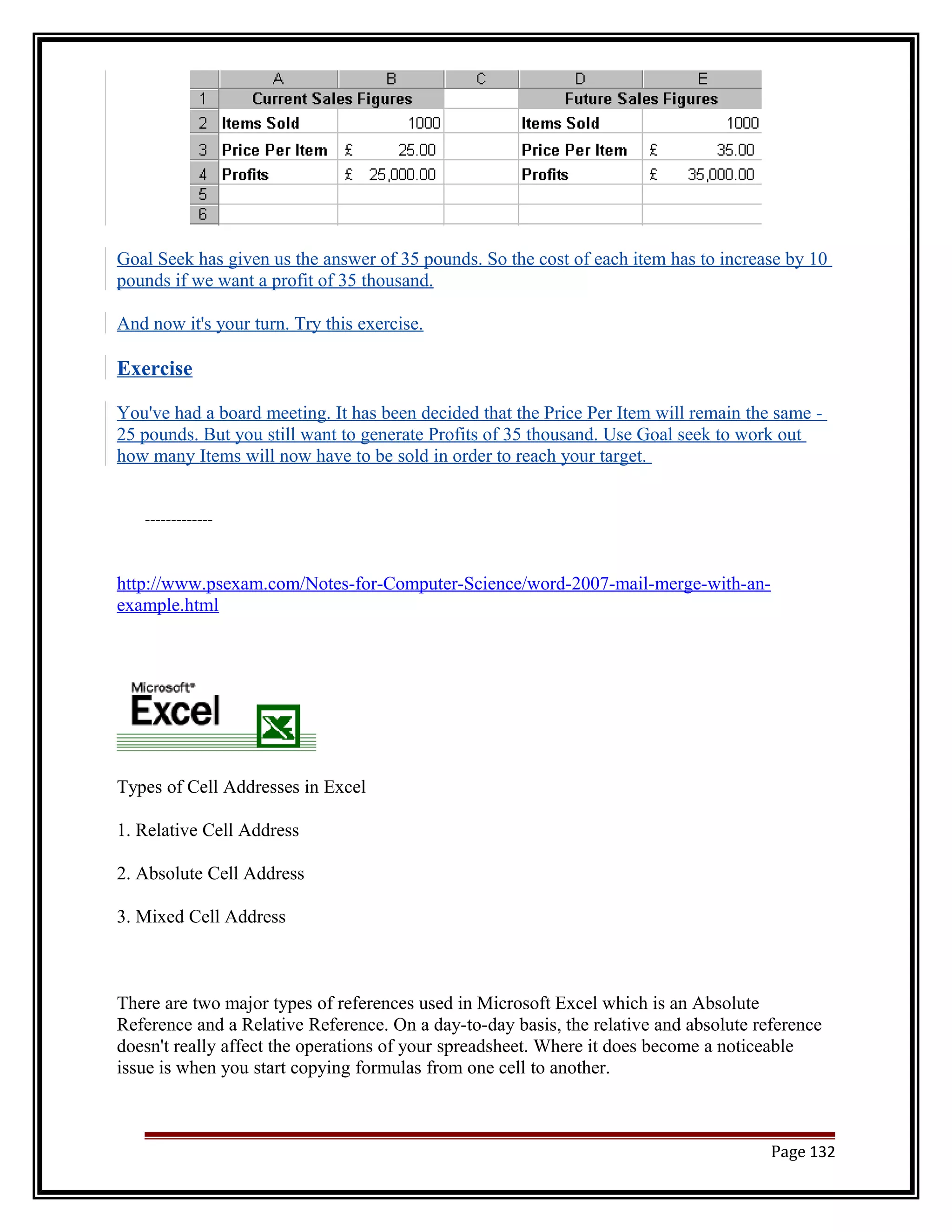 Goal Seek has given us the answer of 35 pounds. So the cost of each item has to increase by 10 
pounds if we want a profit of 35 thousand. 
And now it's your turn. Try this exercise. 
Exercise 
You've had a board meeting. It has been decided that the Price Per Item will remain the same - 
25 pounds. But you still want to generate Profits of 35 thousand. Use Goal seek to work out 
how many Items will now have to be sold in order to reach your target. 
------------- 
http://www.psexam.com/Notes-for-Computer-Science/word-2007-mail-merge-with-an-example. 
html 
Types of Cell Addresses in Excel 
1. Relative Cell Address 
2. Absolute Cell Address 
3. Mixed Cell Address 
There are two major types of references used in Microsoft Excel which is an Absolute 
Reference and a Relative Reference. On a day-to-day basis, the relative and absolute reference 
doesn't really affect the operations of your spreadsheet. Where it does become a noticeable 
issue is when you start copying formulas from one cell to another. 
Page 132 
 