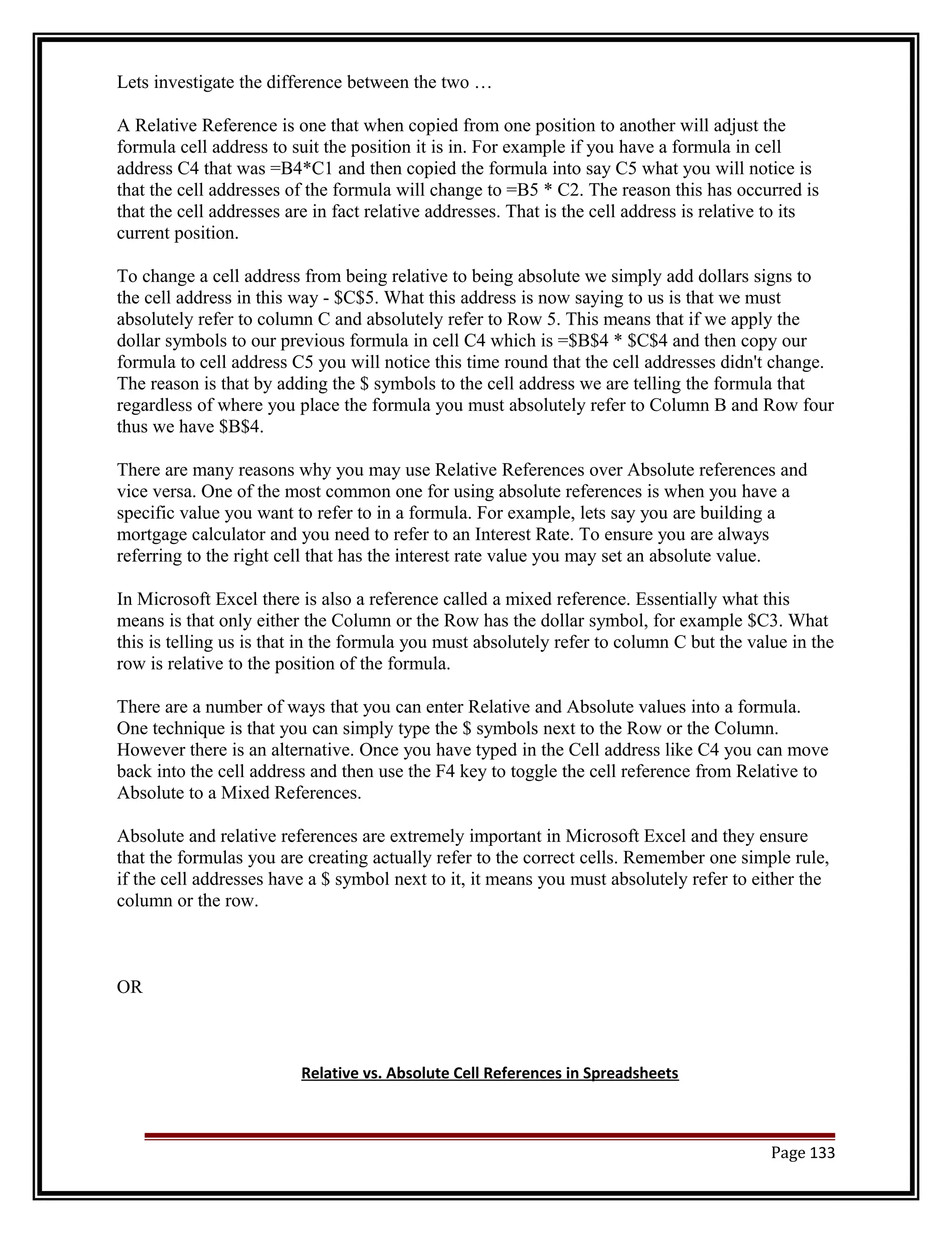 Lets investigate the difference between the two … 
A Relative Reference is one that when copied from one position to another will adjust the 
formula cell address to suit the position it is in. For example if you have a formula in cell 
address C4 that was =B4*C1 and then copied the formula into say C5 what you will notice is 
that the cell addresses of the formula will change to =B5 * C2. The reason this has occurred is 
that the cell addresses are in fact relative addresses. That is the cell address is relative to its 
current position. 
To change a cell address from being relative to being absolute we simply add dollars signs to 
the cell address in this way - $C$5. What this address is now saying to us is that we must 
absolutely refer to column C and absolutely refer to Row 5. This means that if we apply the 
dollar symbols to our previous formula in cell C4 which is =$B$4 * $C$4 and then copy our 
formula to cell address C5 you will notice this time round that the cell addresses didn't change. 
The reason is that by adding the $ symbols to the cell address we are telling the formula that 
regardless of where you place the formula you must absolutely refer to Column B and Row four 
thus we have $B$4. 
There are many reasons why you may use Relative References over Absolute references and 
vice versa. One of the most common one for using absolute references is when you have a 
specific value you want to refer to in a formula. For example, lets say you are building a 
mortgage calculator and you need to refer to an Interest Rate. To ensure you are always 
referring to the right cell that has the interest rate value you may set an absolute value. 
In Microsoft Excel there is also a reference called a mixed reference. Essentially what this 
means is that only either the Column or the Row has the dollar symbol, for example $C3. What 
this is telling us is that in the formula you must absolutely refer to column C but the value in the 
row is relative to the position of the formula. 
There are a number of ways that you can enter Relative and Absolute values into a formula. 
One technique is that you can simply type the $ symbols next to the Row or the Column. 
However there is an alternative. Once you have typed in the Cell address like C4 you can move 
back into the cell address and then use the F4 key to toggle the cell reference from Relative to 
Absolute to a Mixed References. 
Absolute and relative references are extremely important in Microsoft Excel and they ensure 
that the formulas you are creating actually refer to the correct cells. Remember one simple rule, 
if the cell addresses have a $ symbol next to it, it means you must absolutely refer to either the 
column or the row. 
OR 
Relative vs. Absolute Cell References in Spreadsheets 
Page 133 
 