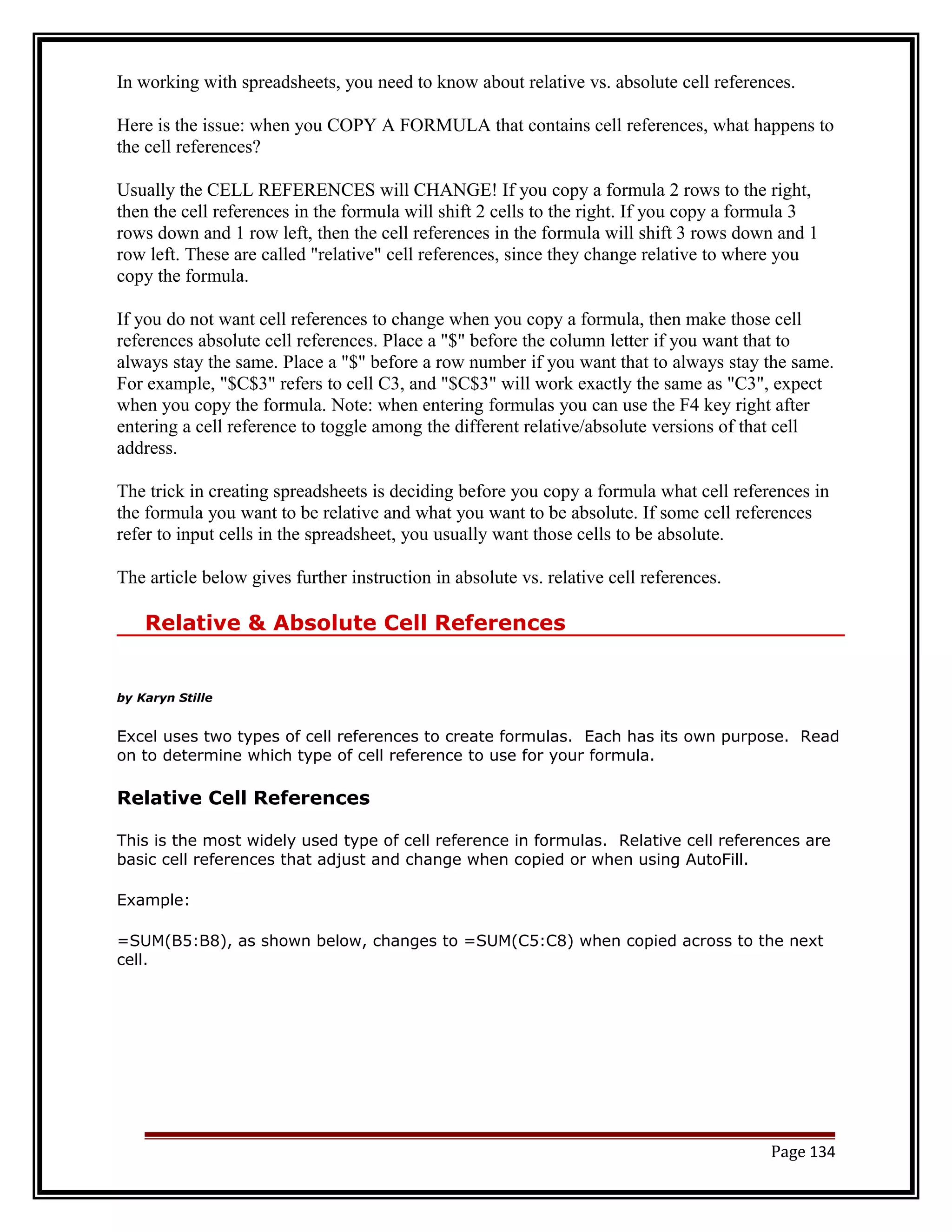 In working with spreadsheets, you need to know about relative vs. absolute cell references. 
Here is the issue: when you COPY A FORMULA that contains cell references, what happens to 
the cell references? 
Usually the CELL REFERENCES will CHANGE! If you copy a formula 2 rows to the right, 
then the cell references in the formula will shift 2 cells to the right. If you copy a formula 3 
rows down and 1 row left, then the cell references in the formula will shift 3 rows down and 1 
row left. These are called "relative" cell references, since they change relative to where you 
copy the formula. 
If you do not want cell references to change when you copy a formula, then make those cell 
references absolute cell references. Place a "$" before the column letter if you want that to 
always stay the same. Place a "$" before a row number if you want that to always stay the same. 
For example, "$C$3" refers to cell C3, and "$C$3" will work exactly the same as "C3", expect 
when you copy the formula. Note: when entering formulas you can use the F4 key right after 
entering a cell reference to toggle among the different relative/absolute versions of that cell 
address. 
The trick in creating spreadsheets is deciding before you copy a formula what cell references in 
the formula you want to be relative and what you want to be absolute. If some cell references 
refer to input cells in the spreadsheet, you usually want those cells to be absolute. 
The article below gives further instruction in absolute vs. relative cell references. 
Relative & Absolute Cell References 
by Karyn Stille 
Excel uses two types of cell references to create formulas. Each has its own purpose. Read 
on to determine which type of cell reference to use for your formula. 
Relative Cell References 
This is the most widely used type of cell reference in formulas. Relative cell references are 
basic cell references that adjust and change when copied or when using AutoFill. 
Example: 
=SUM(B5:B8), as shown below, changes to =SUM(C5:C8) when copied across to the next 
cell. 
Page 134 
 