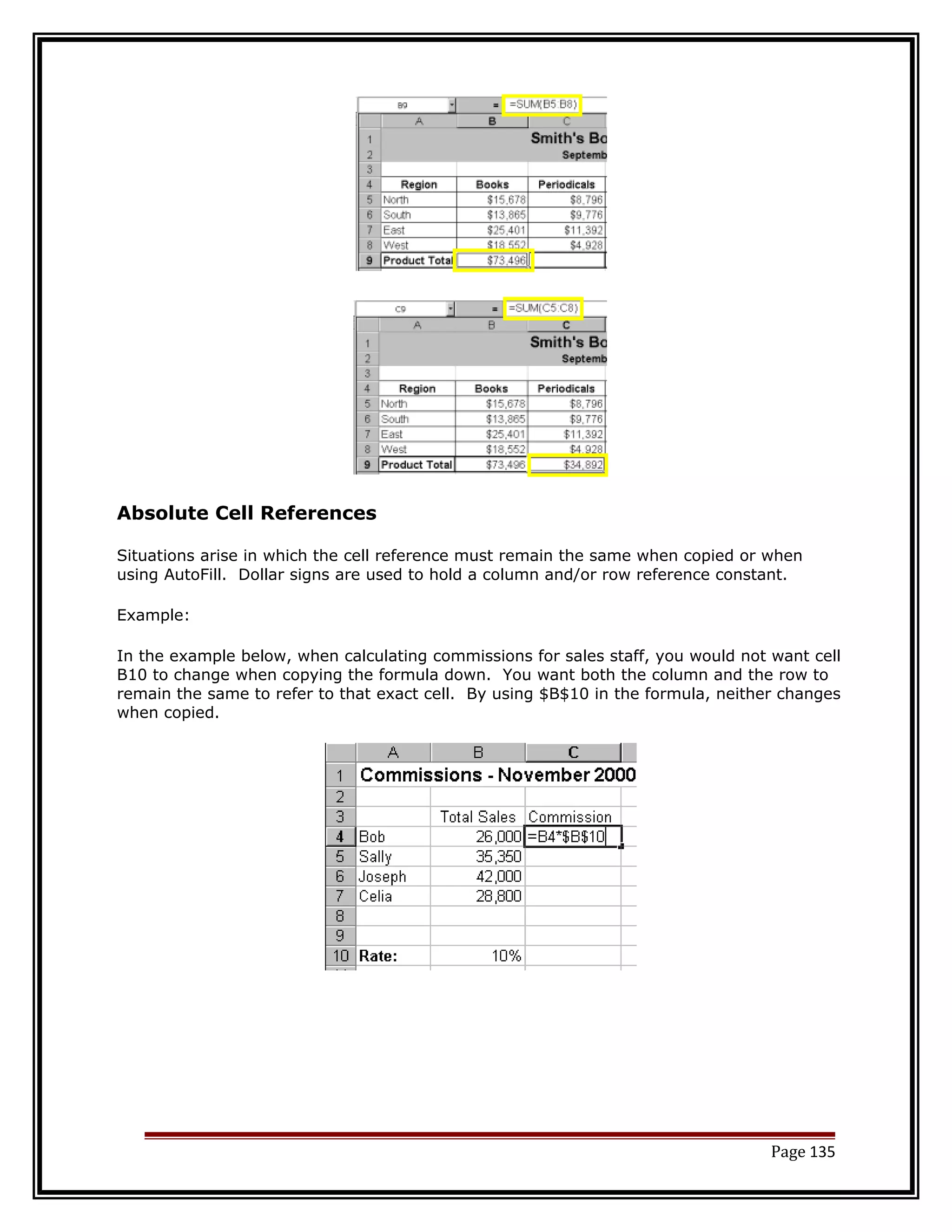 Absolute Cell References 
Situations arise in which the cell reference must remain the same when copied or when 
using AutoFill. Dollar signs are used to hold a column and/or row reference constant. 
Example: 
In the example below, when calculating commissions for sales staff, you would not want cell 
B10 to change when copying the formula down. You want both the column and the row to 
remain the same to refer to that exact cell. By using $B$10 in the formula, neither changes 
when copied. 
Page 135 
 