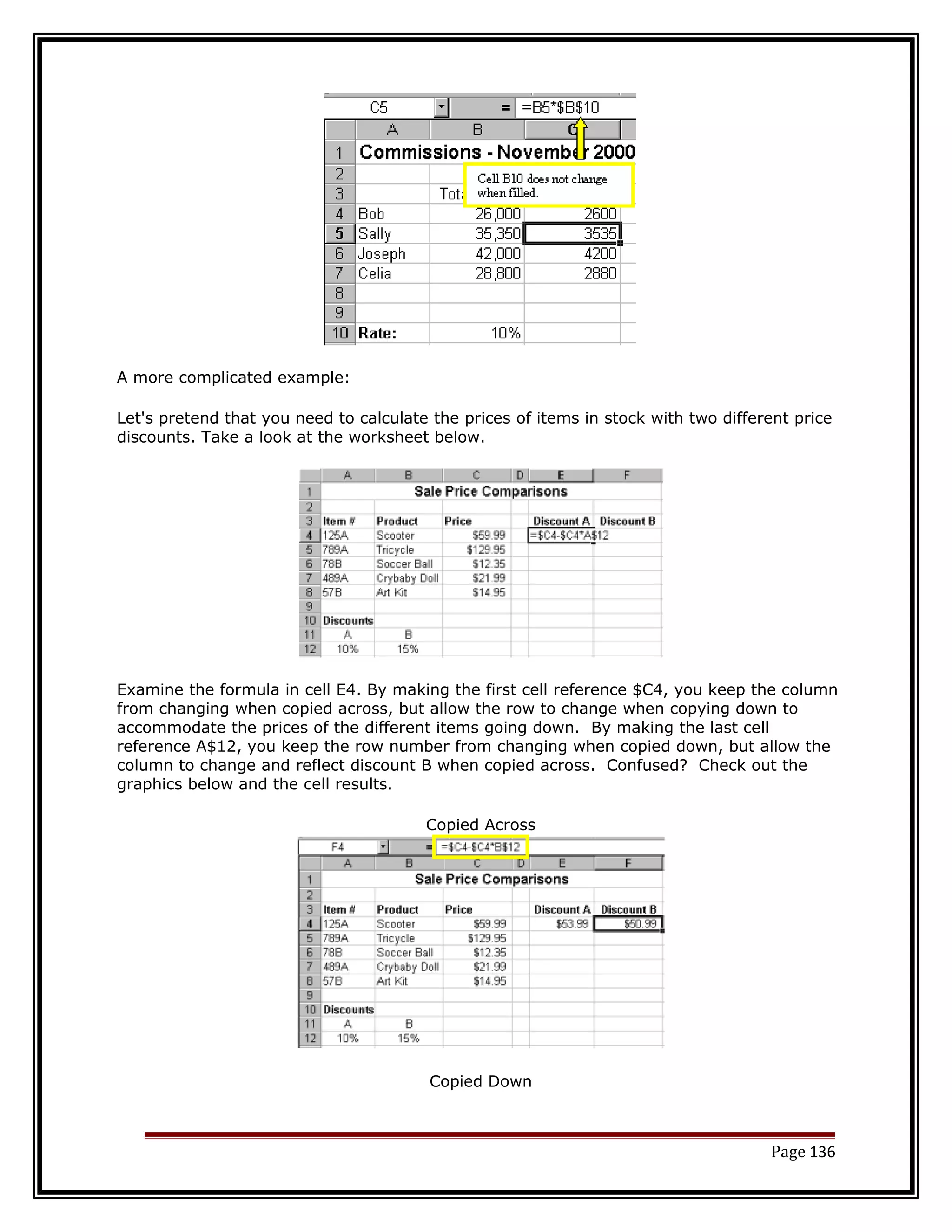 A more complicated example: 
Let's pretend that you need to calculate the prices of items in stock with two different price 
discounts. Take a look at the worksheet below. 
Examine the formula in cell E4. By making the first cell reference $C4, you keep the column 
from changing when copied across, but allow the row to change when copying down to 
accommodate the prices of the different items going down. By making the last cell 
reference A$12, you keep the row number from changing when copied down, but allow the 
column to change and reflect discount B when copied across. Confused? Check out the 
graphics below and the cell results. 
Copied Across 
Copied Down 
Page 136 
 