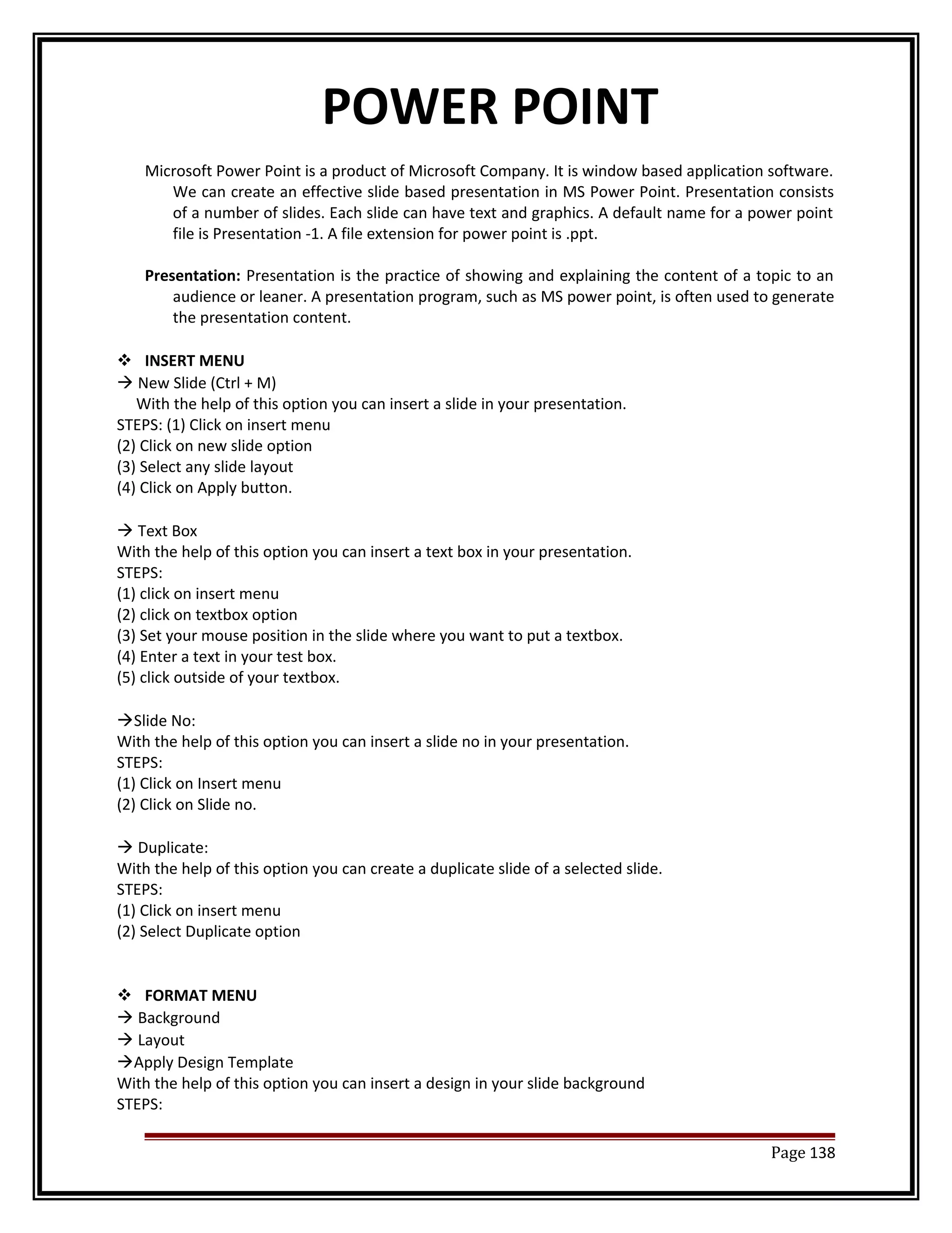 POWER POINT 
Microsoft Power Point is a product of Microsoft Company. It is window based application software. 
We can create an effective slide based presentation in MS Power Point. Presentation consists 
of a number of slides. Each slide can have text and graphics. A default name for a power point 
file is Presentation -1. A file extension for power point is .ppt. 
Presentation: Presentation is the practice of showing and explaining the content of a topic to an 
audience or leaner. A presentation program, such as MS power point, is often used to generate 
the presentation content. 
 INSERT MENU 
 New Slide (Ctrl + M) 
With the help of this option you can insert a slide in your presentation. 
STEPS: (1) Click on insert menu 
(2) Click on new slide option 
(3) Select any slide layout 
(4) Click on Apply button. 
 Text Box 
With the help of this option you can insert a text box in your presentation. 
STEPS: 
(1) click on insert menu 
(2) click on textbox option 
(3) Set your mouse position in the slide where you want to put a textbox. 
(4) Enter a text in your test box. 
(5) click outside of your textbox. 
Slide No: 
With the help of this option you can insert a slide no in your presentation. 
STEPS: 
(1) Click on Insert menu 
(2) Click on Slide no. 
 Duplicate: 
With the help of this option you can create a duplicate slide of a selected slide. 
STEPS: 
(1) Click on insert menu 
(2) Select Duplicate option 
 FORMAT MENU 
 Background 
 Layout 
Apply Design Template 
With the help of this option you can insert a design in your slide background 
STEPS: 
Page 138 
 