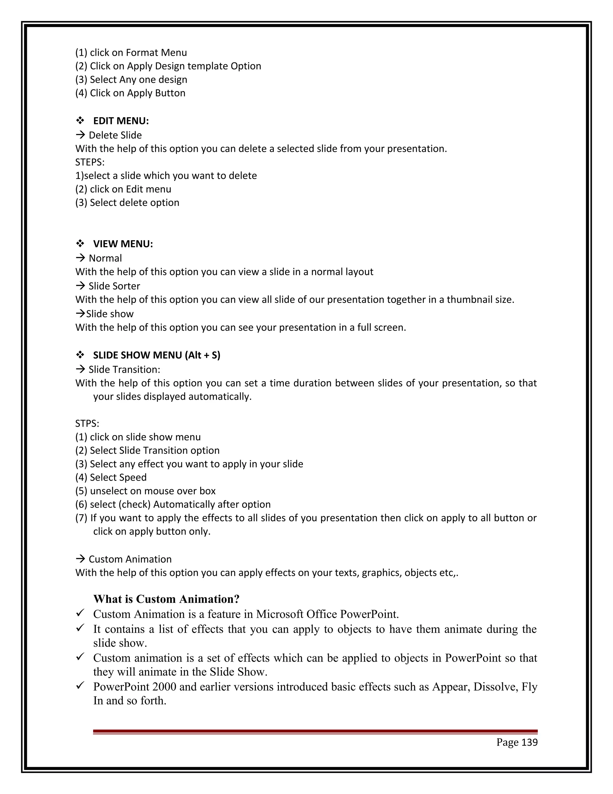 (1) click on Format Menu 
(2) Click on Apply Design template Option 
(3) Select Any one design 
(4) Click on Apply Button 
 EDIT MENU: 
 Delete Slide 
With the help of this option you can delete a selected slide from your presentation. 
STEPS: 
1)select a slide which you want to delete 
(2) click on Edit menu 
(3) Select delete option 
 VIEW MENU: 
 Normal 
With the help of this option you can view a slide in a normal layout 
 Slide Sorter 
With the help of this option you can view all slide of our presentation together in a thumbnail size. 
Slide show 
With the help of this option you can see your presentation in a full screen. 
 SLIDE SHOW MENU (Alt + S) 
 Slide Transition: 
With the help of this option you can set a time duration between slides of your presentation, so that 
your slides displayed automatically. 
STPS: 
(1) click on slide show menu 
(2) Select Slide Transition option 
(3) Select any effect you want to apply in your slide 
(4) Select Speed 
(5) unselect on mouse over box 
(6) select (check) Automatically after option 
(7) If you want to apply the effects to all slides of you presentation then click on apply to all button or 
click on apply button only. 
 Custom Animation 
With the help of this option you can apply effects on your texts, graphics, objects etc,. 
What is Custom Animation? 
 Custom Animation is a feature in Microsoft Office PowerPoint. 
 It contains a list of effects that you can apply to objects to have them animate during the 
slide show. 
 Custom animation is a set of effects which can be applied to objects in PowerPoint so that 
they will animate in the Slide Show. 
 PowerPoint 2000 and earlier versions introduced basic effects such as Appear, Dissolve, Fly 
In and so forth. 
Page 139 
 