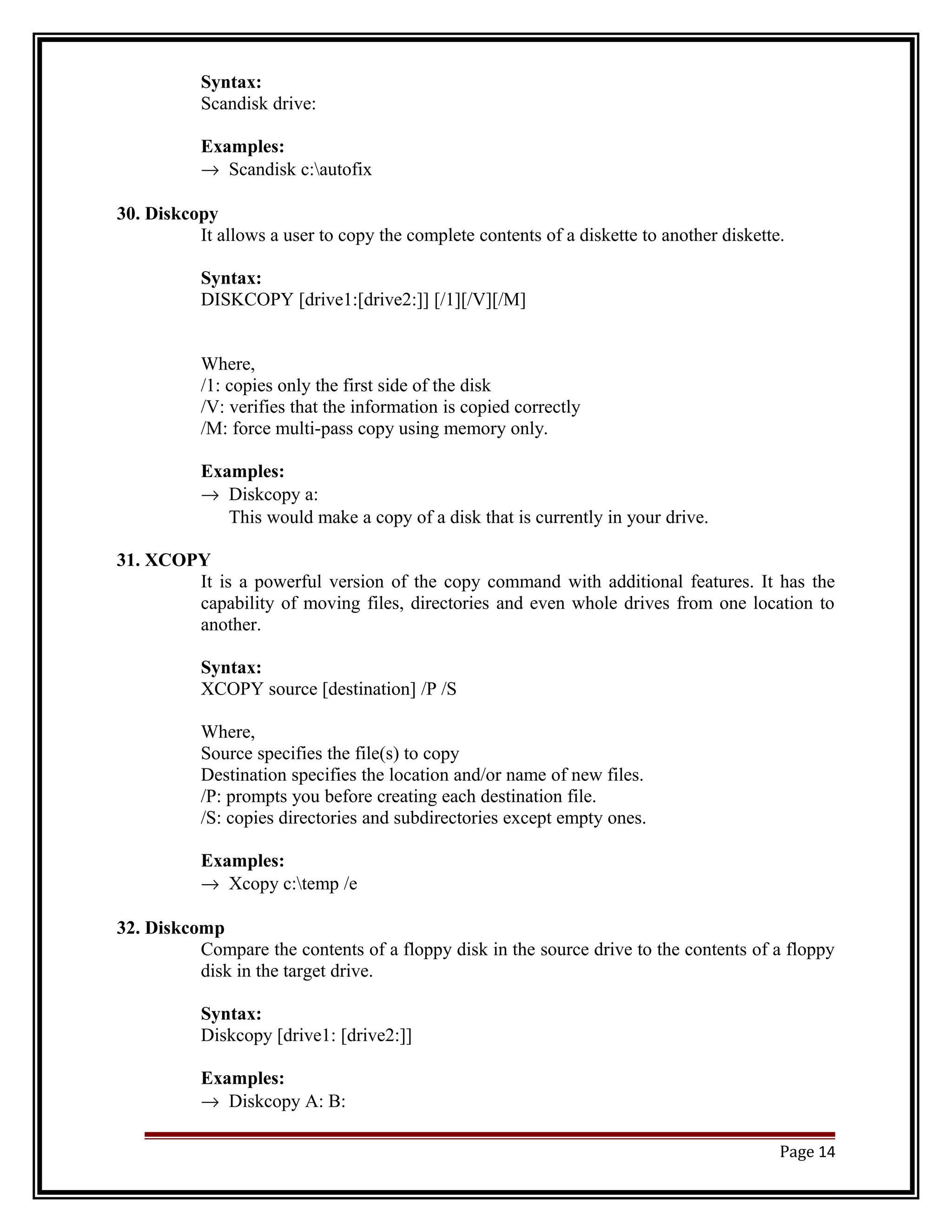 Syntax: 
Scandisk drive: 
Examples: 
® Scandisk c:autofix 
30. Diskcopy 
It allows a user to copy the complete contents of a diskette to another diskette. 
Syntax: 
DISKCOPY [drive1:[drive2:]] [/1][/V][/M] 
Where, 
/1: copies only the first side of the disk 
/V: verifies that the information is copied correctly 
/M: force multi-pass copy using memory only. 
Examples: 
® Diskcopy a: 
This would make a copy of a disk that is currently in your drive. 
31. XCOPY 
It is a powerful version of the copy command with additional features. It has the 
capability of moving files, directories and even whole drives from one location to 
another. 
Syntax: 
XCOPY source [destination] /P /S 
Where, 
Source specifies the file(s) to copy 
Destination specifies the location and/or name of new files. 
/P: prompts you before creating each destination file. 
/S: copies directories and subdirectories except empty ones. 
Examples: 
® Xcopy c:temp /e 
32. Diskcomp 
Compare the contents of a floppy disk in the source drive to the contents of a floppy 
disk in the target drive. 
Syntax: 
Diskcopy [drive1: [drive2:]] 
Examples: 
® Diskcopy A: B: 
Page 14 
 