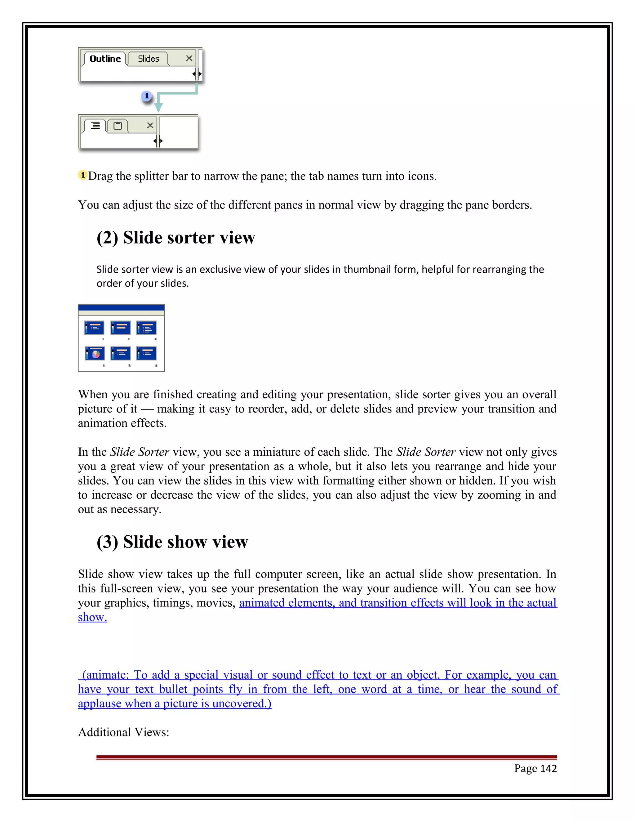 Drag the splitter bar to narrow the pane; the tab names turn into icons. 
You can adjust the size of the different panes in normal view by dragging the pane borders. 
(2) Slide sorter view 
Slide sorter view is an exclusive view of your slides in thumbnail form, helpful for rearranging the 
order of your slides. 
When you are finished creating and editing your presentation, slide sorter gives you an overall 
picture of it — making it easy to reorder, add, or delete slides and preview your transition and 
animation effects. 
In the Slide Sorter view, you see a miniature of each slide. The Slide Sorter view not only gives 
you a great view of your presentation as a whole, but it also lets you rearrange and hide your 
slides. You can view the slides in this view with formatting either shown or hidden. If you wish 
to increase or decrease the view of the slides, you can also adjust the view by zooming in and 
out as necessary. 
(3) Slide show view 
Slide show view takes up the full computer screen, like an actual slide show presentation. In 
this full-screen view, you see your presentation the way your audience will. You can see how 
your graphics, timings, movies, animated elements, and transition effects will look in the actual 
show. 
(animate: To add a special visual or sound effect to text or an object. For example, you can 
have your text bullet points fly in from the left, one word at a time, or hear the sound of 
applause when a picture is uncovered.) 
Additional Views: 
Page 142 
 