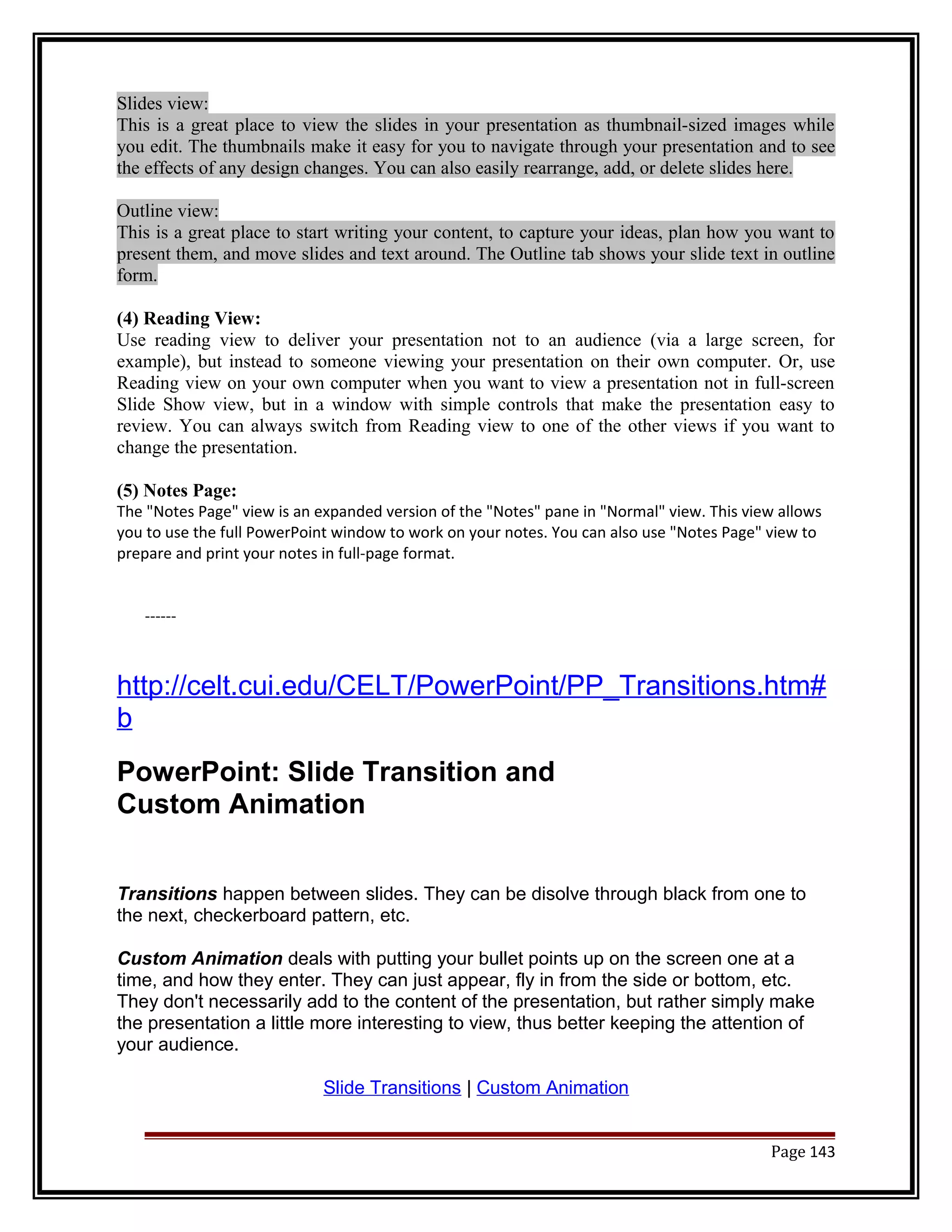 Slides view: 
This is a great place to view the slides in your presentation as thumbnail-sized images while 
you edit. The thumbnails make it easy for you to navigate through your presentation and to see 
the effects of any design changes. You can also easily rearrange, add, or delete slides here. 
Outline view: 
This is a great place to start writing your content, to capture your ideas, plan how you want to 
present them, and move slides and text around. The Outline tab shows your slide text in outline 
form. 
(4) Reading View: 
Use reading view to deliver your presentation not to an audience (via a large screen, for 
example), but instead to someone viewing your presentation on their own computer. Or, use 
Reading view on your own computer when you want to view a presentation not in full-screen 
Slide Show view, but in a window with simple controls that make the presentation easy to 
review. You can always switch from Reading view to one of the other views if you want to 
change the presentation. 
(5) Notes Page: 
The "Notes Page" view is an expanded version of the "Notes" pane in "Normal" view. This view allows 
you to use the full PowerPoint window to work on your notes. You can also use "Notes Page" view to 
prepare and print your notes in full-page format. 
------ 
http://celt.cui.edu/CELT/PowerPoint/PP_Transitions.htm# 
b 
PowerPoint: Slide Transition and 
Custom Animation 
Transitions happen between slides. They can be disolve through black from one to 
the next, checkerboard pattern, etc. 
Custom Animation deals with putting your bullet points up on the screen one at a 
time, and how they enter. They can just appear, fly in from the side or bottom, etc. 
They don't necessarily add to the content of the presentation, but rather simply make 
the presentation a little more interesting to view, thus better keeping the attention of 
your audience. 
Slide Transitions | Custom Animation 
Page 143 
 