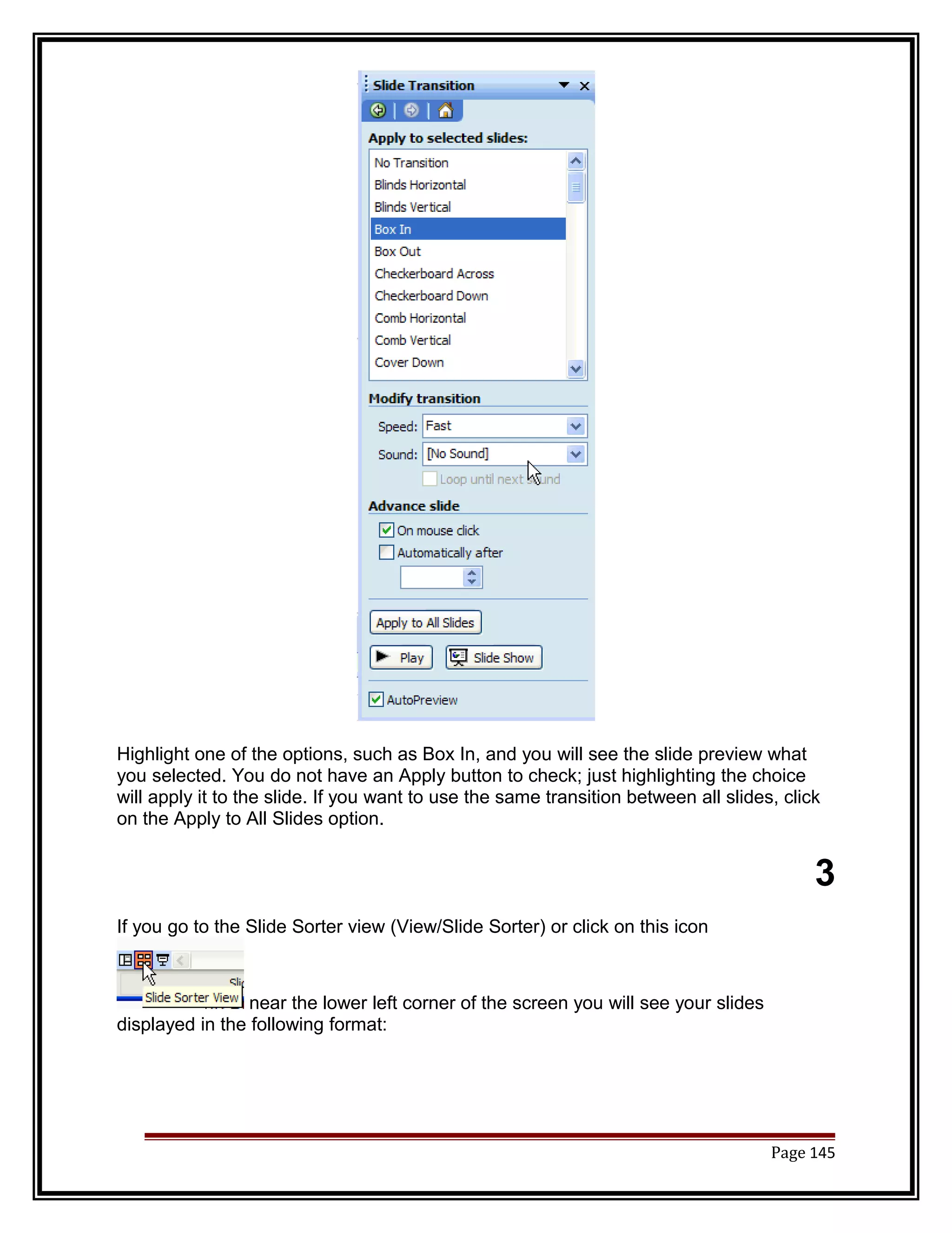 Highlight one of the options, such as Box In, and you will see the slide preview what 
you selected. You do not have an Apply button to check; just highlighting the choice 
will apply it to the slide. If you want to use the same transition between all slides, click 
on the Apply to All Slides option. 
3 
If you go to the Slide Sorter view (View/Slide Sorter) or click on this icon 
near the lower left corner of the screen you will see your slides 
displayed in the following format: 
Page 145 
 