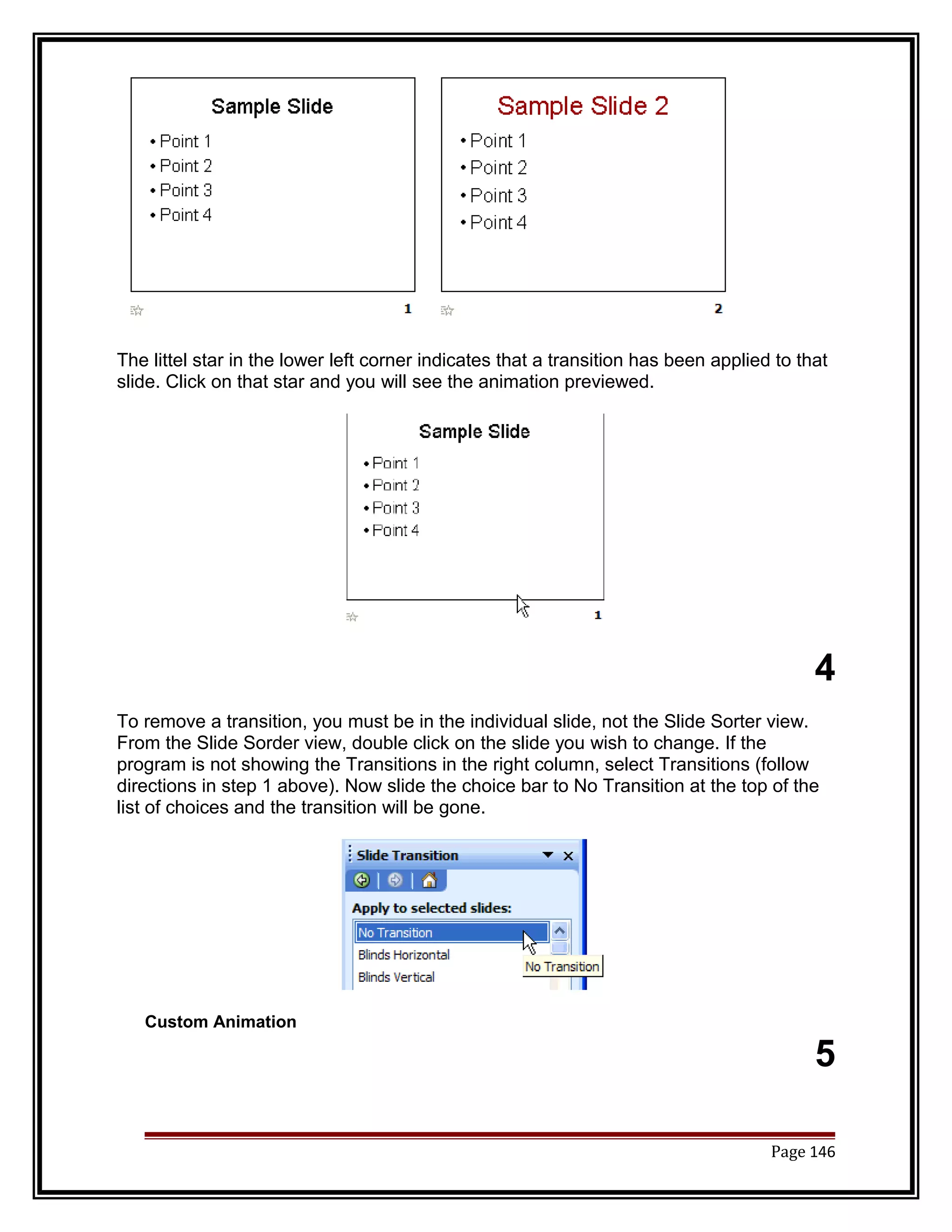 The littel star in the lower left corner indicates that a transition has been applied to that 
slide. Click on that star and you will see the animation previewed. 
4 
To remove a transition, you must be in the individual slide, not the Slide Sorter view. 
From the Slide Sorder view, double click on the slide you wish to change. If the 
program is not showing the Transitions in the right column, select Transitions (follow 
directions in step 1 above). Now slide the choice bar to No Transition at the top of the 
list of choices and the transition will be gone. 
Custom Animation 
5 
Page 146 
 