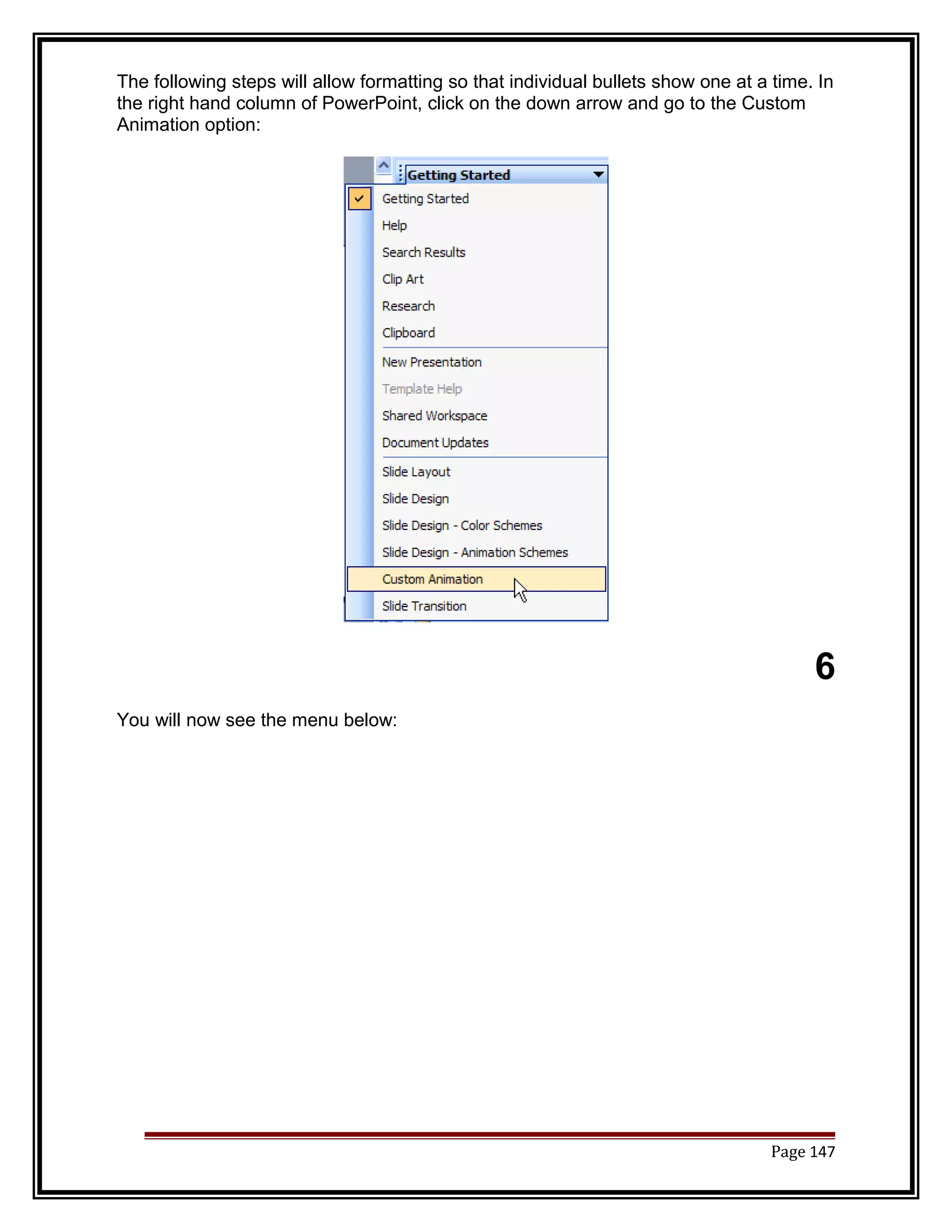 The following steps will allow formatting so that individual bullets show one at a time. In 
the right hand column of PowerPoint, click on the down arrow and go to the Custom 
Animation option: 
6 
You will now see the menu below: 
Page 147 
 