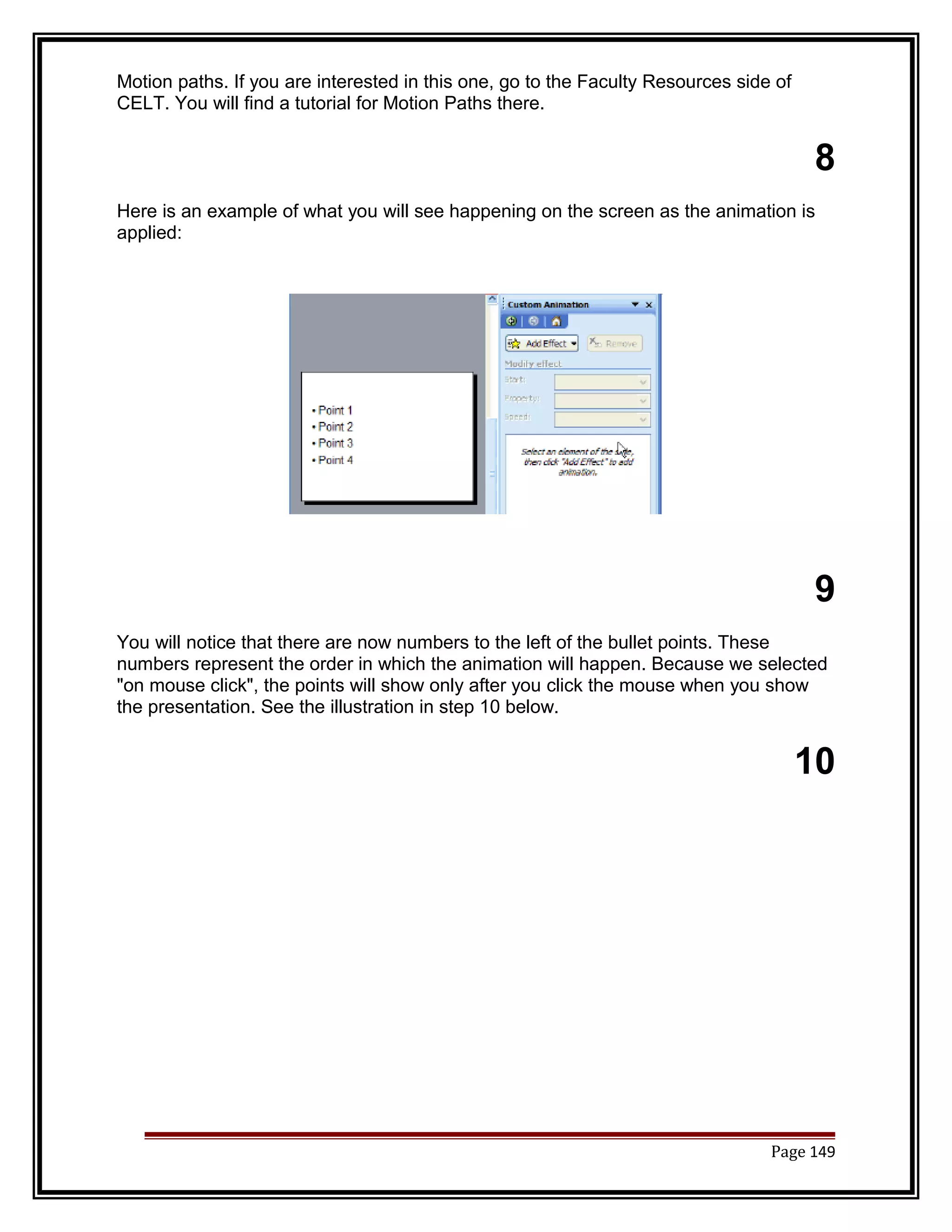 Motion paths. If you are interested in this one, go to the Faculty Resources side of 
CELT. You will find a tutorial for Motion Paths there. 
8 
Here is an example of what you will see happening on the screen as the animation is 
applied: 
9 
You will notice that there are now numbers to the left of the bullet points. These 
numbers represent the order in which the animation will happen. Because we selected 
"on mouse click", the points will show only after you click the mouse when you show 
the presentation. See the illustration in step 10 below. 
10 
Page 149 
 