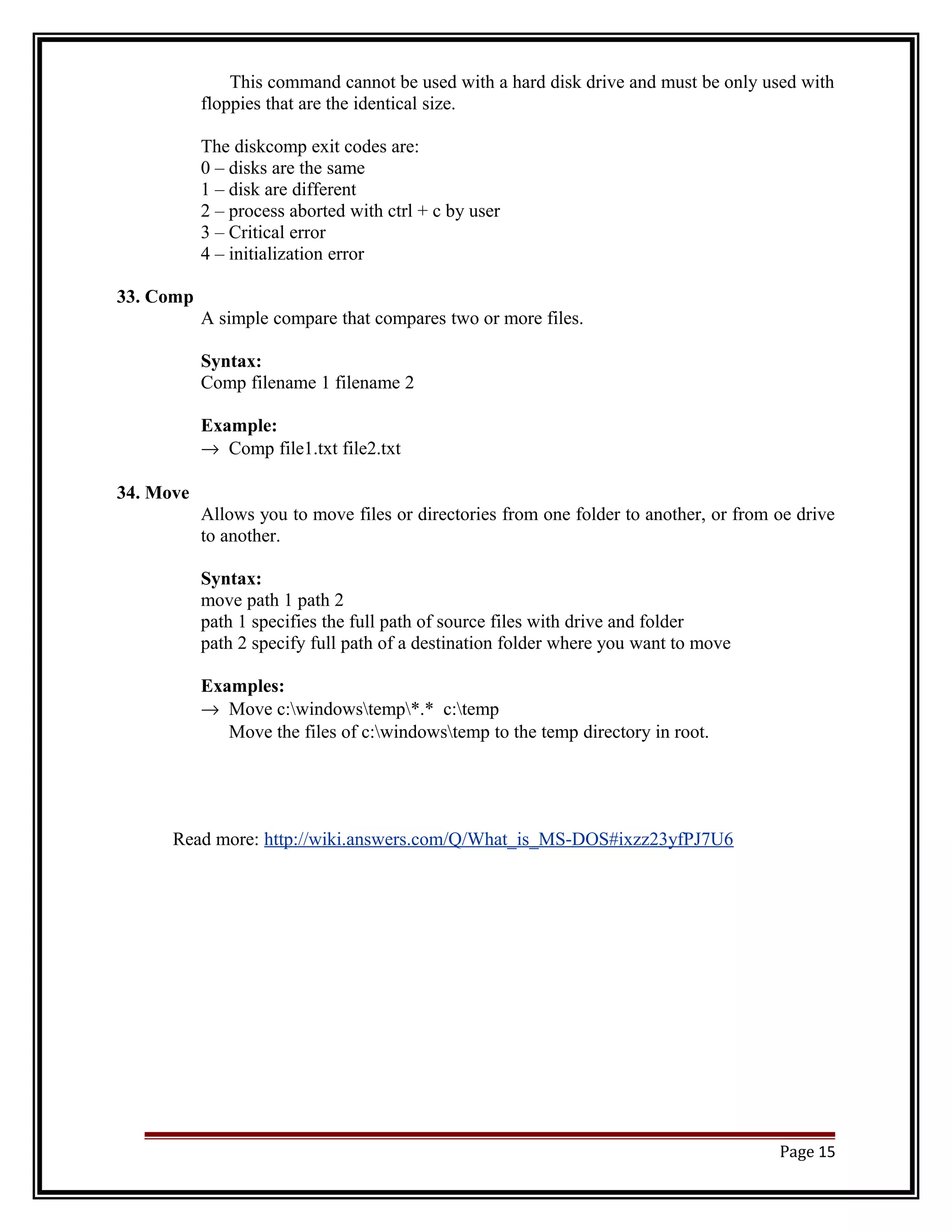 This command cannot be used with a hard disk drive and must be only used with 
floppies that are the identical size. 
The diskcomp exit codes are: 
0 – disks are the same 
1 – disk are different 
2 – process aborted with ctrl + c by user 
3 – Critical error 
4 – initialization error 
33. Comp 
A simple compare that compares two or more files. 
Syntax: 
Comp filename 1 filename 2 
Example: 
® Comp file1.txt file2.txt 
34. Move 
Allows you to move files or directories from one folder to another, or from oe drive 
to another. 
Syntax: 
move path 1 path 2 
path 1 specifies the full path of source files with drive and folder 
path 2 specify full path of a destination folder where you want to move 
Examples: 
® Move c:windowstemp*.* c:temp 
Move the files of c:windowstemp to the temp directory in root. 
Read more: http://wiki.answers.com/Q/What_is_MS-DOS#ixzz23yfPJ7U6 
Page 15 
 