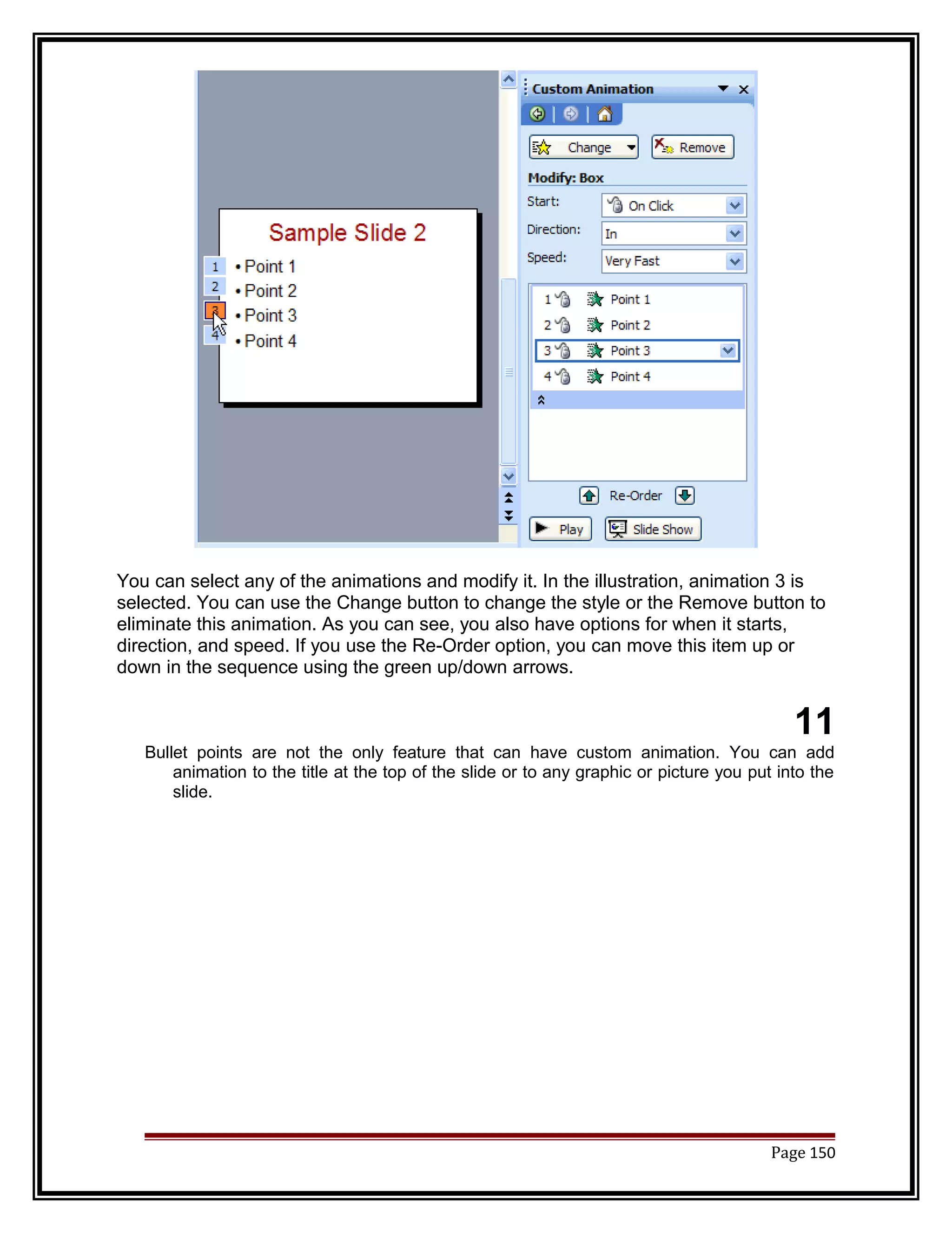 You can select any of the animations and modify it. In the illustration, animation 3 is 
selected. You can use the Change button to change the style or the Remove button to 
eliminate this animation. As you can see, you also have options for when it starts, 
direction, and speed. If you use the Re-Order option, you can move this item up or 
down in the sequence using the green up/down arrows. 
11 
Bullet points are not the only feature that can have custom animation. You can add 
animation to the title at the top of the slide or to any graphic or picture you put into the 
slide. 
Page 150 
 