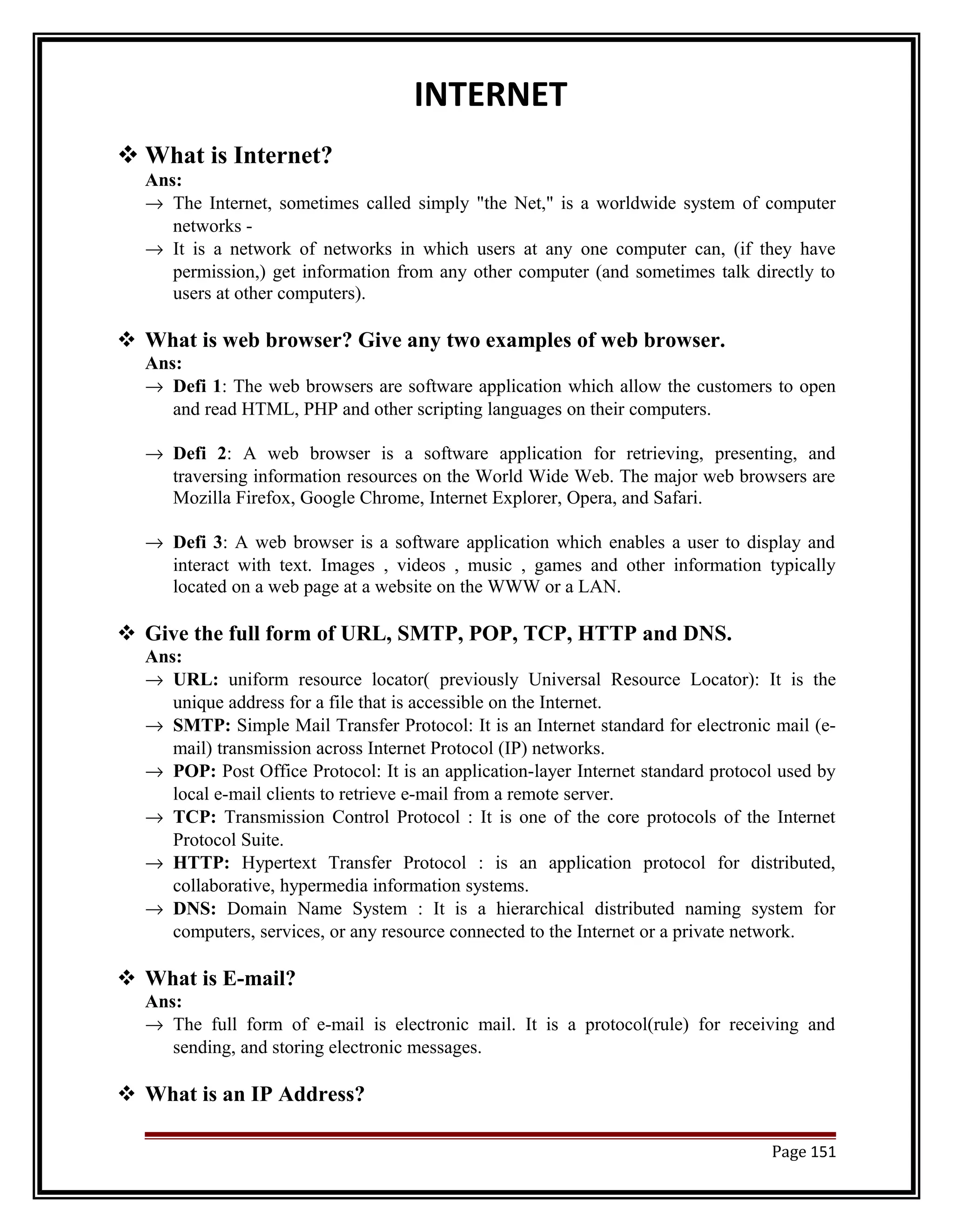 INTERNET 
What is Internet? 
Ans: 
® The Internet, sometimes called simply "the Net," is a worldwide system of computer 
networks - 
® It is a network of networks in which users at any one computer can, (if they have 
permission,) get information from any other computer (and sometimes talk directly to 
users at other computers). 
 What is web browser? Give any two examples of web browser. 
Ans: 
® Defi 1: The web browsers are software application which allow the customers to open 
and read HTML, PHP and other scripting languages on their computers. 
® Defi 2: A web browser is a software application for retrieving, presenting, and 
traversing information resources on the World Wide Web. The major web browsers are 
Mozilla Firefox, Google Chrome, Internet Explorer, Opera, and Safari. 
® Defi 3: A web browser is a software application which enables a user to display and 
interact with text. Images , videos , music , games and other information typically 
located on a web page at a website on the WWW or a LAN. 
 Give the full form of URL, SMTP, POP, TCP, HTTP and DNS. 
Ans: 
® URL: uniform resource locator( previously Universal Resource Locator): It is the 
unique address for a file that is accessible on the Internet. 
® SMTP: Simple Mail Transfer Protocol: It is an Internet standard for electronic mail (e-mail) 
transmission across Internet Protocol (IP) networks. 
® POP: Post Office Protocol: It is an application-layer Internet standard protocol used by 
local e-mail clients to retrieve e-mail from a remote server. 
® TCP: Transmission Control Protocol : It is one of the core protocols of the Internet 
Protocol Suite. 
® HTTP: Hypertext Transfer Protocol : is an application protocol for distributed, 
collaborative, hypermedia information systems. 
® DNS: Domain Name System : It is a hierarchical distributed naming system for 
computers, services, or any resource connected to the Internet or a private network. 
 What is E-mail? 
Ans: 
® The full form of e-mail is electronic mail. It is a protocol(rule) for receiving and 
sending, and storing electronic messages. 
 What is an IP Address? 
Page 151 
 