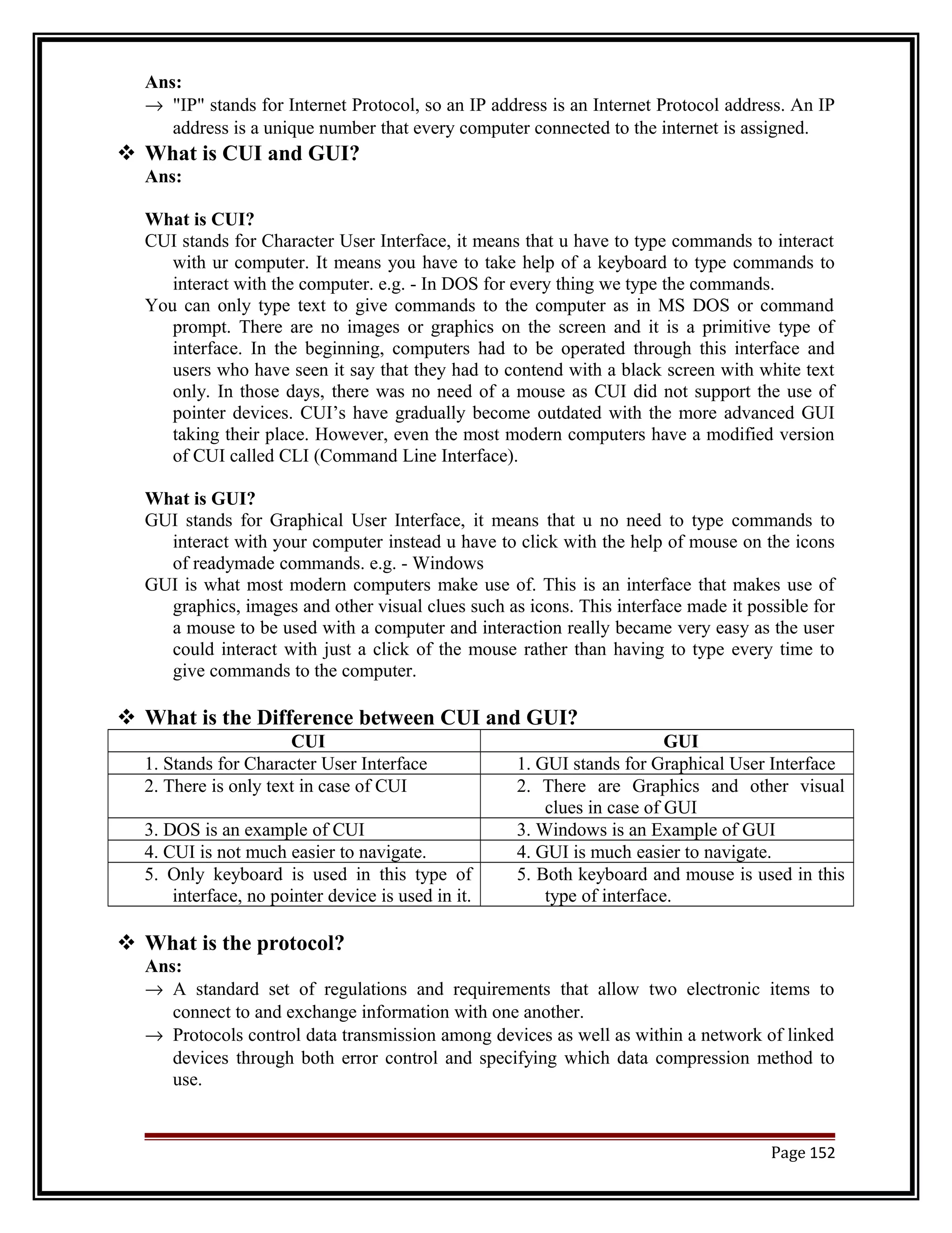 Ans: 
® "IP" stands for Internet Protocol, so an IP address is an Internet Protocol address. An IP 
address is a unique number that every computer connected to the internet is assigned. 
 What is CUI and GUI? 
Ans: 
What is CUI? 
CUI stands for Character User Interface, it means that u have to type commands to interact 
with ur computer. It means you have to take help of a keyboard to type commands to 
interact with the computer. e.g. - In DOS for every thing we type the commands. 
You can only type text to give commands to the computer as in MS DOS or command 
prompt. There are no images or graphics on the screen and it is a primitive type of 
interface. In the beginning, computers had to be operated through this interface and 
users who have seen it say that they had to contend with a black screen with white text 
only. In those days, there was no need of a mouse as CUI did not support the use of 
pointer devices. CUI’s have gradually become outdated with the more advanced GUI 
taking their place. However, even the most modern computers have a modified version 
of CUI called CLI (Command Line Interface). 
What is GUI? 
GUI stands for Graphical User Interface, it means that u no need to type commands to 
interact with your computer instead u have to click with the help of mouse on the icons 
of readymade commands. e.g. - Windows 
GUI is what most modern computers make use of. This is an interface that makes use of 
graphics, images and other visual clues such as icons. This interface made it possible for 
a mouse to be used with a computer and interaction really became very easy as the user 
could interact with just a click of the mouse rather than having to type every time to 
give commands to the computer. 
 What is the Difference between CUI and GUI? 
CUI GUI 
1. Stands for Character User Interface 1. GUI stands for Graphical User Interface 
2. There is only text in case of CUI 2. There are Graphics and other visual 
clues in case of GUI 
3. DOS is an example of CUI 3. Windows is an Example of GUI 
4. CUI is not much easier to navigate. 4. GUI is much easier to navigate. 
5. Only keyboard is used in this type of 
interface, no pointer device is used in it. 
5. Both keyboard and mouse is used in this 
type of interface. 
 What is the protocol? 
Ans: 
® A standard set of regulations and requirements that allow two electronic items to 
connect to and exchange information with one another. 
® Protocols control data transmission among devices as well as within a network of linked 
devices through both error control and specifying which data compression method to 
use. 
Page 152 
 