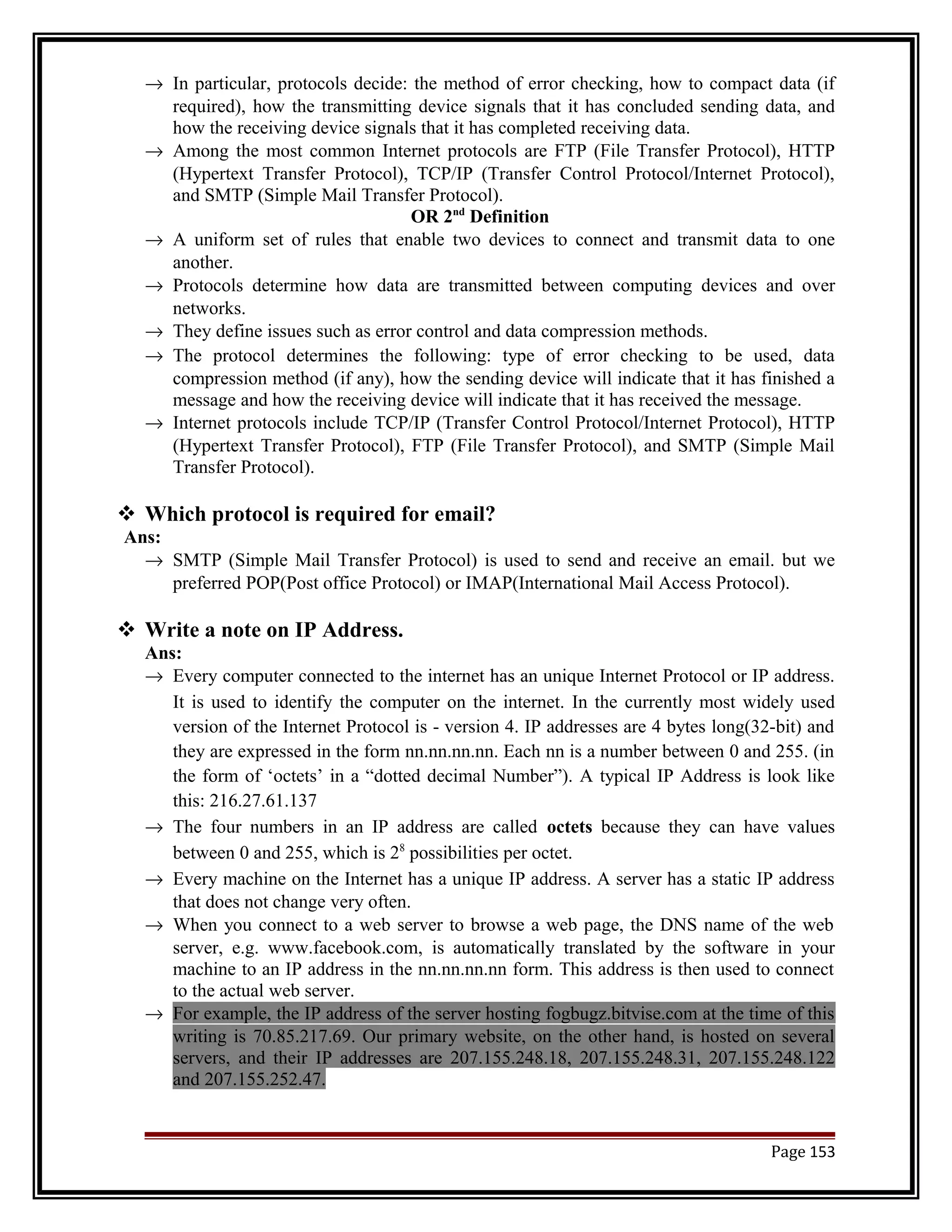 ® In particular, protocols decide: the method of error checking, how to compact data (if 
required), how the transmitting device signals that it has concluded sending data, and 
how the receiving device signals that it has completed receiving data. 
® Among the most common Internet protocols are FTP (File Transfer Protocol), HTTP 
(Hypertext Transfer Protocol), TCP/IP (Transfer Control Protocol/Internet Protocol), 
and SMTP (Simple Mail Transfer Protocol). 
OR 2nd Definition 
® A uniform set of rules that enable two devices to connect and transmit data to one 
another. 
® Protocols determine how data are transmitted between computing devices and over 
networks. 
® They define issues such as error control and data compression methods. 
® The protocol determines the following: type of error checking to be used, data 
compression method (if any), how the sending device will indicate that it has finished a 
message and how the receiving device will indicate that it has received the message. 
® Internet protocols include TCP/IP (Transfer Control Protocol/Internet Protocol), HTTP 
(Hypertext Transfer Protocol), FTP (File Transfer Protocol), and SMTP (Simple Mail 
Transfer Protocol). 
 Which protocol is required for email? 
Ans: 
® SMTP (Simple Mail Transfer Protocol) is used to send and receive an email. but we 
preferred POP(Post office Protocol) or IMAP(International Mail Access Protocol). 
 Write a note on IP Address. 
Ans: 
® Every computer connected to the internet has an unique Internet Protocol or IP address. 
It is used to identify the computer on the internet. In the currently most widely used 
version of the Internet Protocol is - version 4. IP addresses are 4 bytes long(32-bit) and 
they are expressed in the form nn.nn.nn.nn. Each nn is a number between 0 and 255. (in 
the form of ‘octets’ in a “dotted decimal Number”). A typical IP Address is look like 
this: 216.27.61.137 
® The four numbers in an IP address are called octets because they can have values 
between 0 and 255, which is 28 possibilities per octet. 
® Every machine on the Internet has a unique IP address. A server has a static IP address 
that does not change very often. 
® When you connect to a web server to browse a web page, the DNS name of the web 
server, e.g. www.facebook.com, is automatically translated by the software in your 
machine to an IP address in the nn.nn.nn.nn form. This address is then used to connect 
to the actual web server. 
® For example, the IP address of the server hosting fogbugz.bitvise.com at the time of this 
writing is 70.85.217.69. Our primary website, on the other hand, is hosted on several 
servers, and their IP addresses are 207.155.248.18, 207.155.248.31, 207.155.248.122 
and 207.155.252.47. 
Page 153 
 
