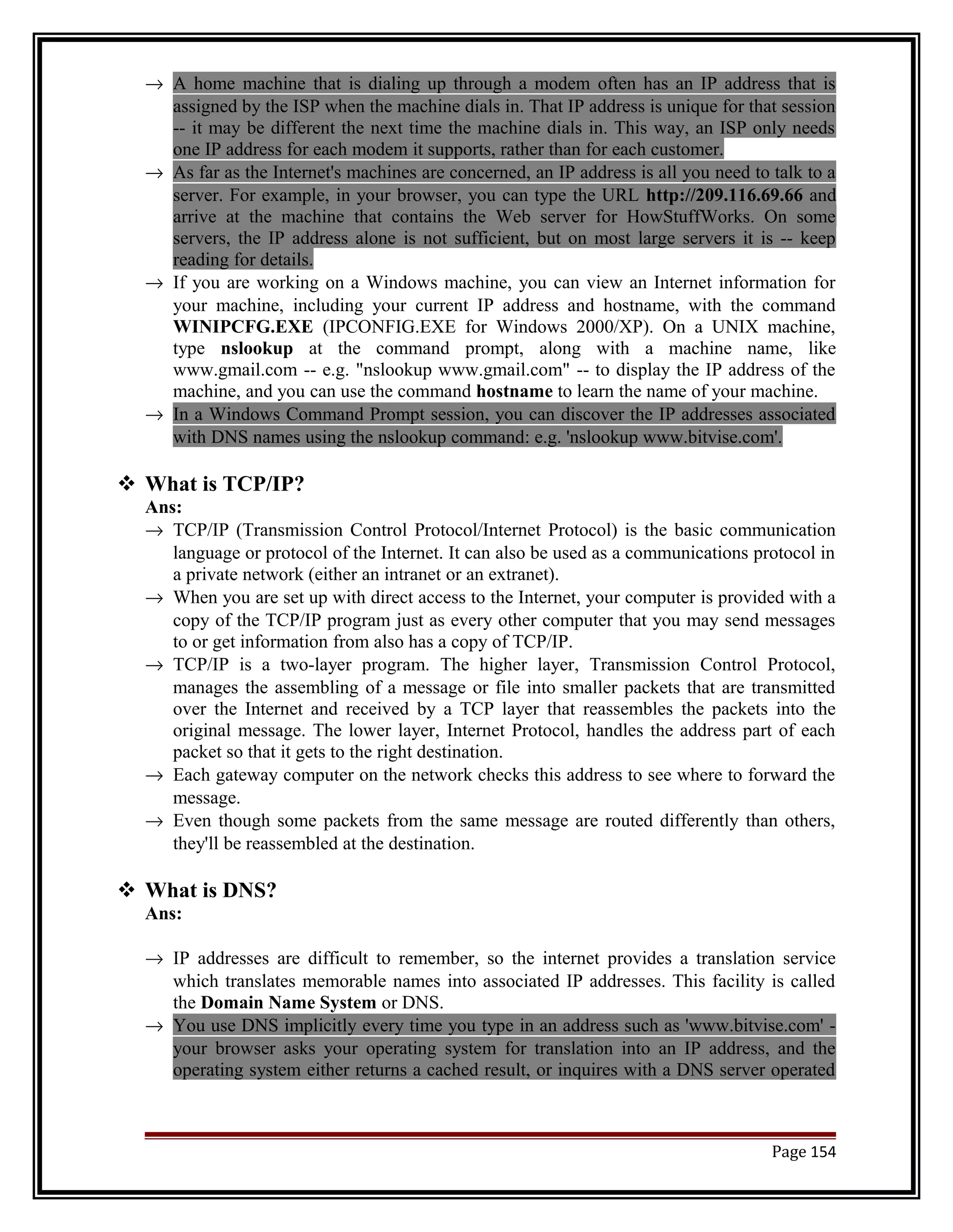 ® A home machine that is dialing up through a modem often has an IP address that is 
assigned by the ISP when the machine dials in. That IP address is unique for that session 
-- it may be different the next time the machine dials in. This way, an ISP only needs 
one IP address for each modem it supports, rather than for each customer. 
® As far as the Internet's machines are concerned, an IP address is all you need to talk to a 
server. For example, in your browser, you can type the URL http://209.116.69.66 and 
arrive at the machine that contains the Web server for HowStuffWorks. On some 
servers, the IP address alone is not sufficient, but on most large servers it is -- keep 
reading for details. 
® If you are working on a Windows machine, you can view an Internet information for 
your machine, including your current IP address and hostname, with the command 
WINIPCFG.EXE (IPCONFIG.EXE for Windows 2000/XP). On a UNIX machine, 
type nslookup at the command prompt, along with a machine name, like 
www.gmail.com -- e.g. "nslookup www.gmail.com" -- to display the IP address of the 
machine, and you can use the command hostname to learn the name of your machine. 
® In a Windows Command Prompt session, you can discover the IP addresses associated 
with DNS names using the nslookup command: e.g. 'nslookup www.bitvise.com'. 
 What is TCP/IP? 
Ans: 
® TCP/IP (Transmission Control Protocol/Internet Protocol) is the basic communication 
language or protocol of the Internet. It can also be used as a communications protocol in 
a private network (either an intranet or an extranet). 
® When you are set up with direct access to the Internet, your computer is provided with a 
copy of the TCP/IP program just as every other computer that you may send messages 
to or get information from also has a copy of TCP/IP. 
® TCP/IP is a two-layer program. The higher layer, Transmission Control Protocol, 
manages the assembling of a message or file into smaller packets that are transmitted 
over the Internet and received by a TCP layer that reassembles the packets into the 
original message. The lower layer, Internet Protocol, handles the address part of each 
packet so that it gets to the right destination. 
® Each gateway computer on the network checks this address to see where to forward the 
message. 
® Even though some packets from the same message are routed differently than others, 
they'll be reassembled at the destination. 
 What is DNS? 
Ans: 
® IP addresses are difficult to remember, so the internet provides a translation service 
which translates memorable names into associated IP addresses. This facility is called 
the Domain Name System or DNS. 
® You use DNS implicitly every time you type in an address such as 'www.bitvise.com' - 
your browser asks your operating system for translation into an IP address, and the 
operating system either returns a cached result, or inquires with a DNS server operated 
Page 154 
 