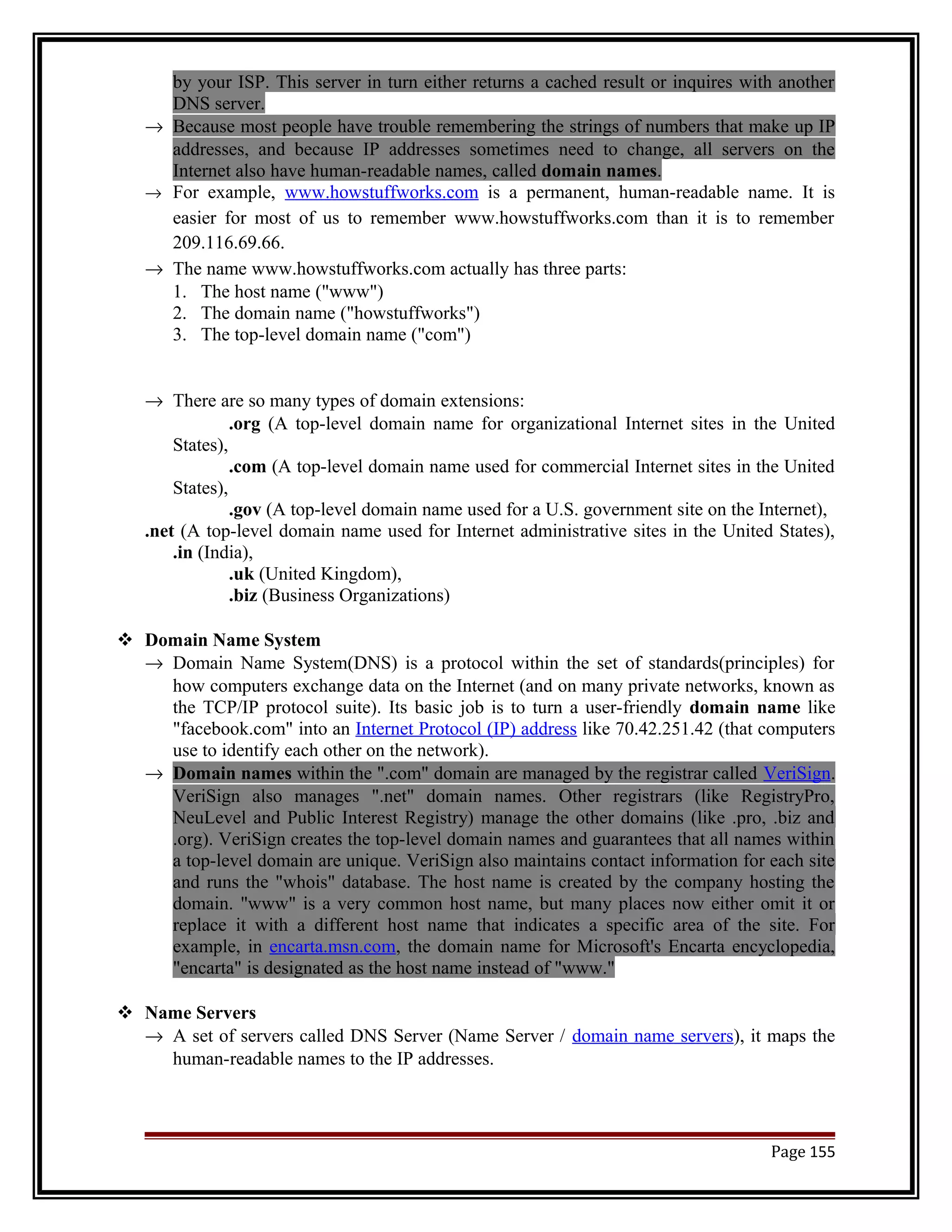by your ISP. This server in turn either returns a cached result or inquires with another 
DNS server. 
® Because most people have trouble remembering the strings of numbers that make up IP 
addresses, and because IP addresses sometimes need to change, all servers on the 
Internet also have human-readable names, called domain names. 
® For example, www.howstuffworks.com is a permanent, human-readable name. It is 
easier for most of us to remember www.howstuffworks.com than it is to remember 
209.116.69.66. 
® The name www.howstuffworks.com actually has three parts: 
1. The host name ("www") 
2. The domain name ("howstuffworks") 
3. The top-level domain name ("com") 
® There are so many types of domain extensions: 
.org (A top-level domain name for organizational Internet sites in the United 
States), 
.com (A top-level domain name used for commercial Internet sites in the United 
States), 
.gov (A top-level domain name used for a U.S. government site on the Internet), 
.net (A top-level domain name used for Internet administrative sites in the United States), 
.in (India), 
.uk (United Kingdom), 
.biz (Business Organizations) 
 Domain Name System 
® Domain Name System(DNS) is a protocol within the set of standards(principles) for 
how computers exchange data on the Internet (and on many private networks, known as 
the TCP/IP protocol suite). Its basic job is to turn a user-friendly domain name like 
"facebook.com" into an Internet Protocol (IP) address like 70.42.251.42 (that computers 
use to identify each other on the network). 
® Domain names within the ".com" domain are managed by the registrar called VeriSign. 
VeriSign also manages ".net" domain names. Other registrars (like RegistryPro, 
NeuLevel and Public Interest Registry) manage the other domains (like .pro, .biz and 
.org). VeriSign creates the top-level domain names and guarantees that all names within 
a top-level domain are unique. VeriSign also maintains contact information for each site 
and runs the "whois" database. The host name is created by the company hosting the 
domain. "www" is a very common host name, but many places now either omit it or 
replace it with a different host name that indicates a specific area of the site. For 
example, in encarta.msn.com, the domain name for Microsoft's Encarta encyclopedia, 
"encarta" is designated as the host name instead of "www." 
 Name Servers 
® A set of servers called DNS Server (Name Server / domain name servers), it maps the 
human-readable names to the IP addresses. 
Page 155 
 