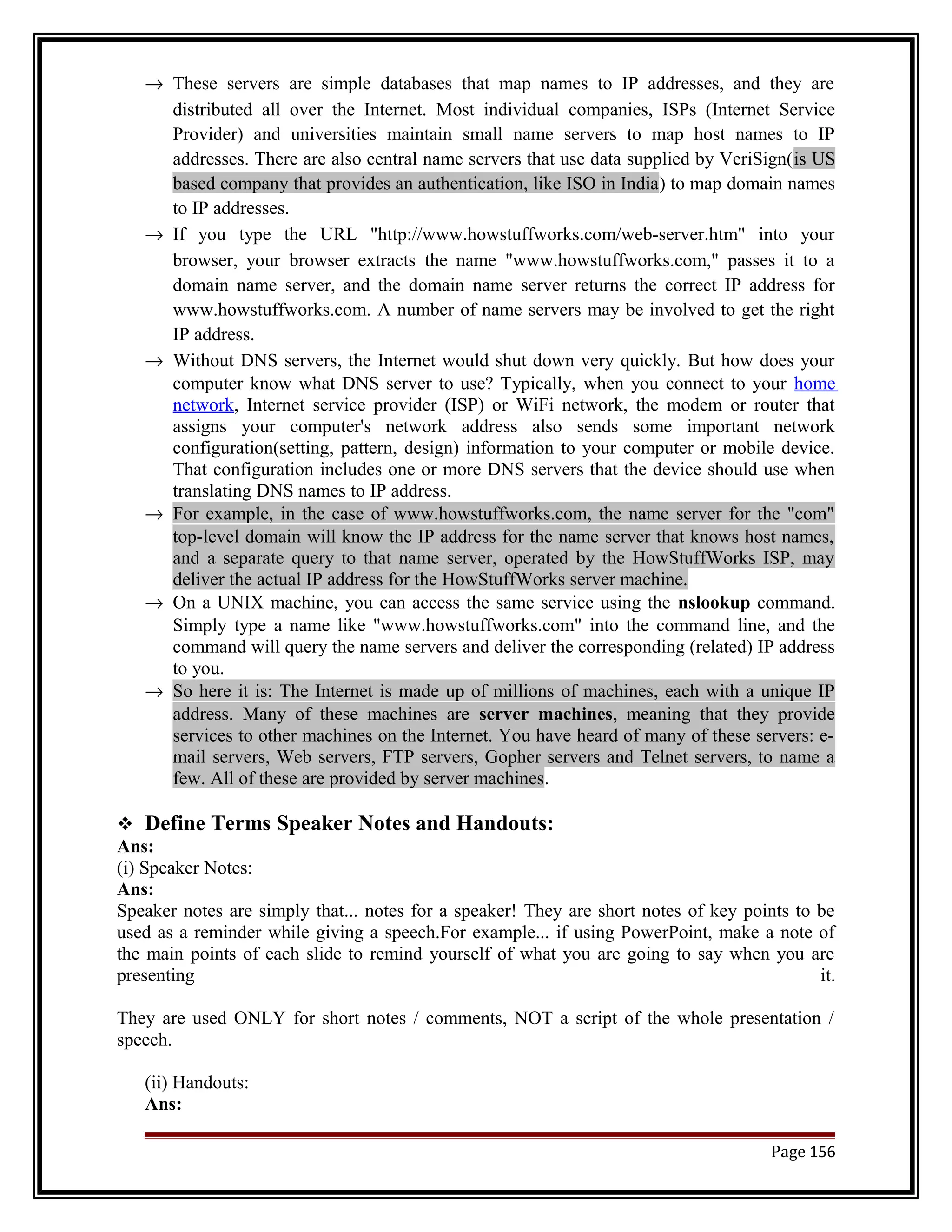 ® These servers are simple databases that map names to IP addresses, and they are 
distributed all over the Internet. Most individual companies, ISPs (Internet Service 
Provider) and universities maintain small name servers to map host names to IP 
addresses. There are also central name servers that use data supplied by VeriSign(is US 
based company that provides an authentication, like ISO in India) to map domain names 
to IP addresses. 
® If you type the URL "http://www.howstuffworks.com/web-server.htm" into your 
browser, your browser extracts the name "www.howstuffworks.com," passes it to a 
domain name server, and the domain name server returns the correct IP address for 
www.howstuffworks.com. A number of name servers may be involved to get the right 
IP address. 
® Without DNS servers, the Internet would shut down very quickly. But how does your 
computer know what DNS server to use? Typically, when you connect to your home 
network, Internet service provider (ISP) or WiFi network, the modem or router that 
assigns your computer's network address also sends some important network 
configuration(setting, pattern, design) information to your computer or mobile device. 
That configuration includes one or more DNS servers that the device should use when 
translating DNS names to IP address. 
® For example, in the case of www.howstuffworks.com, the name server for the "com" 
top-level domain will know the IP address for the name server that knows host names, 
and a separate query to that name server, operated by the HowStuffWorks ISP, may 
deliver the actual IP address for the HowStuffWorks server machine. 
® On a UNIX machine, you can access the same service using the nslookup command. 
Simply type a name like "www.howstuffworks.com" into the command line, and the 
command will query the name servers and deliver the corresponding (related) IP address 
to you. 
® So here it is: The Internet is made up of millions of machines, each with a unique IP 
address. Many of these machines are server machines, meaning that they provide 
services to other machines on the Internet. You have heard of many of these servers: e-mail 
servers, Web servers, FTP servers, Gopher servers and Telnet servers, to name a 
few. All of these are provided by server machines. 
 Define Terms Speaker Notes and Handouts: 
Ans: 
(i) Speaker Notes: 
Ans: 
Speaker notes are simply that... notes for a speaker! They are short notes of key points to be 
used as a reminder while giving a speech.For example... if using PowerPoint, make a note of 
the main points of each slide to remind yourself of what you are going to say when you are 
presenting it. 
They are used ONLY for short notes / comments, NOT a script of the whole presentation / 
speech. 
(ii) Handouts: 
Ans: 
Page 156 
 