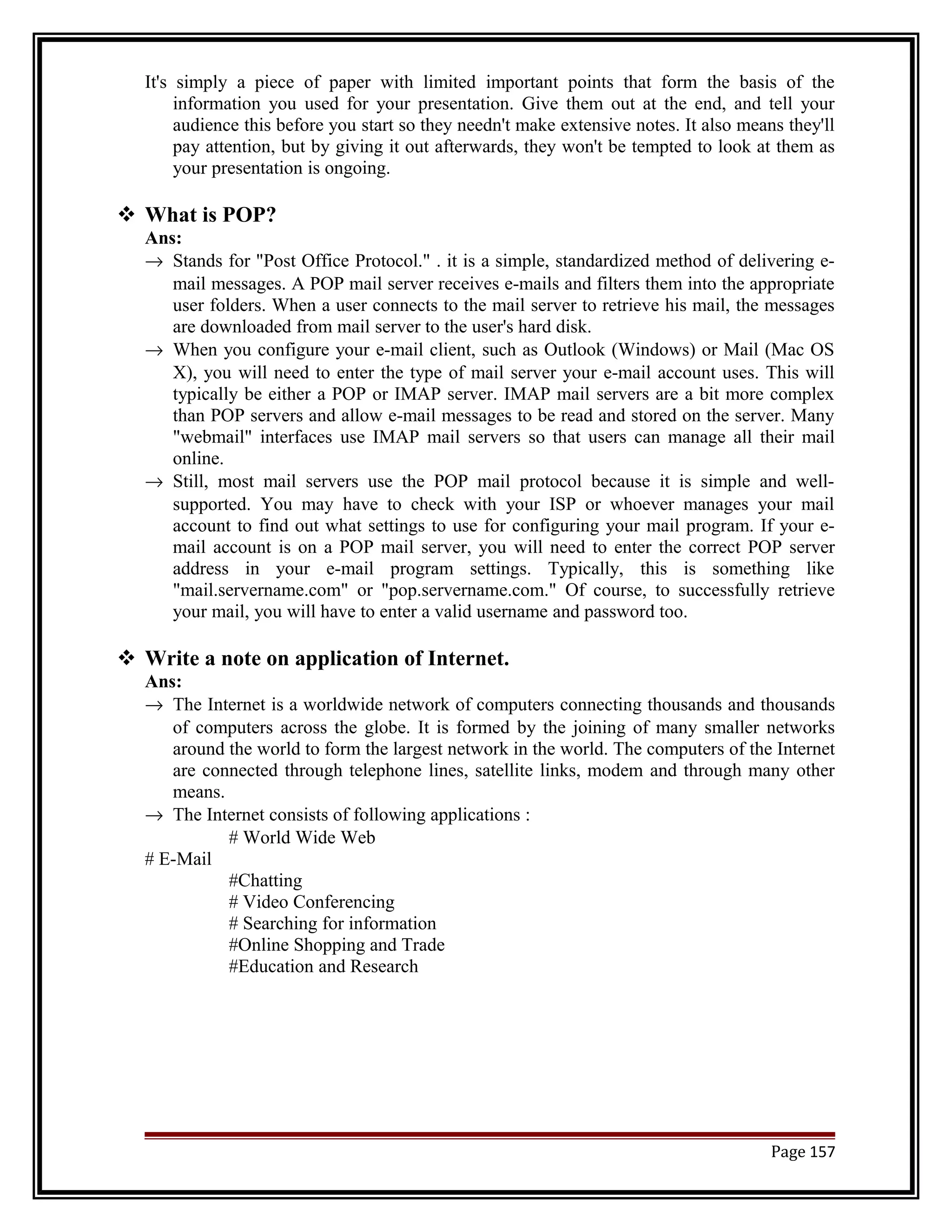 It's simply a piece of paper with limited important points that form the basis of the 
information you used for your presentation. Give them out at the end, and tell your 
audience this before you start so they needn't make extensive notes. It also means they'll 
pay attention, but by giving it out afterwards, they won't be tempted to look at them as 
your presentation is ongoing. 
 What is POP? 
Ans: 
® Stands for "Post Office Protocol." . it is a simple, standardized method of delivering e-mail 
messages. A POP mail server receives e-mails and filters them into the appropriate 
user folders. When a user connects to the mail server to retrieve his mail, the messages 
are downloaded from mail server to the user's hard disk. 
® When you configure your e-mail client, such as Outlook (Windows) or Mail (Mac OS 
X), you will need to enter the type of mail server your e-mail account uses. This will 
typically be either a POP or IMAP server. IMAP mail servers are a bit more complex 
than POP servers and allow e-mail messages to be read and stored on the server. Many 
"webmail" interfaces use IMAP mail servers so that users can manage all their mail 
online. 
® Still, most mail servers use the POP mail protocol because it is simple and well-supported. 
You may have to check with your ISP or whoever manages your mail 
account to find out what settings to use for configuring your mail program. If your e-mail 
account is on a POP mail server, you will need to enter the correct POP server 
address in your e-mail program settings. Typically, this is something like 
"mail.servername.com" or "pop.servername.com." Of course, to successfully retrieve 
your mail, you will have to enter a valid username and password too. 
 Write a note on application of Internet. 
Ans: 
® The Internet is a worldwide network of computers connecting thousands and thousands 
of computers across the globe. It is formed by the joining of many smaller networks 
around the world to form the largest network in the world. The computers of the Internet 
are connected through telephone lines, satellite links, modem and through many other 
means. 
® The Internet consists of following applications : 
# World Wide Web 
# E-Mail 
#Chatting 
# Video Conferencing 
# Searching for information 
#Online Shopping and Trade 
#Education and Research 
Page 157 
