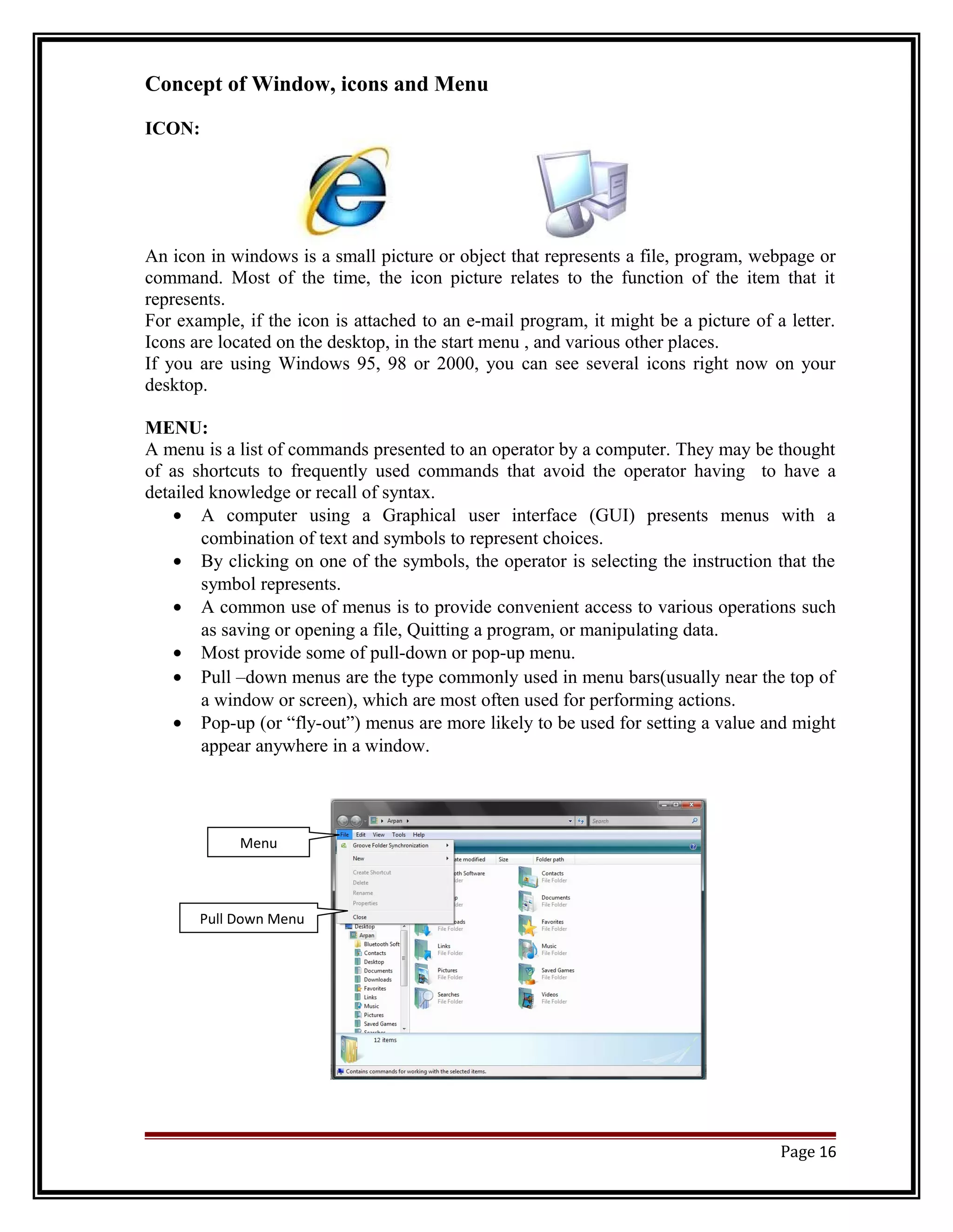 Concept of Window, icons and Menu 
ICON: 
An icon in windows is a small picture or object that represents a file, program, webpage or 
command. Most of the time, the icon picture relates to the function of the item that it 
represents. 
For example, if the icon is attached to an e-mail program, it might be a picture of a letter. 
Icons are located on the desktop, in the start menu , and various other places. 
If you are using Windows 95, 98 or 2000, you can see several icons right now on your 
desktop. 
MENU: 
A menu is a list of commands presented to an operator by a computer. They may be thought 
of as shortcuts to frequently used commands that avoid the operator having to have a 
detailed knowledge or recall of syntax. 
· A computer using a Graphical user interface (GUI) presents menus with a 
combination of text and symbols to represent choices. 
· By clicking on one of the symbols, the operator is selecting the instruction that the 
symbol represents. 
· A common use of menus is to provide convenient access to various operations such 
as saving or opening a file, Quitting a program, or manipulating data. 
· Most provide some of pull-down or pop-up menu. 
· Pull –down menus are the type commonly used in menu bars(usually near the top of 
a window or screen), which are most often used for performing actions. 
· Pop-up (or “fly-out”) menus are more likely to be used for setting a value and might 
appear anywhere in a window. 
Page 16 
Menu 
Pull Down Menu 
 