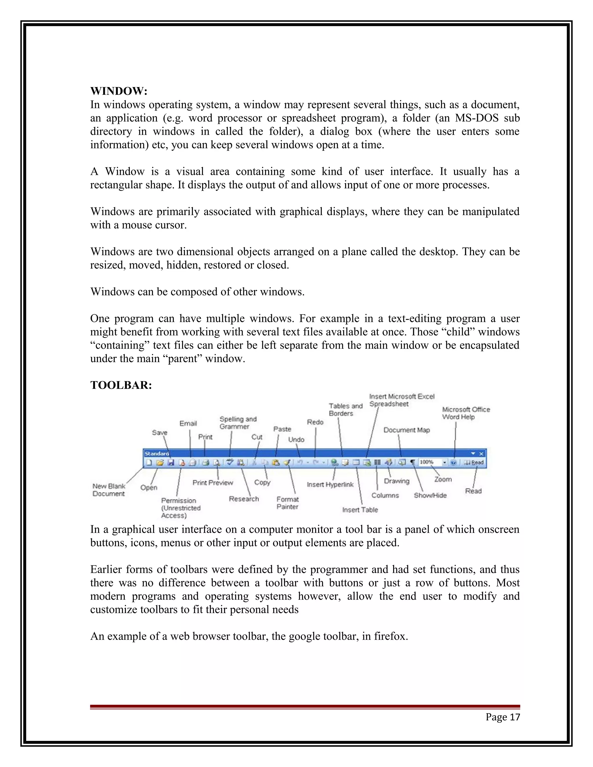 WINDOW: 
In windows operating system, a window may represent several things, such as a document, 
an application (e.g. word processor or spreadsheet program), a folder (an MS-DOS sub 
directory in windows in called the folder), a dialog box (where the user enters some 
information) etc, you can keep several windows open at a time. 
A Window is a visual area containing some kind of user interface. It usually has a 
rectangular shape. It displays the output of and allows input of one or more processes. 
Windows are primarily associated with graphical displays, where they can be manipulated 
with a mouse cursor. 
Windows are two dimensional objects arranged on a plane called the desktop. They can be 
resized, moved, hidden, restored or closed. 
Windows can be composed of other windows. 
One program can have multiple windows. For example in a text-editing program a user 
might benefit from working with several text files available at once. Those “child” windows 
“containing” text files can either be left separate from the main window or be encapsulated 
under the main “parent” window. 
TOOLBAR: 
In a graphical user interface on a computer monitor a tool bar is a panel of which onscreen 
buttons, icons, menus or other input or output elements are placed. 
Earlier forms of toolbars were defined by the programmer and had set functions, and thus 
there was no difference between a toolbar with buttons or just a row of buttons. Most 
modern programs and operating systems however, allow the end user to modify and 
customize toolbars to fit their personal needs 
An example of a web browser toolbar, the google toolbar, in firefox. 
Page 17 
 