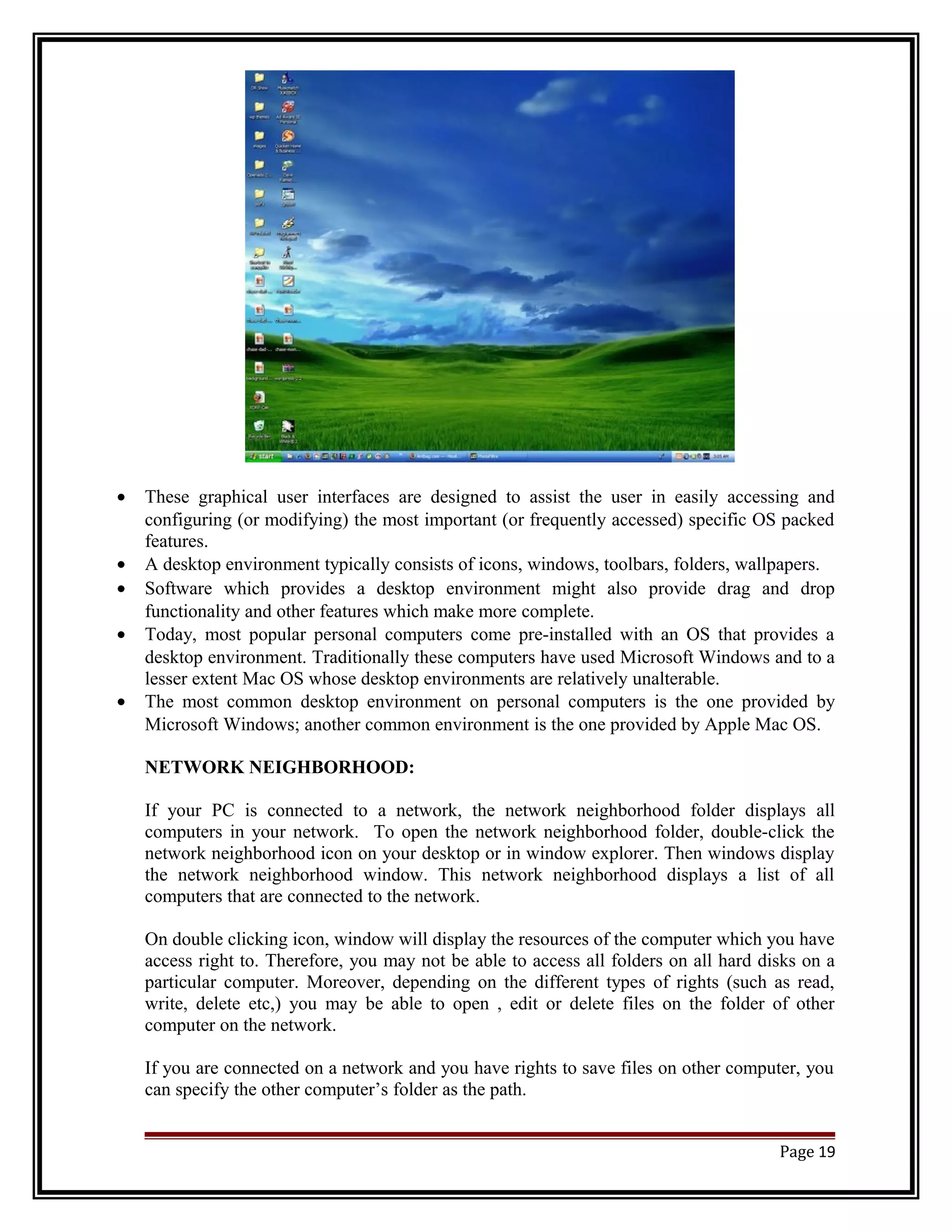 · These graphical user interfaces are designed to assist the user in easily accessing and 
configuring (or modifying) the most important (or frequently accessed) specific OS packed 
features. 
· A desktop environment typically consists of icons, windows, toolbars, folders, wallpapers. 
· Software which provides a desktop environment might also provide drag and drop 
functionality and other features which make more complete. 
· Today, most popular personal computers come pre-installed with an OS that provides a 
desktop environment. Traditionally these computers have used Microsoft Windows and to a 
lesser extent Mac OS whose desktop environments are relatively unalterable. 
· The most common desktop environment on personal computers is the one provided by 
Microsoft Windows; another common environment is the one provided by Apple Mac OS. 
NETWORK NEIGHBORHOOD: 
If your PC is connected to a network, the network neighborhood folder displays all 
computers in your network. To open the network neighborhood folder, double-click the 
network neighborhood icon on your desktop or in window explorer. Then windows display 
the network neighborhood window. This network neighborhood displays a list of all 
computers that are connected to the network. 
On double clicking icon, window will display the resources of the computer which you have 
access right to. Therefore, you may not be able to access all folders on all hard disks on a 
particular computer. Moreover, depending on the different types of rights (such as read, 
write, delete etc,) you may be able to open , edit or delete files on the folder of other 
computer on the network. 
If you are connected on a network and you have rights to save files on other computer, you 
can specify the other computer’s folder as the path. 
Page 19 
 