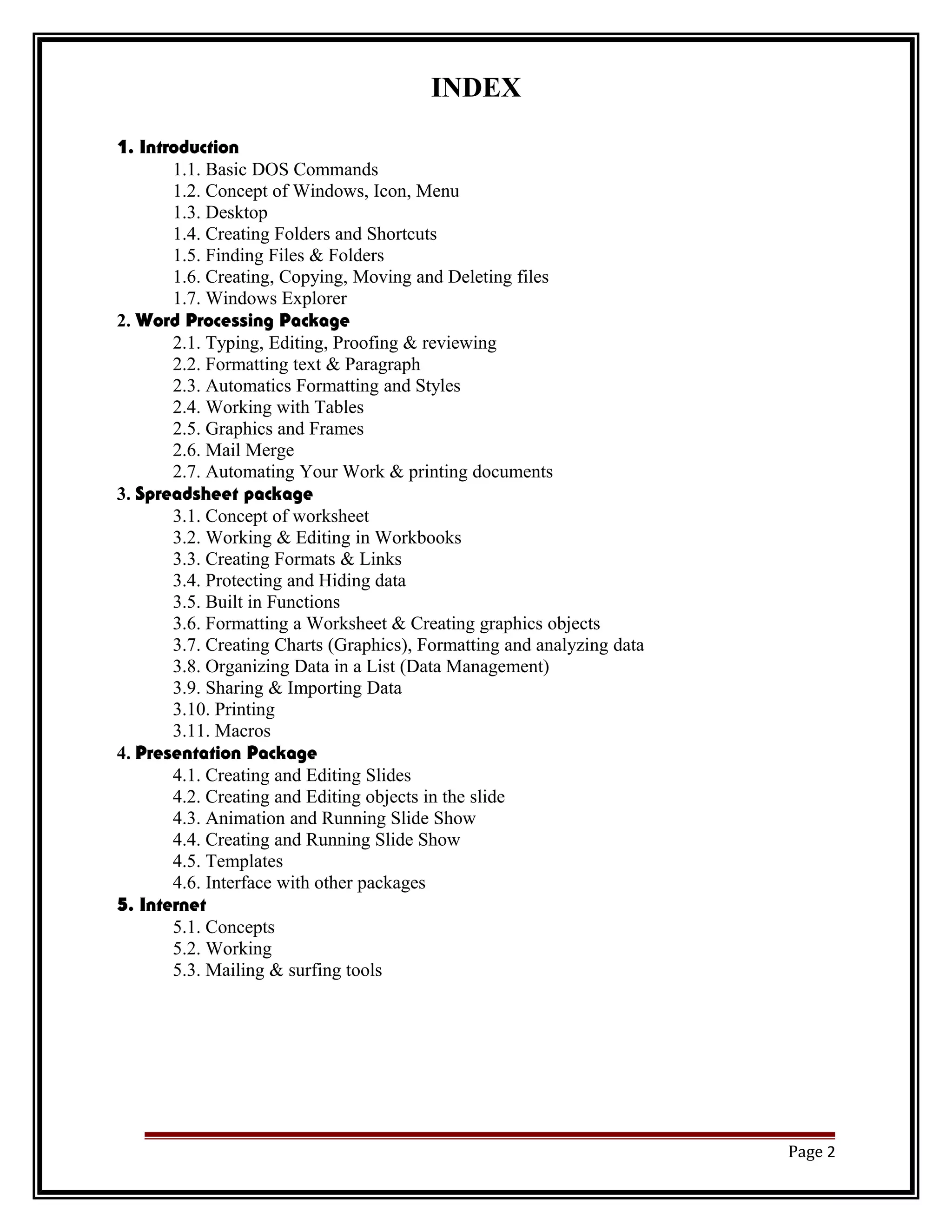 INDEX 
1. Introduction 
1.1. Basic DOS Commands 
1.2. Concept of Windows, Icon, Menu 
1.3. Desktop 
1.4. Creating Folders and Shortcuts 
1.5. Finding Files & Folders 
1.6. Creating, Copying, Moving and Deleting files 
1.7. Windows Explorer 
2. Word Processing Package 
2.1. Typing, Editing, Proofing & reviewing 
2.2. Formatting text & Paragraph 
2.3. Automatics Formatting and Styles 
2.4. Working with Tables 
2.5. Graphics and Frames 
2.6. Mail Merge 
2.7. Automating Your Work & printing documents 
3. Spreadsheet package 
3.1. Concept of worksheet 
3.2. Working & Editing in Workbooks 
3.3. Creating Formats & Links 
3.4. Protecting and Hiding data 
3.5. Built in Functions 
3.6. Formatting a Worksheet & Creating graphics objects 
3.7. Creating Charts (Graphics), Formatting and analyzing data 
3.8. Organizing Data in a List (Data Management) 
3.9. Sharing & Importing Data 
3.10. Printing 
3.11. Macros 
4. Presentation Package 
4.1. Creating and Editing Slides 
4.2. Creating and Editing objects in the slide 
4.3. Animation and Running Slide Show 
4.4. Creating and Running Slide Show 
4.5. Templates 
4.6. Interface with other packages 
5. Internet 
5.1. Concepts 
5.2. Working 
5.3. Mailing & surfing tools 
Page 2 
 