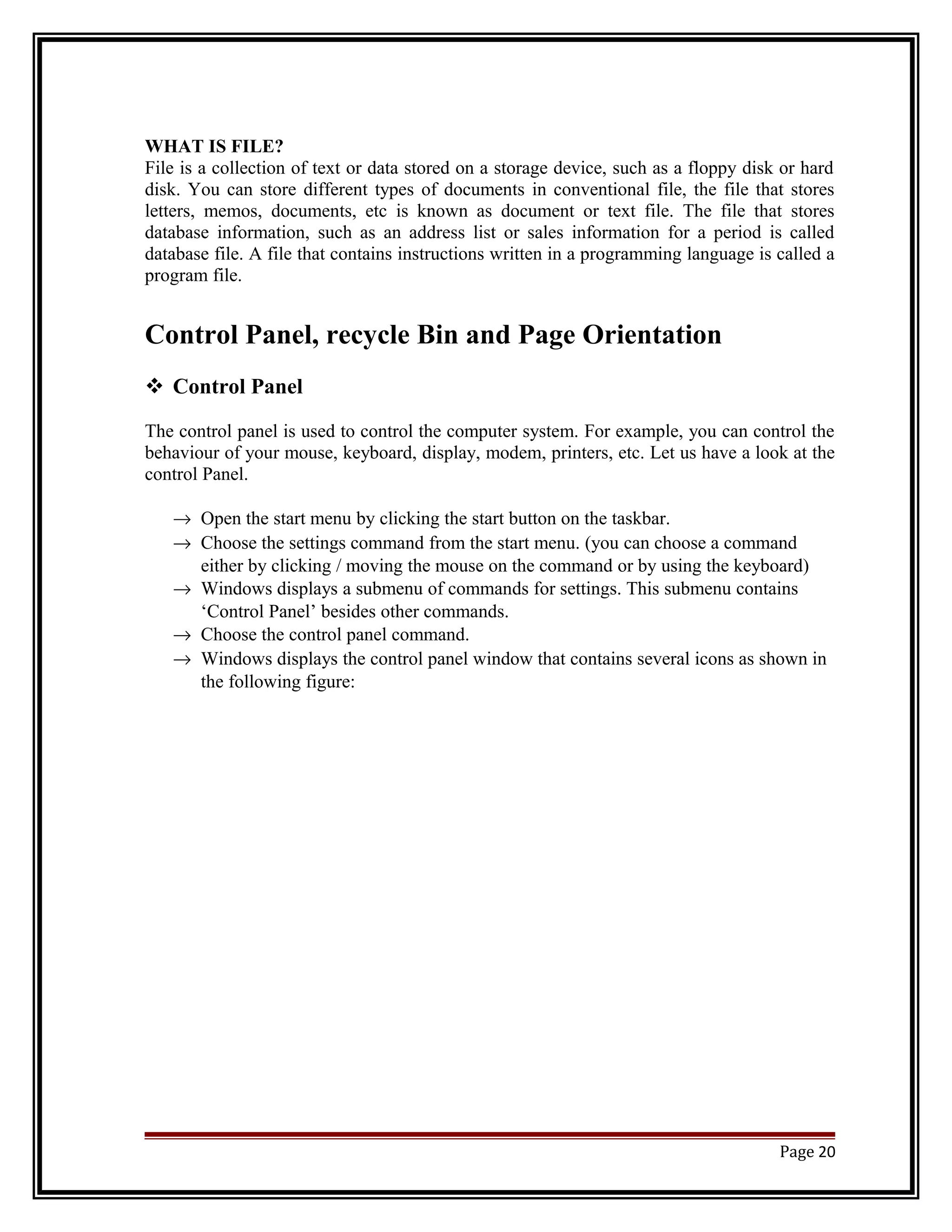 WHAT IS FILE? 
File is a collection of text or data stored on a storage device, such as a floppy disk or hard 
disk. You can store different types of documents in conventional file, the file that stores 
letters, memos, documents, etc is known as document or text file. The file that stores 
database information, such as an address list or sales information for a period is called 
database file. A file that contains instructions written in a programming language is called a 
program file. 
Control Panel, recycle Bin and Page Orientation 
 Control Panel 
The control panel is used to control the computer system. For example, you can control the 
behaviour of your mouse, keyboard, display, modem, printers, etc. Let us have a look at the 
control Panel. 
® Open the start menu by clicking the start button on the taskbar. 
® Choose the settings command from the start menu. (you can choose a command 
either by clicking / moving the mouse on the command or by using the keyboard) 
® Windows displays a submenu of commands for settings. This submenu contains 
‘Control Panel’ besides other commands. 
® Choose the control panel command. 
® Windows displays the control panel window that contains several icons as shown in 
the following figure: 
Page 20 
 