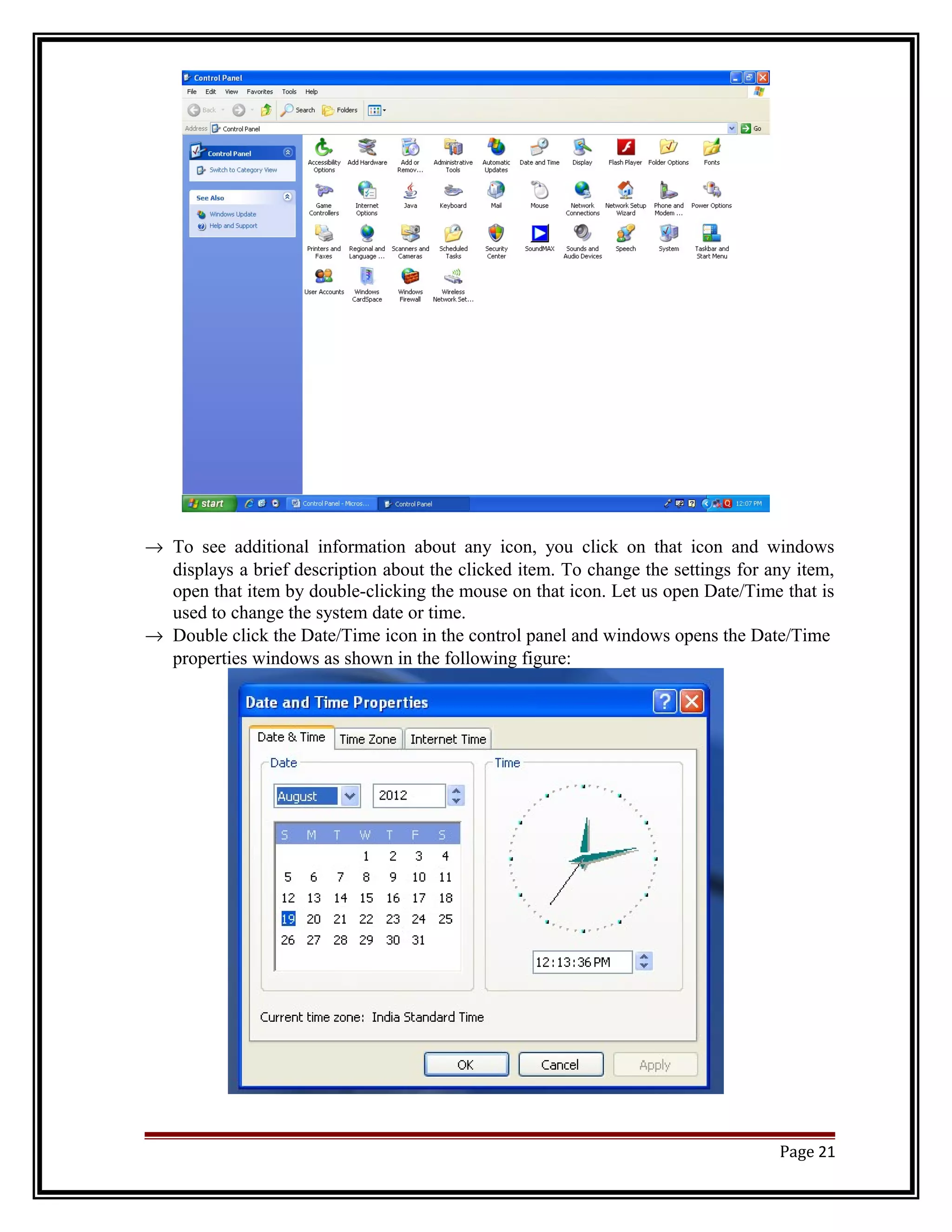 ® To see additional information about any icon, you click on that icon and windows 
displays a brief description about the clicked item. To change the settings for any item, 
open that item by double-clicking the mouse on that icon. Let us open Date/Time that is 
used to change the system date or time. 
® Double click the Date/Time icon in the control panel and windows opens the Date/Time 
properties windows as shown in the following figure: 
Page 21 
 