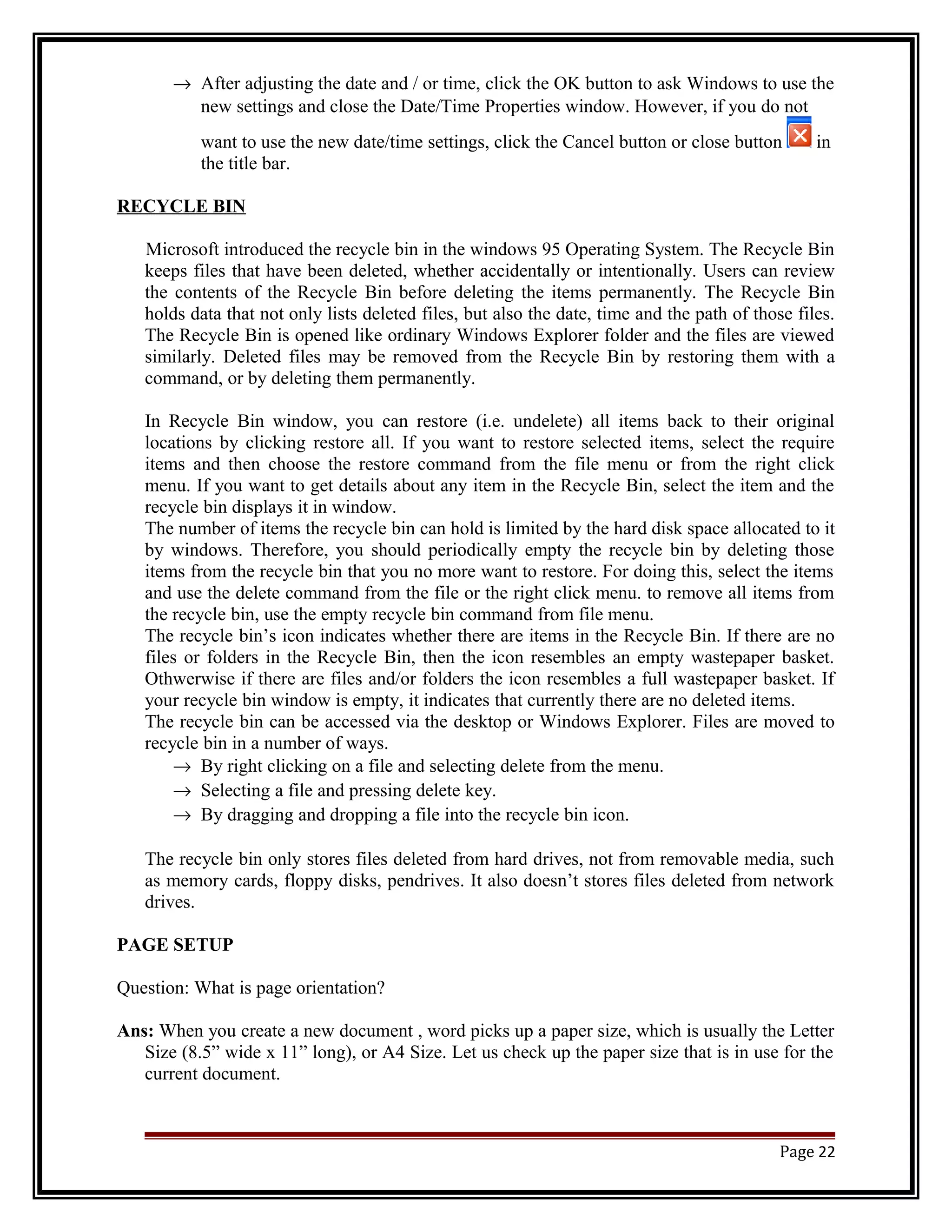 ® After adjusting the date and / or time, click the OK button to ask Windows to use the 
new settings and close the Date/Time Properties window. However, if you do not 
want to use the new date/time settings, click the Cancel button or close button in 
the title bar. 
RECYCLE BIN 
Microsoft introduced the recycle bin in the windows 95 Operating System. The Recycle Bin 
keeps files that have been deleted, whether accidentally or intentionally. Users can review 
the contents of the Recycle Bin before deleting the items permanently. The Recycle Bin 
holds data that not only lists deleted files, but also the date, time and the path of those files. 
The Recycle Bin is opened like ordinary Windows Explorer folder and the files are viewed 
similarly. Deleted files may be removed from the Recycle Bin by restoring them with a 
command, or by deleting them permanently. 
In Recycle Bin window, you can restore (i.e. undelete) all items back to their original 
locations by clicking restore all. If you want to restore selected items, select the require 
items and then choose the restore command from the file menu or from the right click 
menu. If you want to get details about any item in the Recycle Bin, select the item and the 
recycle bin displays it in window. 
The number of items the recycle bin can hold is limited by the hard disk space allocated to it 
by windows. Therefore, you should periodically empty the recycle bin by deleting those 
items from the recycle bin that you no more want to restore. For doing this, select the items 
and use the delete command from the file or the right click menu. to remove all items from 
the recycle bin, use the empty recycle bin command from file menu. 
The recycle bin’s icon indicates whether there are items in the Recycle Bin. If there are no 
files or folders in the Recycle Bin, then the icon resembles an empty wastepaper basket. 
Othwerwise if there are files and/or folders the icon resembles a full wastepaper basket. If 
your recycle bin window is empty, it indicates that currently there are no deleted items. 
The recycle bin can be accessed via the desktop or Windows Explorer. Files are moved to 
recycle bin in a number of ways. 
® By right clicking on a file and selecting delete from the menu. 
® Selecting a file and pressing delete key. 
® By dragging and dropping a file into the recycle bin icon. 
The recycle bin only stores files deleted from hard drives, not from removable media, such 
as memory cards, floppy disks, pendrives. It also doesn’t stores files deleted from network 
drives. 
PAGE SETUP 
Question: What is page orientation? 
Ans: When you create a new document , word picks up a paper size, which is usually the Letter 
Size (8.5” wide x 11” long), or A4 Size. Let us check up the paper size that is in use for the 
current document. 
Page 22 
 