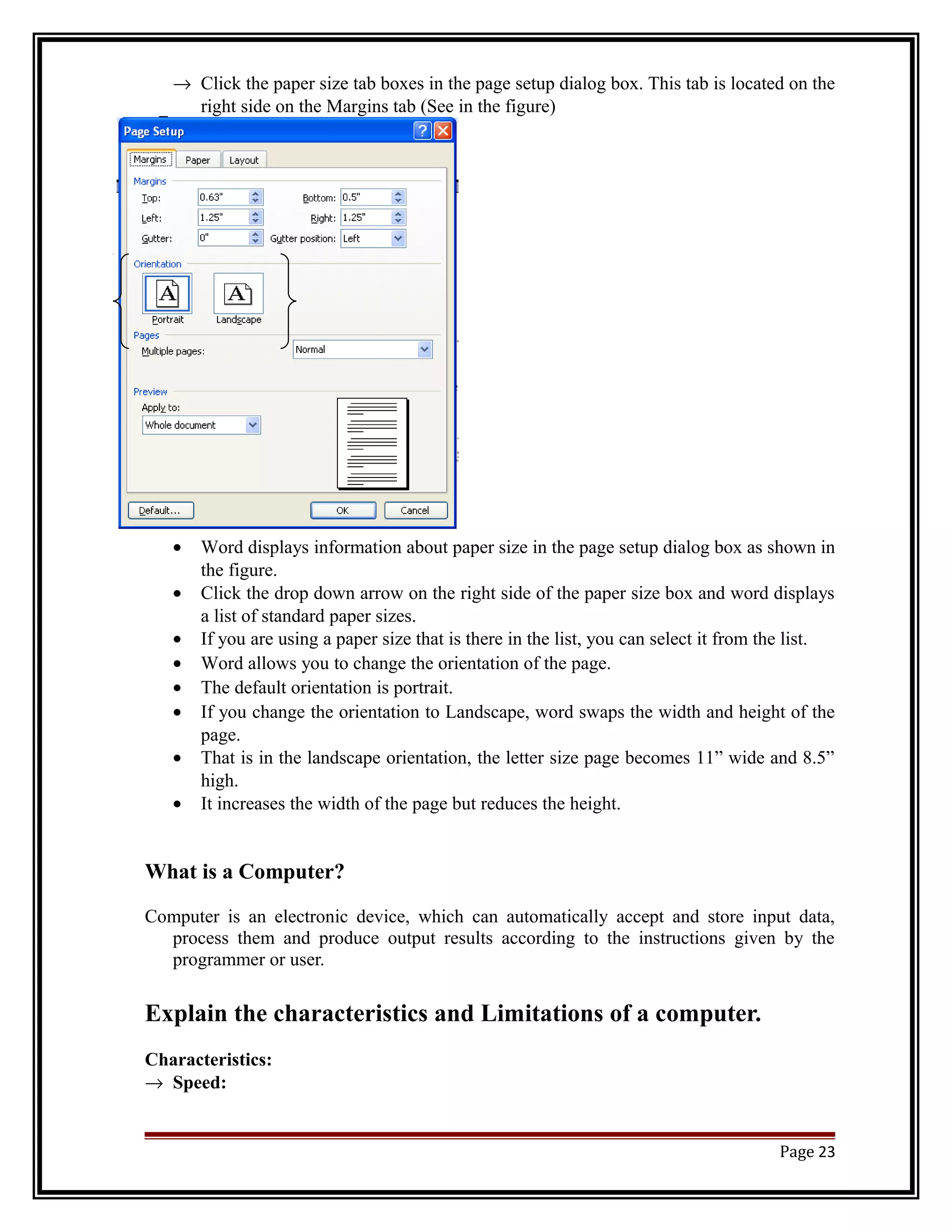 ® Click the paper size tab boxes in the page setup dialog box. This tab is located on the 
right side on the Margins tab (See in the figure) 
· Word displays information about paper size in the page setup dialog box as shown in 
the figure. 
· Click the drop down arrow on the right side of the paper size box and word displays 
a list of standard paper sizes. 
· If you are using a paper size that is there in the list, you can select it from the list. 
· Word allows you to change the orientation of the page. 
· The default orientation is portrait. 
· If you change the orientation to Landscape, word swaps the width and height of the 
page. 
· That is in the landscape orientation, the letter size page becomes 11” wide and 8.5” 
high. 
· It increases the width of the page but reduces the height. 
What is a Computer? 
Computer is an electronic device, which can automatically accept and store input data, 
process them and produce output results according to the instructions given by the 
programmer or user. 
Explain the characteristics and Limitations of a computer. 
Characteristics: 
® Speed: 
Page 23 
 