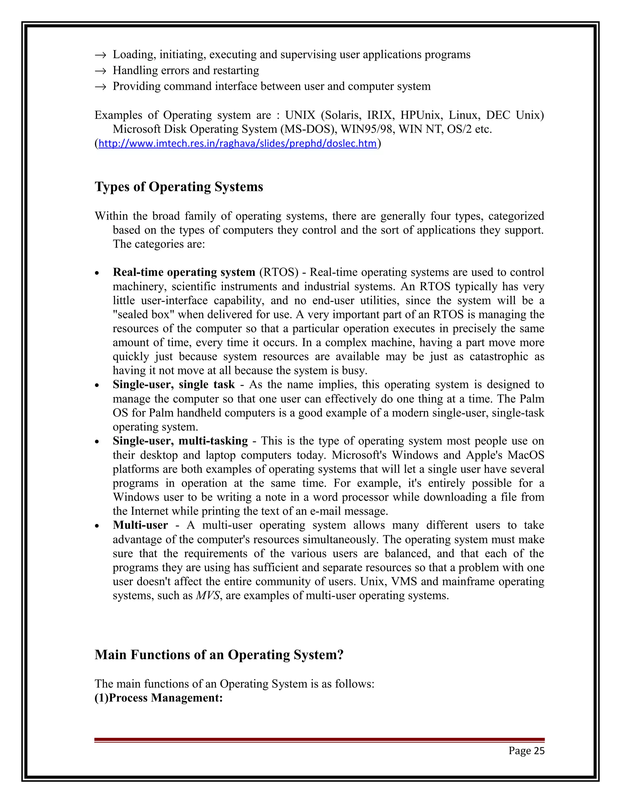 ® Loading, initiating, executing and supervising user applications programs 
® Handling errors and restarting 
® Providing command interface between user and computer system 
Examples of Operating system are : UNIX (Solaris, IRIX, HPUnix, Linux, DEC Unix) 
Microsoft Disk Operating System (MS-DOS), WIN95/98, WIN NT, OS/2 etc. 
(http://www.imtech.res.in/raghava/slides/prephd/doslec.htm) 
Types of Operating Systems 
Within the broad family of operating systems, there are generally four types, categorized 
based on the types of computers they control and the sort of applications they support. 
The categories are: 
· Real-time operating system (RTOS) - Real-time operating systems are used to control 
machinery, scientific instruments and industrial systems. An RTOS typically has very 
little user-interface capability, and no end-user utilities, since the system will be a 
"sealed box" when delivered for use. A very important part of an RTOS is managing the 
resources of the computer so that a particular operation executes in precisely the same 
amount of time, every time it occurs. In a complex machine, having a part move more 
quickly just because system resources are available may be just as catastrophic as 
having it not move at all because the system is busy. 
· Single-user, single task - As the name implies, this operating system is designed to 
manage the computer so that one user can effectively do one thing at a time. The Palm 
OS for Palm handheld computers is a good example of a modern single-user, single-task 
operating system. 
· Single-user, multi-tasking - This is the type of operating system most people use on 
their desktop and laptop computers today. Microsoft's Windows and Apple's MacOS 
platforms are both examples of operating systems that will let a single user have several 
programs in operation at the same time. For example, it's entirely possible for a 
Windows user to be writing a note in a word processor while downloading a file from 
the Internet while printing the text of an e-mail message. 
· Multi-user - A multi-user operating system allows many different users to take 
advantage of the computer's resources simultaneously. The operating system must make 
sure that the requirements of the various users are balanced, and that each of the 
programs they are using has sufficient and separate resources so that a problem with one 
user doesn't affect the entire community of users. Unix, VMS and mainframe operating 
systems, such as MVS, are examples of multi-user operating systems. 
Main Functions of an Operating System? 
The main functions of an Operating System is as follows: 
(1)Process Management: 
Page 25 
 