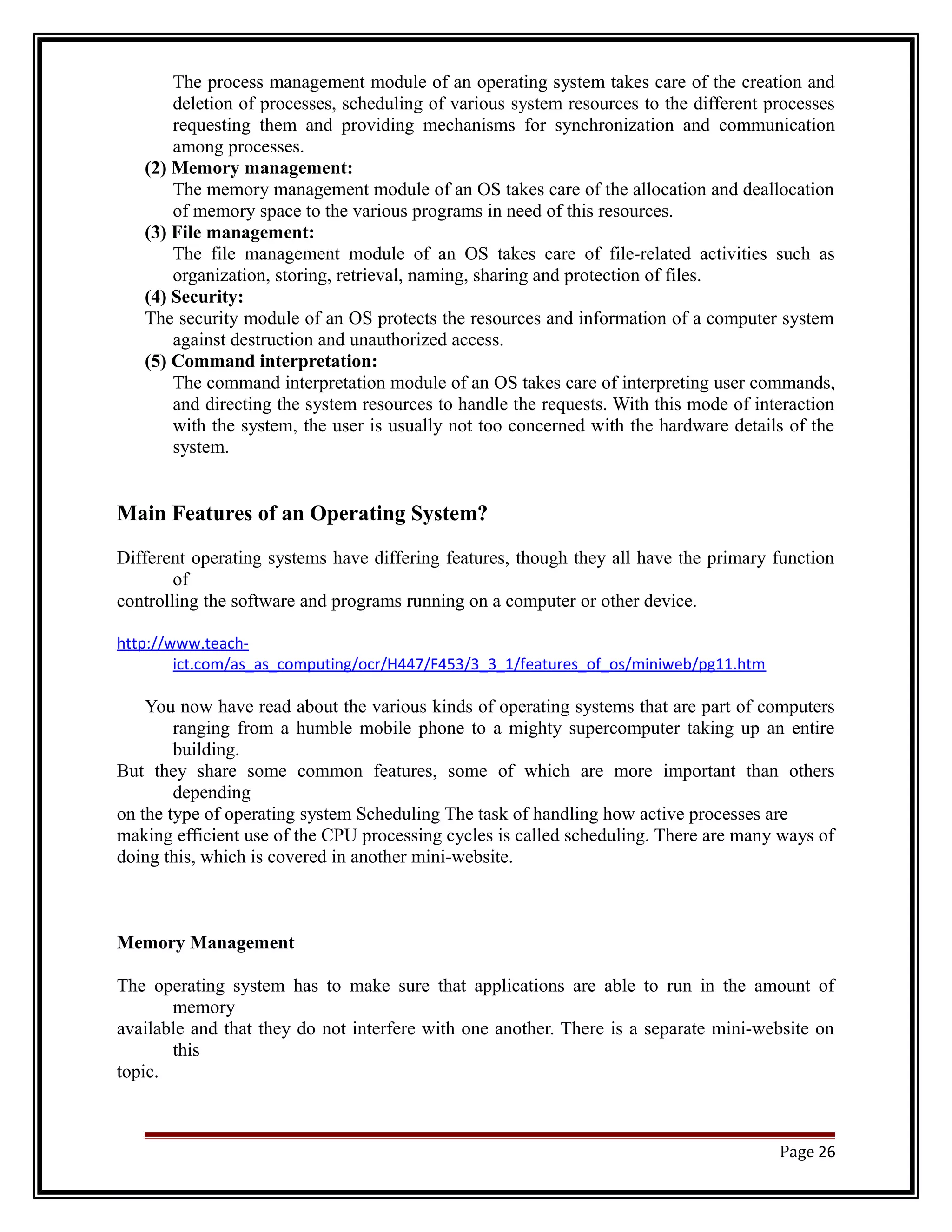 The process management module of an operating system takes care of the creation and 
deletion of processes, scheduling of various system resources to the different processes 
requesting them and providing mechanisms for synchronization and communication 
among processes. 
(2) Memory management: 
The memory management module of an OS takes care of the allocation and deallocation 
of memory space to the various programs in need of this resources. 
(3) File management: 
The file management module of an OS takes care of file-related activities such as 
organization, storing, retrieval, naming, sharing and protection of files. 
(4) Security: 
The security module of an OS protects the resources and information of a computer system 
against destruction and unauthorized access. 
(5) Command interpretation: 
The command interpretation module of an OS takes care of interpreting user commands, 
and directing the system resources to handle the requests. With this mode of interaction 
with the system, the user is usually not too concerned with the hardware details of the 
system. 
Main Features of an Operating System? 
Different operating systems have differing features, though they all have the primary function 
of 
controlling the software and programs running on a computer or other device. 
http://www.teach-ict. 
com/as_as_computing/ocr/H447/F453/3_3_1/features_of_os/miniweb/pg11.htm 
You now have read about the various kinds of operating systems that are part of computers 
ranging from a humble mobile phone to a mighty supercomputer taking up an entire 
building. 
But they share some common features, some of which are more important than others 
depending 
on the type of operating system Scheduling The task of handling how active processes are 
making efficient use of the CPU processing cycles is called scheduling. There are many ways of 
doing this, which is covered in another mini-website. 
Memory Management 
The operating system has to make sure that applications are able to run in the amount of 
memory 
available and that they do not interfere with one another. There is a separate mini-website on 
this 
topic. 
Page 26 
 