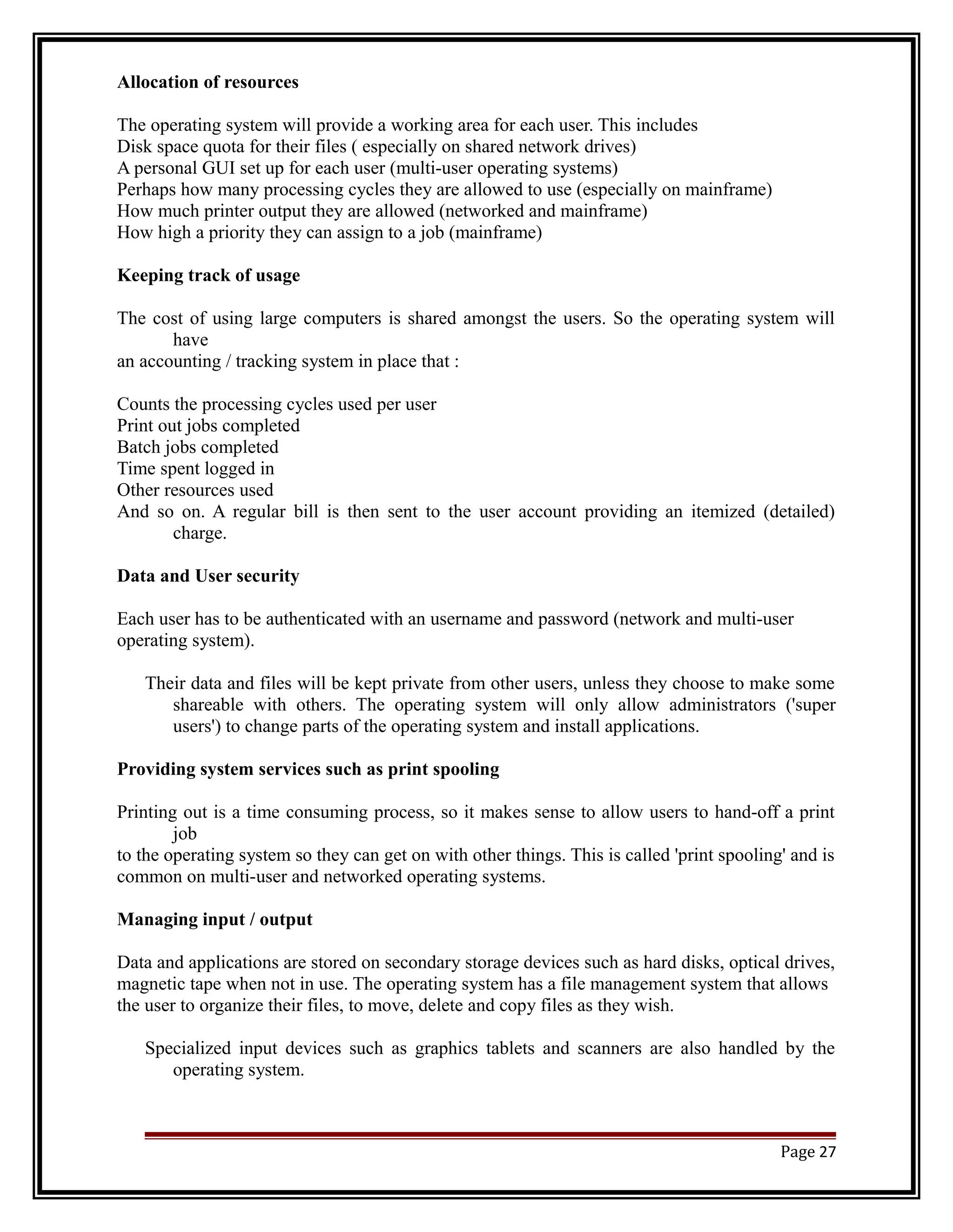 Allocation of resources 
The operating system will provide a working area for each user. This includes 
Disk space quota for their files ( especially on shared network drives) 
A personal GUI set up for each user (multi-user operating systems) 
Perhaps how many processing cycles they are allowed to use (especially on mainframe) 
How much printer output they are allowed (networked and mainframe) 
How high a priority they can assign to a job (mainframe) 
Keeping track of usage 
The cost of using large computers is shared amongst the users. So the operating system will 
have 
an accounting / tracking system in place that : 
Counts the processing cycles used per user 
Print out jobs completed 
Batch jobs completed 
Time spent logged in 
Other resources used 
And so on. A regular bill is then sent to the user account providing an itemized (detailed) 
charge. 
Data and User security 
Each user has to be authenticated with an username and password (network and multi-user 
operating system). 
Their data and files will be kept private from other users, unless they choose to make some 
shareable with others. The operating system will only allow administrators ('super 
users') to change parts of the operating system and install applications. 
Providing system services such as print spooling 
Printing out is a time consuming process, so it makes sense to allow users to hand-off a print 
job 
to the operating system so they can get on with other things. This is called 'print spooling' and is 
common on multi-user and networked operating systems. 
Managing input / output 
Data and applications are stored on secondary storage devices such as hard disks, optical drives, 
magnetic tape when not in use. The operating system has a file management system that allows 
the user to organize their files, to move, delete and copy files as they wish. 
Specialized input devices such as graphics tablets and scanners are also handled by the 
operating system. 
Page 27 
 