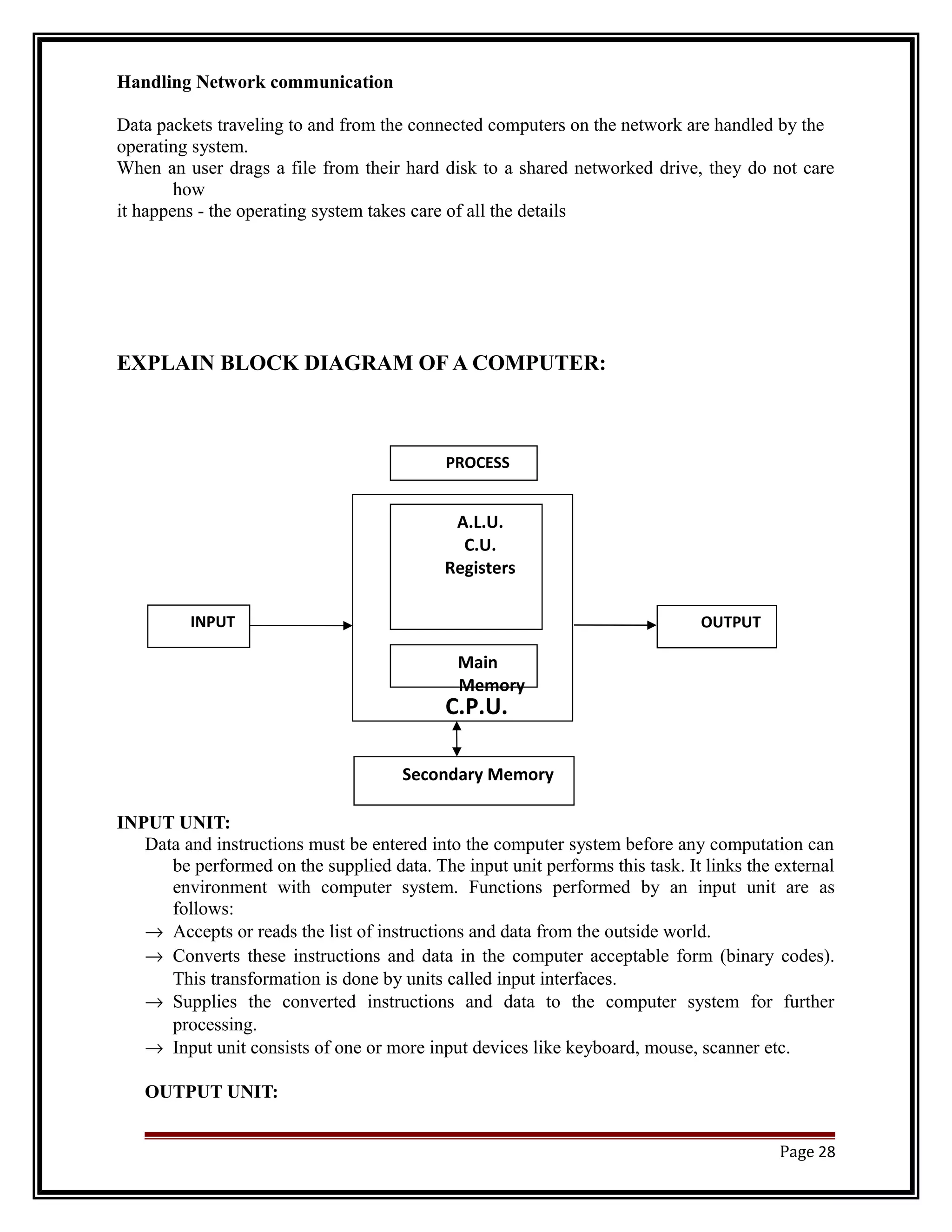 Handling Network communication 
Data packets traveling to and from the connected computers on the network are handled by the 
operating system. 
When an user drags a file from their hard disk to a shared networked drive, they do not care 
how 
it happens - the operating system takes care of all the details 
EXPLAIN BLOCK DIAGRAM OF A COMPUTER: 
INPUT UNIT: 
PROCESS 
A.L.U. 
C.U. 
Registers 
Main 
Memory 
Data and instructions must be entered into the computer system before any computation can 
be performed on the supplied data. The input unit performs this task. It links the external 
environment with computer system. Functions performed by an input unit are as 
follows: 
® Accepts or reads the list of instructions and data from the outside world. 
® Converts these instructions and data in the computer acceptable form (binary codes). 
This transformation is done by units called input interfaces. 
® Supplies the converted instructions and data to the computer system for further 
processing. 
® Input unit consists of one or more input devices like keyboard, mouse, scanner etc. 
OUTPUT UNIT: 
Page 28 
INPUT OUTPUT 
C.P.U. 
Secondary Memory 
 