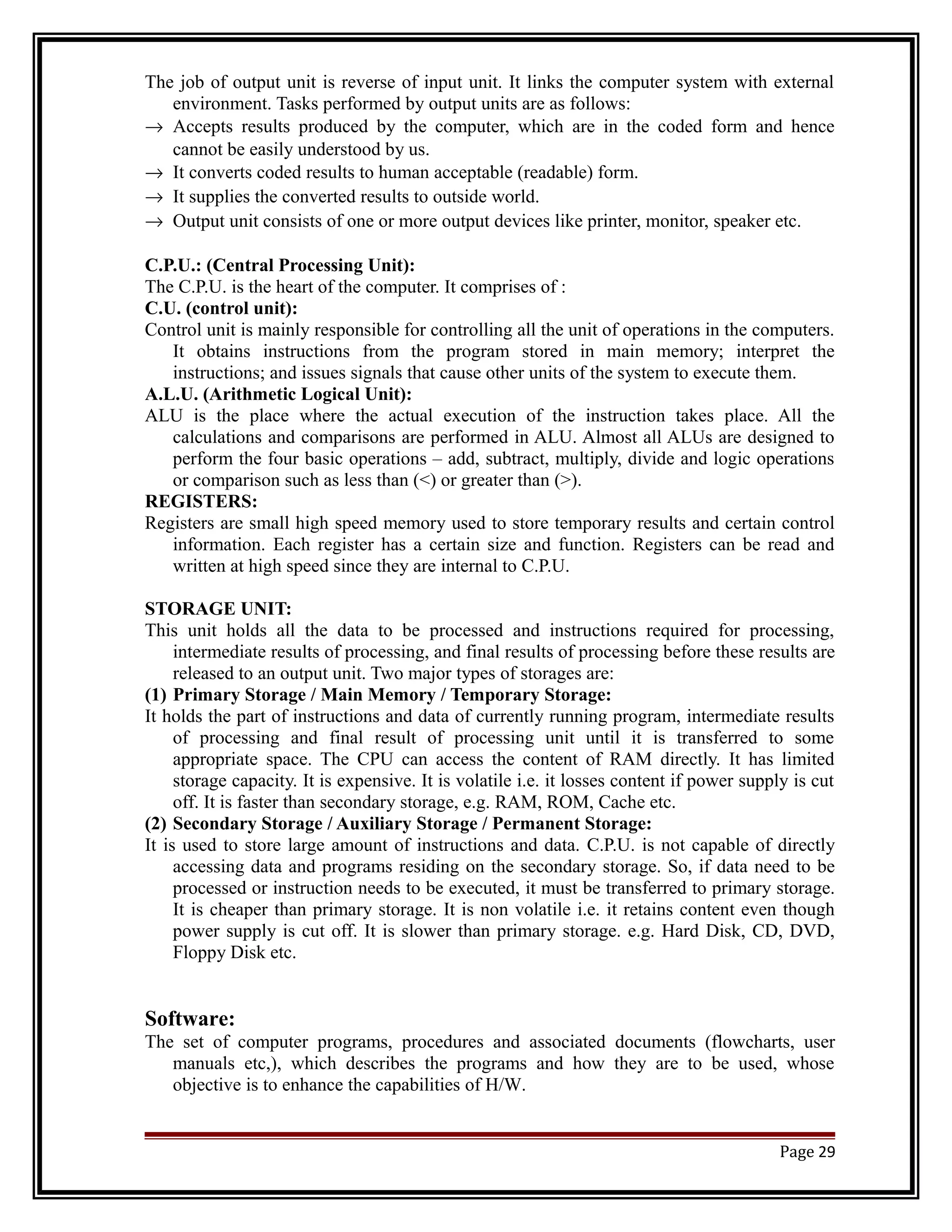 The job of output unit is reverse of input unit. It links the computer system with external 
environment. Tasks performed by output units are as follows: 
® Accepts results produced by the computer, which are in the coded form and hence 
cannot be easily understood by us. 
® It converts coded results to human acceptable (readable) form. 
® It supplies the converted results to outside world. 
® Output unit consists of one or more output devices like printer, monitor, speaker etc. 
C.P.U.: (Central Processing Unit): 
The C.P.U. is the heart of the computer. It comprises of : 
C.U. (control unit): 
Control unit is mainly responsible for controlling all the unit of operations in the computers. 
It obtains instructions from the program stored in main memory; interpret the 
instructions; and issues signals that cause other units of the system to execute them. 
A.L.U. (Arithmetic Logical Unit): 
ALU is the place where the actual execution of the instruction takes place. All the 
calculations and comparisons are performed in ALU. Almost all ALUs are designed to 
perform the four basic operations – add, subtract, multiply, divide and logic operations 
or comparison such as less than (<) or greater than (>). 
REGISTERS: 
Registers are small high speed memory used to store temporary results and certain control 
information. Each register has a certain size and function. Registers can be read and 
written at high speed since they are internal to C.P.U. 
STORAGE UNIT: 
This unit holds all the data to be processed and instructions required for processing, 
intermediate results of processing, and final results of processing before these results are 
released to an output unit. Two major types of storages are: 
(1) Primary Storage / Main Memory / Temporary Storage: 
It holds the part of instructions and data of currently running program, intermediate results 
of processing and final result of processing unit until it is transferred to some 
appropriate space. The CPU can access the content of RAM directly. It has limited 
storage capacity. It is expensive. It is volatile i.e. it losses content if power supply is cut 
off. It is faster than secondary storage, e.g. RAM, ROM, Cache etc. 
(2) Secondary Storage / Auxiliary Storage / Permanent Storage: 
It is used to store large amount of instructions and data. C.P.U. is not capable of directly 
accessing data and programs residing on the secondary storage. So, if data need to be 
processed or instruction needs to be executed, it must be transferred to primary storage. 
It is cheaper than primary storage. It is non volatile i.e. it retains content even though 
power supply is cut off. It is slower than primary storage. e.g. Hard Disk, CD, DVD, 
Floppy Disk etc. 
Software: 
The set of computer programs, procedures and associated documents (flowcharts, user 
manuals etc,), which describes the programs and how they are to be used, whose 
objective is to enhance the capabilities of H/W. 
Page 29 
 