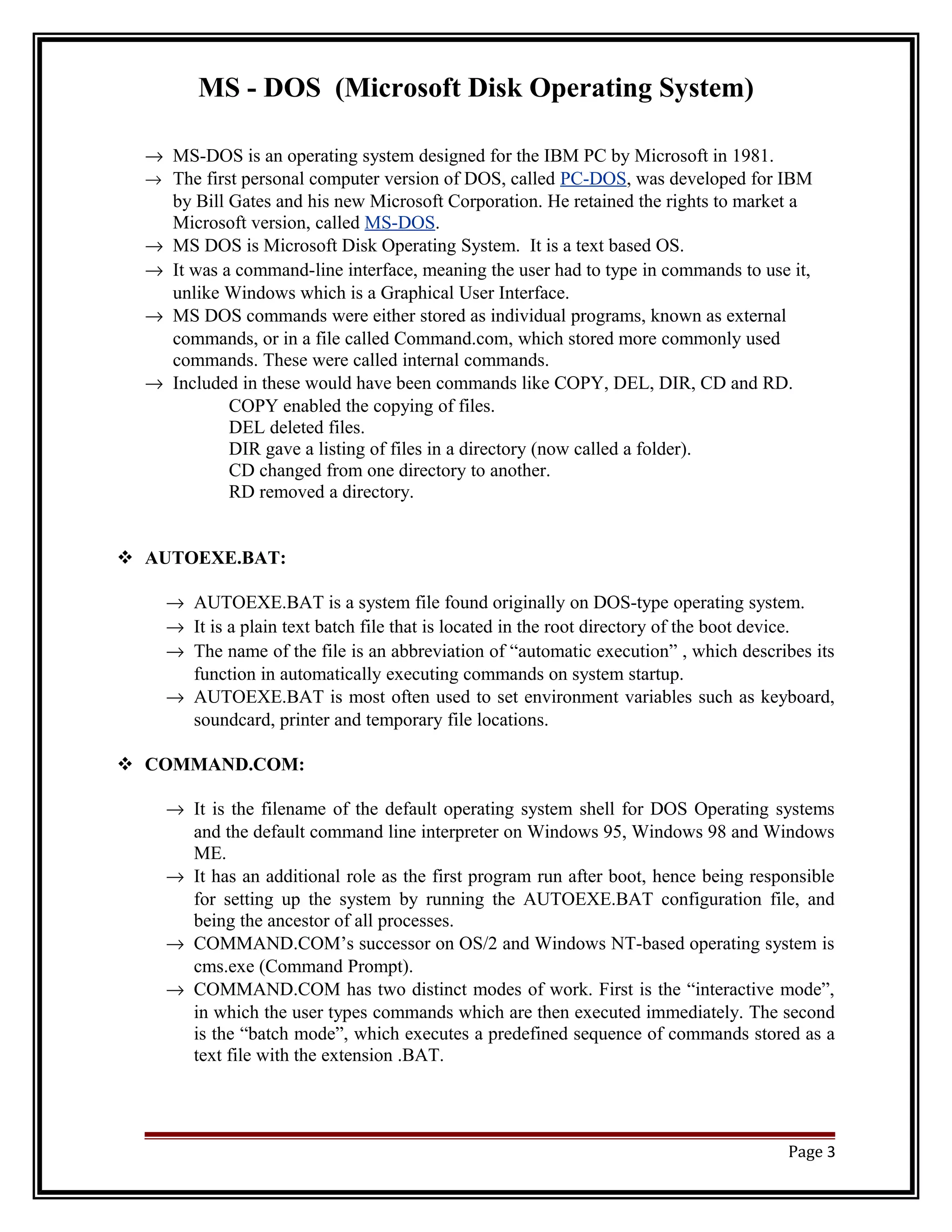 MS - DOS (Microsoft Disk Operating System) 
® MS-DOS is an operating system designed for the IBM PC by Microsoft in 1981. 
® The first personal computer version of DOS, called PC-DOS, was developed for IBM 
by Bill Gates and his new Microsoft Corporation. He retained the rights to market a 
Microsoft version, called MS-DOS. 
® MS DOS is Microsoft Disk Operating System. It is a text based OS. 
® It was a command-line interface, meaning the user had to type in commands to use it, 
unlike Windows which is a Graphical User Interface. 
® MS DOS commands were either stored as individual programs, known as external 
commands, or in a file called Command.com, which stored more commonly used 
commands. These were called internal commands. 
® Included in these would have been commands like COPY, DEL, DIR, CD and RD. 
COPY enabled the copying of files. 
DEL deleted files. 
DIR gave a listing of files in a directory (now called a folder). 
CD changed from one directory to another. 
RD removed a directory. 
 AUTOEXE.BAT: 
® AUTOEXE.BAT is a system file found originally on DOS-type operating system. 
® It is a plain text batch file that is located in the root directory of the boot device. 
® The name of the file is an abbreviation of “automatic execution” , which describes its 
function in automatically executing commands on system startup. 
® AUTOEXE.BAT is most often used to set environment variables such as keyboard, 
soundcard, printer and temporary file locations. 
 COMMAND.COM: 
® It is the filename of the default operating system shell for DOS Operating systems 
and the default command line interpreter on Windows 95, Windows 98 and Windows 
ME. 
® It has an additional role as the first program run after boot, hence being responsible 
for setting up the system by running the AUTOEXE.BAT configuration file, and 
being the ancestor of all processes. 
® COMMAND.COM’s successor on OS/2 and Windows NT-based operating system is 
cms.exe (Command Prompt). 
® COMMAND.COM has two distinct modes of work. First is the “interactive mode”, 
in which the user types commands which are then executed immediately. The second 
is the “batch mode”, which executes a predefined sequence of commands stored as a 
text file with the extension .BAT. 
Page 3 
 