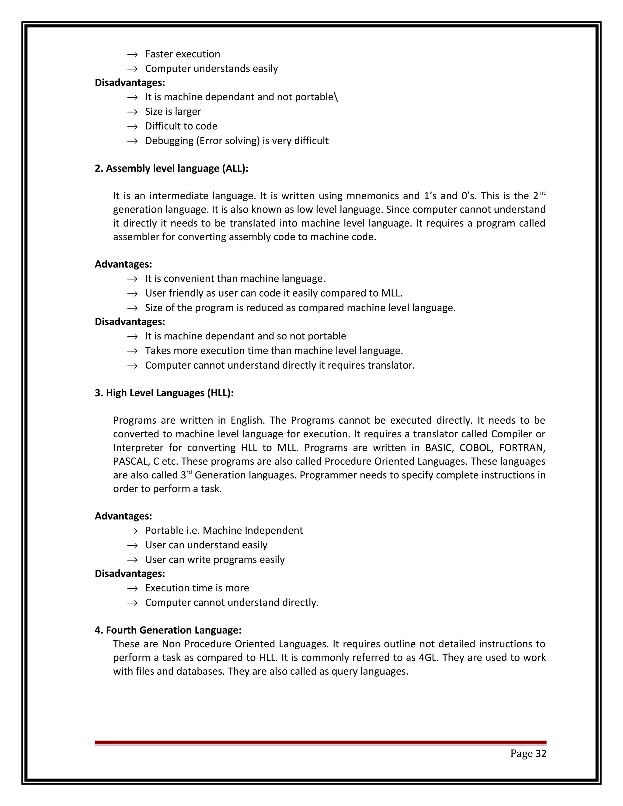 ® Faster execution 
® Computer understands easily 
Disadvantages: 
® It is machine dependant and not portable 
® Size is larger 
® Difficult to code 
® Debugging (Error solving) is very difficult 
2. Assembly level language (ALL): 
It is an intermediate language. It is written using mnemonics and 1’s and 0’s. This is the 2 nd 
generation language. It is also known as low level language. Since computer cannot understand 
it directly it needs to be translated into machine level language. It requires a program called 
assembler for converting assembly code to machine code. 
Advantages: 
® It is convenient than machine language. 
® User friendly as user can code it easily compared to MLL. 
® Size of the program is reduced as compared machine level language. 
Disadvantages: 
® It is machine dependant and so not portable 
® Takes more execution time than machine level language. 
® Computer cannot understand directly it requires translator. 
3. High Level Languages (HLL): 
Programs are written in English. The Programs cannot be executed directly. It needs to be 
converted to machine level language for execution. It requires a translator called Compiler or 
Interpreter for converting HLL to MLL. Programs are written in BASIC, COBOL, FORTRAN, 
PASCAL, C etc. These programs are also called Procedure Oriented Languages. These languages 
are also called 3rd Generation languages. Programmer needs to specify complete instructions in 
order to perform a task. 
Advantages: 
® Portable i.e. Machine Independent 
® User can understand easily 
® User can write programs easily 
Disadvantages: 
® Execution time is more 
® Computer cannot understand directly. 
4. Fourth Generation Language: 
These are Non Procedure Oriented Languages. It requires outline not detailed instructions to 
perform a task as compared to HLL. It is commonly referred to as 4GL. They are used to work 
with files and databases. They are also called as query languages. 
Page 32 
 