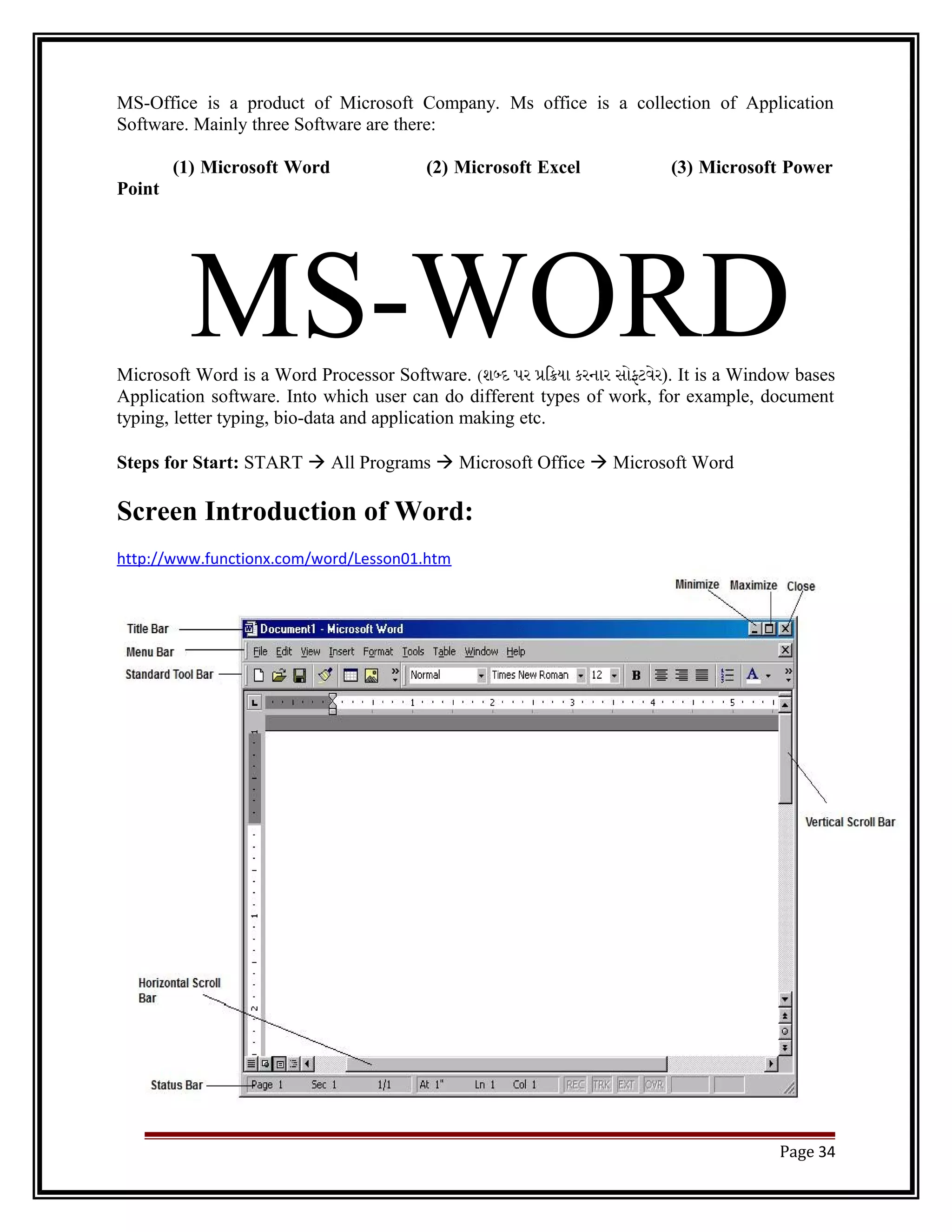 MS-Office is a product of Microsoft Company. Ms office is a collection of Application 
Software. Mainly three Software are there: 
(1) Microsoft Word (2) Microsoft Excel (3) Microsoft Power 
Point 
MS-WORD Microsoft Word is a Word Processor Software. (શબદ પર પિકયા કરનાર સોફટવેર). It is a Window bases 
Application software. Into which user can do different types of work, for example, document 
typing, letter typing, bio-data and application making etc. 
Steps for Start: START  All Programs  Microsoft Office  Microsoft Word 
Screen Introduction of Word: 
http://www.functionx.com/word/Lesson01.htm 
Page 34 
 