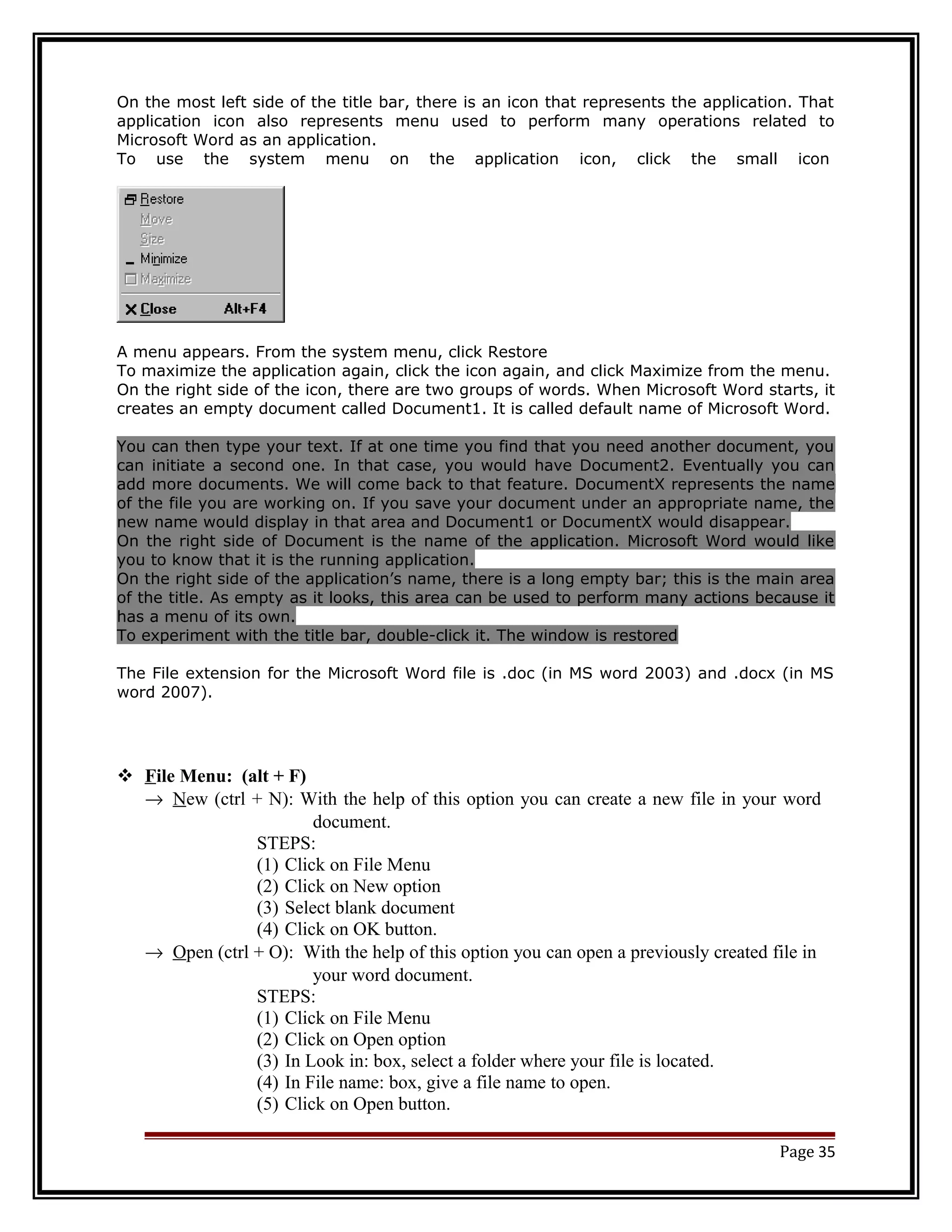 On the most left side of the title bar, there is an icon that represents the application. That 
application icon also represents menu used to perform many operations related to 
Microsoft Word as an application. 
To use the system menu on the application icon, click the small icon 
A menu appears. From the system menu, click Restore 
To maximize the application again, click the icon again, and click Maximize from the menu. 
On the right side of the icon, there are two groups of words. When Microsoft Word starts, it 
creates an empty document called Document1. It is called default name of Microsoft Word. 
You can then type your text. If at one time you find that you need another document, you 
can initiate a second one. In that case, you would have Document2. Eventually you can 
add more documents. We will come back to that feature. DocumentX represents the name 
of the file you are working on. If you save your document under an appropriate name, the 
new name would display in that area and Document1 or DocumentX would disappear. 
On the right side of Document is the name of the application. Microsoft Word would like 
you to know that it is the running application. 
On the right side of the application’s name, there is a long empty bar; this is the main area 
of the title. As empty as it looks, this area can be used to perform many actions because it 
has a menu of its own. 
To experiment with the title bar, double-click it. The window is restored 
The File extension for the Microsoft Word file is .doc (in MS word 2003) and .docx (in MS 
word 2007). 
 F ile Menu: (alt + F) 
® N ew (ctrl + N): With the help of this option you can create a new file in your word 
document. 
STEPS: 
(1) Click on File Menu 
(2) Click on New option 
(3) Select blank document 
(4) Click on OK button. 
® O pen (ctrl + O): With the help of this option you can open a previously created file in 
your word document. 
STEPS: 
(1) Click on File Menu 
(2) Click on Open option 
(3) In Look in: box, select a folder where your file is located. 
(4) In File name: box, give a file name to open. 
(5) Click on Open button. 
Page 35 
 