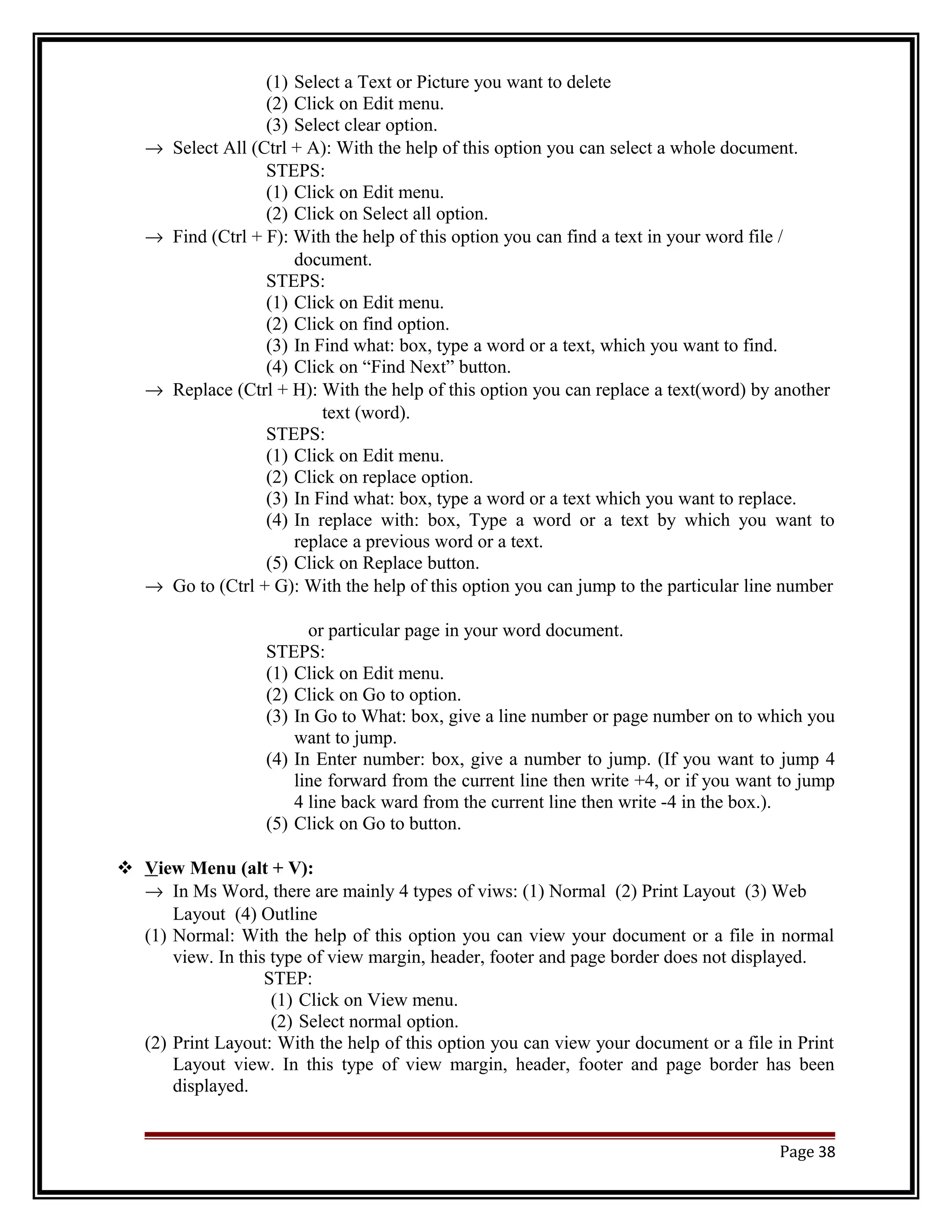 (1) Select a Text or Picture you want to delete 
(2) Click on Edit menu. 
(3) Select clear option. 
® Select All (Ctrl + A): With the help of this option you can select a whole document. 
STEPS: 
(1) Click on Edit menu. 
(2) Click on Select all option. 
® Find (Ctrl + F): With the help of this option you can find a text in your word file / 
document. 
STEPS: 
(1) Click on Edit menu. 
(2) Click on find option. 
(3) In Find what: box, type a word or a text, which you want to find. 
(4) Click on “Find Next” button. 
® Replace (Ctrl + H): With the help of this option you can replace a text(word) by another 
text (word). 
STEPS: 
(1) Click on Edit menu. 
(2) Click on replace option. 
(3) In Find what: box, type a word or a text which you want to replace. 
(4) In replace with: box, Type a word or a text by which you want to 
replace a previous word or a text. 
(5) Click on Replace button. 
® Go to (Ctrl + G): With the help of this option you can jump to the particular line number 
or particular page in your word document. 
STEPS: 
(1) Click on Edit menu. 
(2) Click on Go to option. 
(3) In Go to What: box, give a line number or page number on to which you 
want to jump. 
(4) In Enter number: box, give a number to jump. (If you want to jump 4 
line forward from the current line then write +4, or if you want to jump 
4 line back ward from the current line then write -4 in the box.). 
(5) Click on Go to button. 
 V iew Menu (alt + V): 
® In Ms Word, there are mainly 4 types of viws: (1) Normal (2) Print Layout (3) Web 
Layout (4) Outline 
(1) Normal: With the help of this option you can view your document or a file in normal 
view. In this type of view margin, header, footer and page border does not displayed. 
STEP: 
(1) Click on View menu. 
(2) Select normal option. 
(2) Print Layout: With the help of this option you can view your document or a file in Print 
Layout view. In this type of view margin, header, footer and page border has been 
displayed. 
Page 38 
 