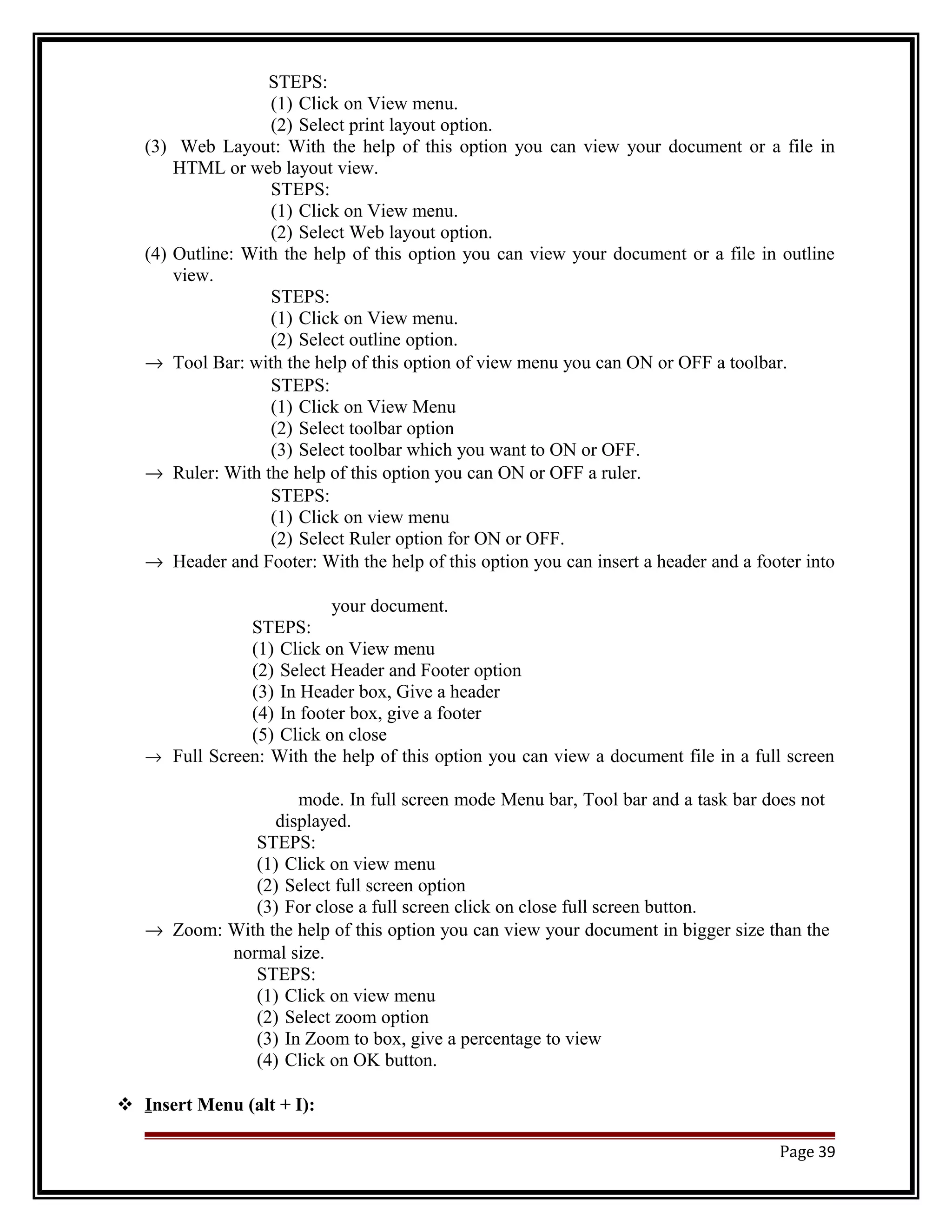 STEPS: 
(1) Click on View menu. 
(2) Select print layout option. 
(3) Web Layout: With the help of this option you can view your document or a file in 
HTML or web layout view. 
STEPS: 
(1) Click on View menu. 
(2) Select Web layout option. 
(4) Outline: With the help of this option you can view your document or a file in outline 
view. 
STEPS: 
(1) Click on View menu. 
(2) Select outline option. 
® Tool Bar: with the help of this option of view menu you can ON or OFF a toolbar. 
STEPS: 
(1) Click on View Menu 
(2) Select toolbar option 
(3) Select toolbar which you want to ON or OFF. 
® Ruler: With the help of this option you can ON or OFF a ruler. 
STEPS: 
(1) Click on view menu 
(2) Select Ruler option for ON or OFF. 
® Header and Footer: With the help of this option you can insert a header and a footer into 
your document. 
STEPS: 
(1) Click on View menu 
(2) Select Header and Footer option 
(3) In Header box, Give a header 
(4) In footer box, give a footer 
(5) Click on close 
® Full Screen: With the help of this option you can view a document file in a full screen 
mode. In full screen mode Menu bar, Tool bar and a task bar does not 
displayed. 
STEPS: 
(1) Click on view menu 
(2) Select full screen option 
(3) For close a full screen click on close full screen button. 
® Zoom: With the help of this option you can view your document in bigger size than the 
normal size. 
STEPS: 
(1) Click on view menu 
(2) Select zoom option 
(3) In Zoom to box, give a percentage to view 
(4) Click on OK button. 
 I nsert Menu (alt + I): 
Page 39 
 