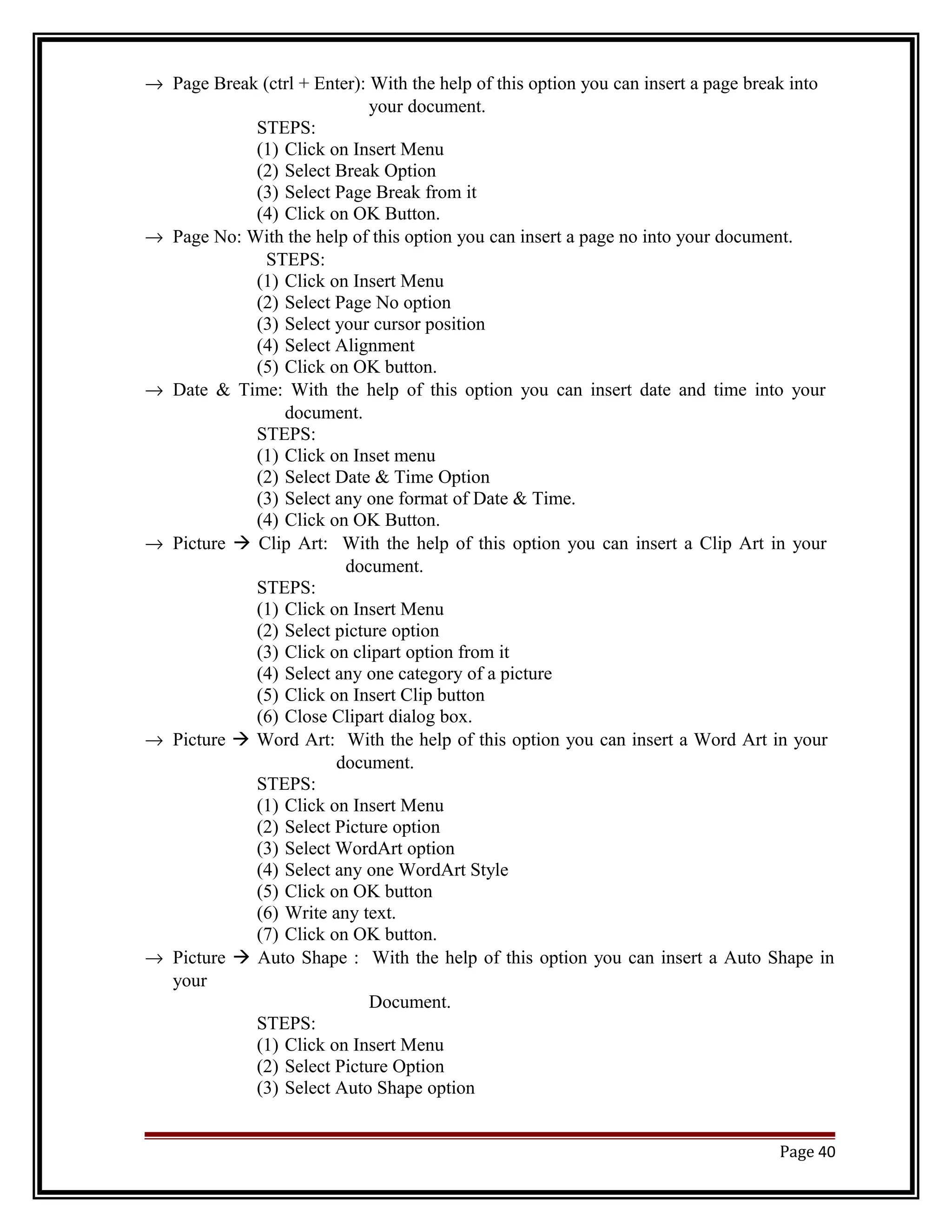 ® Page Break (ctrl + Enter): With the help of this option you can insert a page break into 
your document. 
STEPS: 
(1) Click on Insert Menu 
(2) Select Break Option 
(3) Select Page Break from it 
(4) Click on OK Button. 
® Page No: With the help of this option you can insert a page no into your document. 
STEPS: 
(1) Click on Insert Menu 
(2) Select Page No option 
(3) Select your cursor position 
(4) Select Alignment 
(5) Click on OK button. 
® Date & Time: With the help of this option you can insert date and time into your 
document. 
STEPS: 
(1) Click on Inset menu 
(2) Select Date & Time Option 
(3) Select any one format of Date & Time. 
(4) Click on OK Button. 
® Picture  Clip Art: With the help of this option you can insert a Clip Art in your 
document. 
STEPS: 
(1) Click on Insert Menu 
(2) Select picture option 
(3) Click on clipart option from it 
(4) Select any one category of a picture 
(5) Click on Insert Clip button 
(6) Close Clipart dialog box. 
® Picture  Word Art: With the help of this option you can insert a Word Art in your 
document. 
STEPS: 
(1) Click on Insert Menu 
(2) Select Picture option 
(3) Select WordArt option 
(4) Select any one WordArt Style 
(5) Click on OK button 
(6) Write any text. 
(7) Click on OK button. 
® Picture  Auto Shape : With the help of this option you can insert a Auto Shape in 
your 
Document. 
STEPS: 
(1) Click on Insert Menu 
(2) Select Picture Option 
(3) Select Auto Shape option 
Page 40 
 