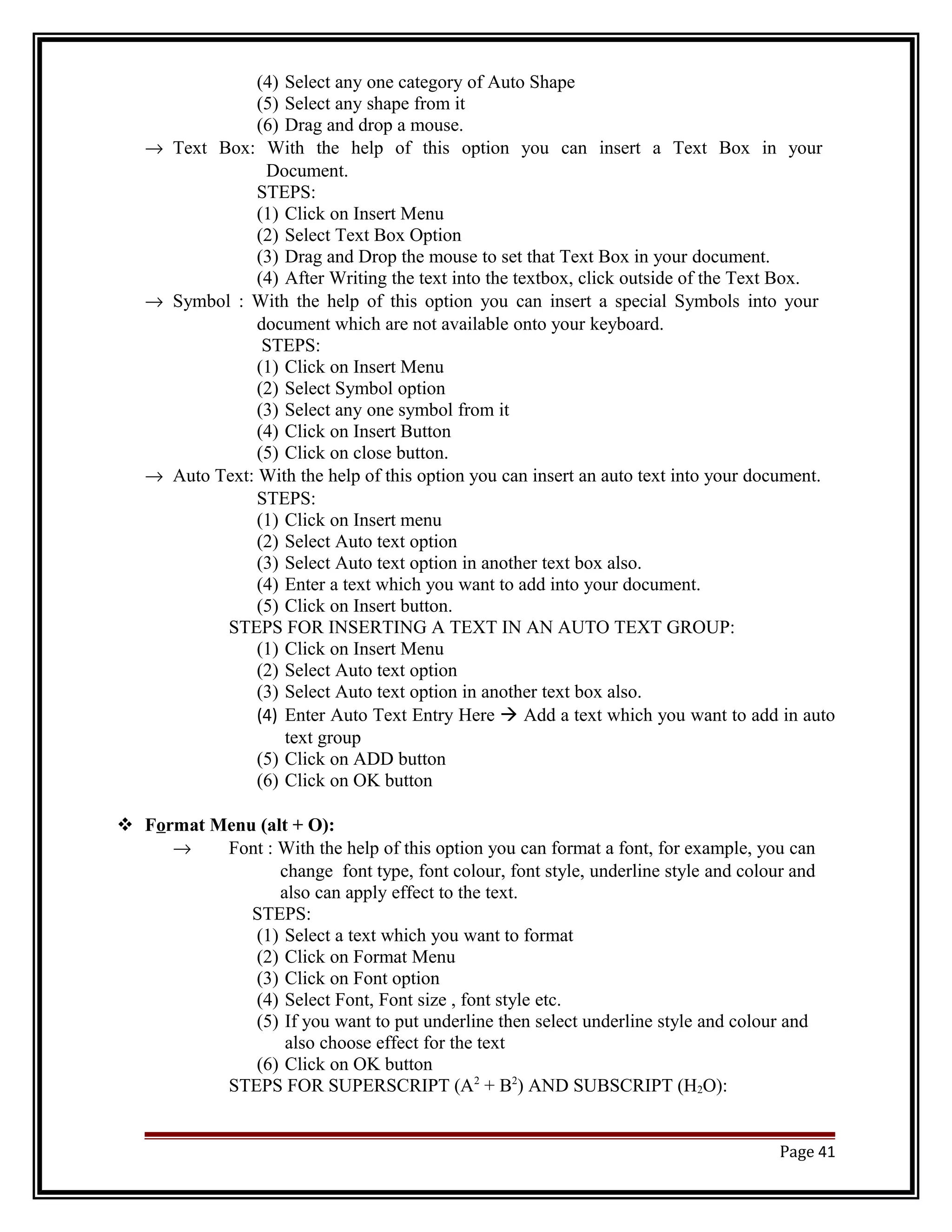 (4) Select any one category of Auto Shape 
(5) Select any shape from it 
(6) Drag and drop a mouse. 
® Text Box: With the help of this option you can insert a Text Box in your 
Document. 
STEPS: 
(1) Click on Insert Menu 
(2) Select Text Box Option 
(3) Drag and Drop the mouse to set that Text Box in your document. 
(4) After Writing the text into the textbox, click outside of the Text Box. 
® Symbol : With the help of this option you can insert a special Symbols into your 
document which are not available onto your keyboard. 
STEPS: 
(1) Click on Insert Menu 
(2) Select Symbol option 
(3) Select any one symbol from it 
(4) Click on Insert Button 
(5) Click on close button. 
® Auto Text: With the help of this option you can insert an auto text into your document. 
STEPS: 
(1) Click on Insert menu 
(2) Select Auto text option 
(3) Select Auto text option in another text box also. 
(4) Enter a text which you want to add into your document. 
(5) Click on Insert button. 
STEPS FOR INSERTING A TEXT IN AN AUTO TEXT GROUP: 
(1) Click on Insert Menu 
(2) Select Auto text option 
(3) Select Auto text option in another text box also. 
(4) Enter Auto Text Entry Here  Add a text which you want to add in auto 
text group 
(5) Click on ADD button 
(6) Click on OK button 
 Format Menu (alt + O): 
® Font : With the help of this option you can format a font, for example, you can 
change font type, font colour, font style, underline style and colour and 
also can apply effect to the text. 
STEPS: 
(1) Select a text which you want to format 
(2) Click on Format Menu 
(3) Click on Font option 
(4) Select Font, Font size , font style etc. 
(5) If you want to put underline then select underline style and colour and 
also choose effect for the text 
(6) Click on OK button 
STEPS FOR SUPERSCRIPT (A2 + B2) AND SUBSCRIPT (H2O): 
Page 41 
 